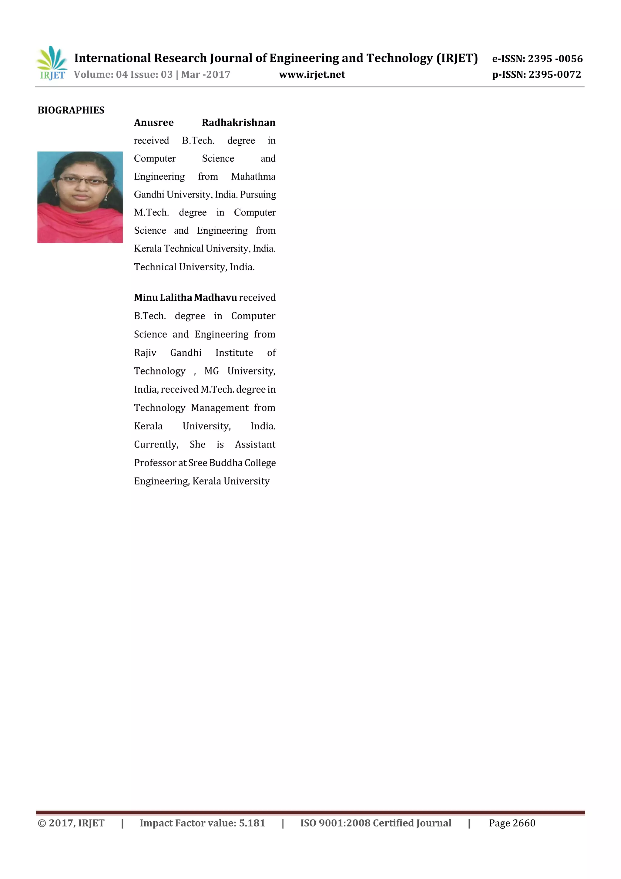 International Research Journal of Engineering and Technology (IRJET) e-ISSN: 2395 -0056
Volume: 04 Issue: 03 | Mar -2017 www.irjet.net p-ISSN: 2395-0072
© 2017, IRJET | Impact Factor value: 5.181 | ISO 9001:2008 Certified Journal | Page 2660
BIOGRAPHIES
Anusree Radhakrishnan
received B.Tech. degree in
Computer Science and
Engineering from Mahathma
Gandhi University, India. Pursuing
M.Tech. degree in Computer
Science and Engineering from
Kerala Technical University, India.
Technical University, India.
Minu LalithaMadhavu received
B.Tech. degree in Computer
Science and Engineering from
Rajiv Gandhi Institute of
Technology , MG University,
India, received M.Tech.degreein
Technology Management from
Kerala University, India.
Currently, She is Assistant
Professor atSreeBuddha College
Engineering, Kerala University
 