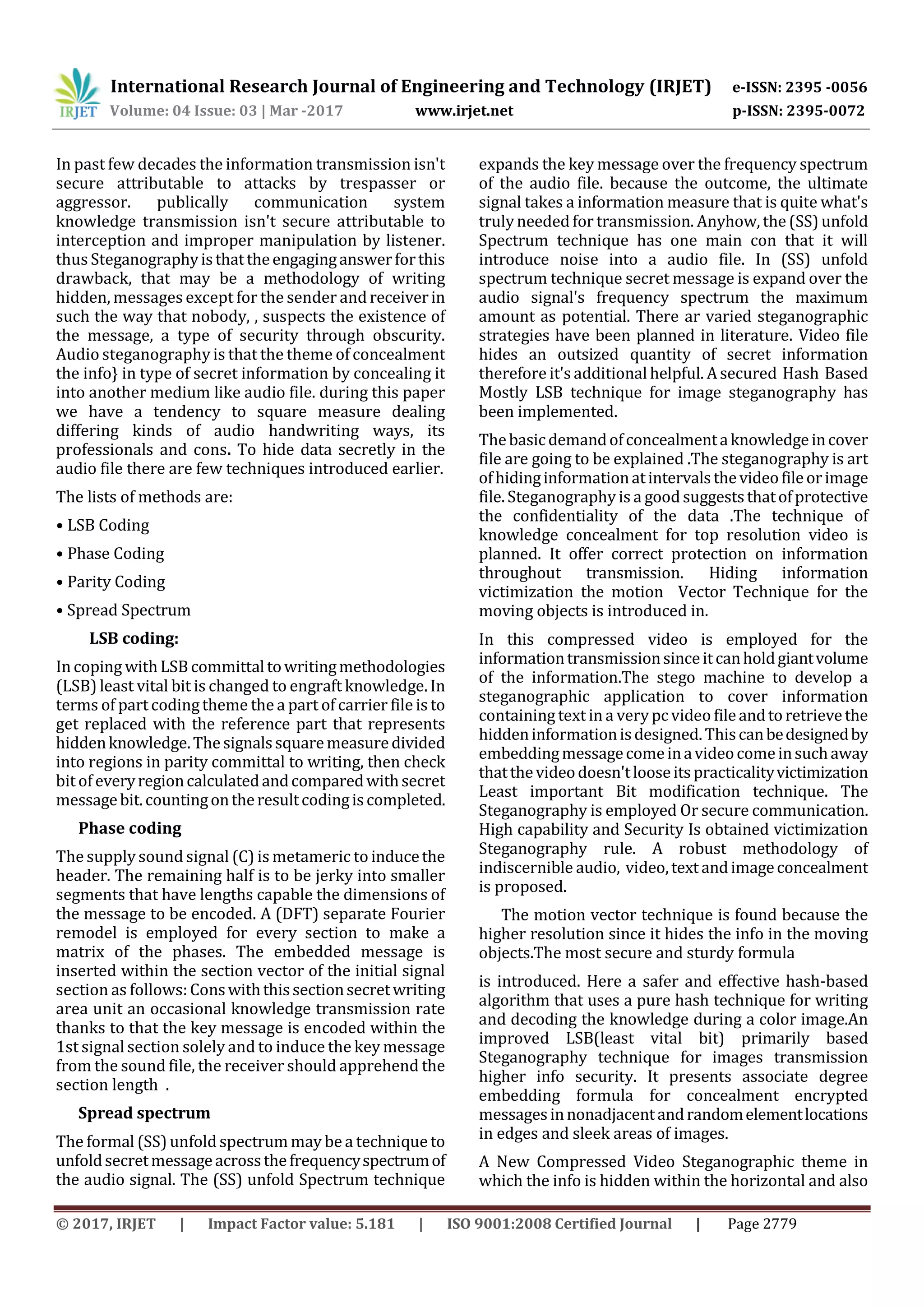 International Research Journal of Engineering and Technology (IRJET) e-ISSN: 2395 -0056
Volume: 04 Issue: 03 | Mar -2017 www.irjet.net p-ISSN: 2395-0072
© 2017, IRJET | Impact Factor value: 5.181 | ISO 9001:2008 Certified Journal | Page 2779
In past few decades the information transmission isn't
secure attributable to attacks by trespasser or
aggressor. publically communication system
knowledge transmission isn't secure attributable to
interception and improper manipulation by listener.
thus Steganographyisthattheengaginganswerforthis
drawback, that may be a methodology of writing
hidden, messages except for the sender andreceiverin
such the way that nobody, , suspects the existence of
the message, a type of security through obscurity.
Audio steganographyis that the theme of concealment
the info} in type of secret information by concealing it
into another medium like audio file. during this paper
we have a tendency to square measure dealing
differing kinds of audio handwriting ways, its
professionals and cons. To hide data secretly in the
audio file there are few techniques introduced earlier.
The lists of methods are:
• LSB Coding
• Phase Coding
• Parity Coding
• Spread Spectrum
LSB coding:
In coping with LSBcommittaltowritingmethodologies
(LSB) least vital bit is changed to engraft knowledge. In
terms of part codingtheme the a part of carrier file is to
get replaced with the reference part that represents
hiddenknowledge.Thesignalssquaremeasuredivided
into regions in parity committal to writing, then check
bit of everyregioncalculatedandcomparedwithsecret
messagebit.countingontheresultcodingiscompleted.
Phase coding
The supplysound signal (C) is metameric to inducethe
header. The remaining half is to be jerky into smaller
segments that have lengths capable the dimensions of
the message to be encoded. A (DFT) separate Fourier
remodel is employed for every section to make a
matrix of the phases. The embedded message is
inserted within the section vector of the initial signal
section as follows:Conswiththissectionsecretwriting
area unit an occasional knowledge transmission rate
thanks to that the key message is encoded within the
1st signal section solely and to induce the key message
from the sound file, the receiver should apprehend the
section length .
Spread spectrum
The formal (SS) unfold spectrum may be a technique to
unfoldsecretmessageacrossthefrequencyspectrumof
the audio signal. The (SS) unfold Spectrum technique
expands the key message over the frequency spectrum
of the audio file. because the outcome, the ultimate
signal takes a information measure that is quite what's
trulyneeded for transmission. Anyhow, the (SS) unfold
Spectrum technique has one main con that it will
introduce noise into a audio file. In (SS) unfold
spectrum technique secret message is expand over the
audio signal's frequency spectrum the maximum
amount as potential. There ar varied steganographic
strategies have been planned in literature. Video file
hides an outsized quantity of secret information
therefore it's additional helpful. Asecured Hash Based
Mostly LSB technique for image steganography has
been implemented.
Thebasicdemandofconcealmentaknowledgeincover
file are going to be explained .The steganography is art
ofhidinginformationatintervalsthevideofileorimage
file.Steganography is a good suggeststhatofprotective
the confidentiality of the data .The technique of
knowledge concealment for top resolution video is
planned. It offer correct protection on information
throughout transmission. Hiding information
victimization the motion Vector Technique for the
moving objects is introduced in.
In this compressed video is employed for the
informationtransmissionsinceitcanholdgiantvolume
of the information.The stego machine to develop a
steganographic application to cover information
containing text ina verypc video fileandtoretrievethe
hiddeninformationisdesigned.Thiscanbedesignedby
embeddingmessagecomeinavideocomeinsuchaway
thatthevideodoesn'tlooseitspracticalityvictimization
Least important Bit modification technique. The
Steganography is employed Or secure communication.
High capability and Security Is obtained victimization
Steganography rule. A robust methodology of
indiscernible audio, video,textandimageconcealment
is proposed.
The motion vector technique is found because the
higher resolution since it hides the info in the moving
objects.The most secure and sturdy formula
is introduced. Here a safer and effective hash-based
algorithm that uses a pure hash technique for writing
and decoding the knowledge during a color image.An
improved LSB(least vital bit) primarily based
Steganography technique for images transmission
higher info security. It presents associate degree
embedding formula for concealment encrypted
messagesinnonadjacentandrandomelementlocations
in edges and sleek areas of images.
A New Compressed Video Steganographic theme in
which the info is hidden within the horizontal and also
 