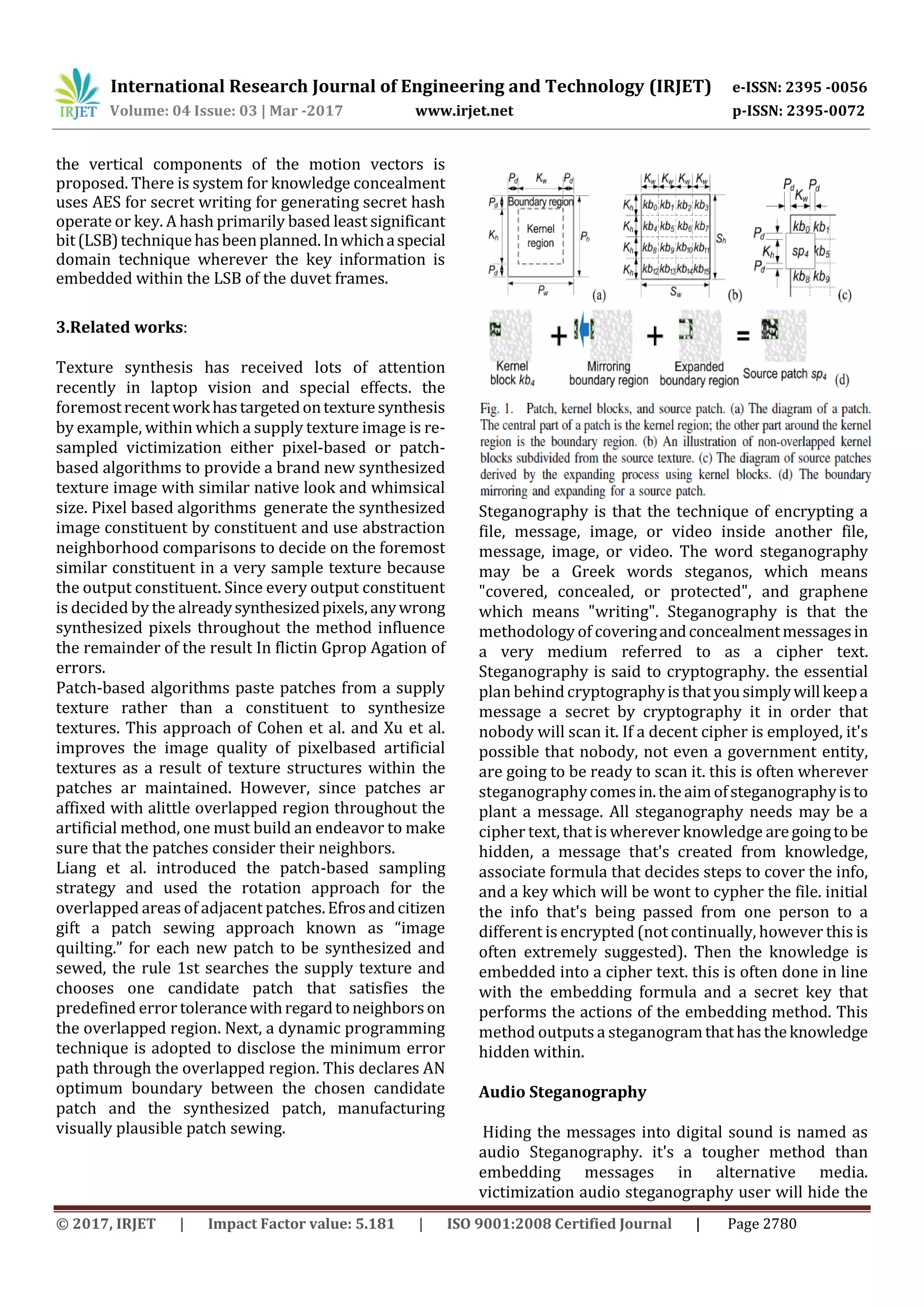 International Research Journal of Engineering and Technology (IRJET) e-ISSN: 2395 -0056
Volume: 04 Issue: 03 | Mar -2017 www.irjet.net p-ISSN: 2395-0072
© 2017, IRJET | Impact Factor value: 5.181 | ISO 9001:2008 Certified Journal | Page 2780
the vertical components of the motion vectors is
proposed. There is system for knowledge concealment
uses AES for secret writing for generating secret hash
operate or key. A hash primarily based least significant
bit(LSB)techniquehasbeenplanned.Inwhichaspecial
domain technique wherever the key information is
embedded within the LSB of the duvet frames.
3.Related works:
Texture synthesis has received lots of attention
recently in laptop vision and special effects. the
foremostrecentworkhastargetedontexturesynthesis
by example, within which a supply texture image is re-
sampled victimization either pixel-based or patch-
based algorithms to provide a brand new synthesized
texture image with similar native look and whimsical
size. Pixel based algorithms generate the synthesized
image constituent by constituent and use abstraction
neighborhood comparisons to decide on the foremost
similar constituent in a very sample texture because
the output constituent. Since every output constituent
is decided by the alreadysynthesizedpixels,anywrong
synthesized pixels throughout the method influence
the remainder of the result In flictin Gprop Agation of
errors.
Patch-based algorithms paste patches from a supply
texture rather than a constituent to synthesize
textures. This approach of Cohen et al. and Xu et al.
improves the image quality of pixelbased artificial
textures as a result of texture structures within the
patches ar maintained. However, since patches ar
affixed with alittle overlapped region throughout the
artificial method, one must build an endeavor to make
sure that the patches consider their neighbors.
Liang et al. introduced the patch-based sampling
strategy and used the rotation approach for the
overlapped areas of adjacent patches.Efrosandcitizen
gift a patch sewing approach known as “image
quilting.” for each new patch to be synthesized and
sewed, the rule 1st searches the supply texture and
chooses one candidate patch that satisfies the
predefined error tolerancewithregardtoneighborson
the overlapped region. Next, a dynamic programming
technique is adopted to disclose the minimum error
path through the overlapped region. This declares AN
optimum boundary between the chosen candidate
patch and the synthesized patch, manufacturing
visually plausible patch sewing.
Steganography is that the technique of encrypting a
file, message, image, or video inside another file,
message, image, or video. The word steganography
may be a Greek words steganos, which means
"covered, concealed, or protected", and graphene
which means "writing". Steganography is that the
methodology of coveringandconcealmentmessagesin
a very medium referred to as a cipher text.
Steganography is said to cryptography. the essential
plan behind cryptographyisthatyousimplywillkeepa
message a secret by cryptography it in order that
nobody will scan it. If a decent cipher is employed, it's
possible that nobody, not even a government entity,
are going to be ready to scan it. this is often wherever
steganographycomesin.theaimofsteganographyisto
plant a message. All steganography needs may be a
cipher text, that is wherever knowledge aregoingtobe
hidden, a message that's created from knowledge,
associate formula that decides steps to cover the info,
and a key which will be wont to cypher the file. initial
the info that's being passed from one person to a
different is encrypted (not continually, however this is
often extremely suggested). Then the knowledge is
embedded into a cipher text. this is often done in line
with the embedding formula and a secret key that
performs the actions of the embedding method. This
method outputs a steganogramthathastheknowledge
hidden within.
Audio Steganography
Hiding the messages into digital sound is named as
audio Steganography. it's a tougher method than
embedding messages in alternative media.
victimization audio steganography user will hide the
 