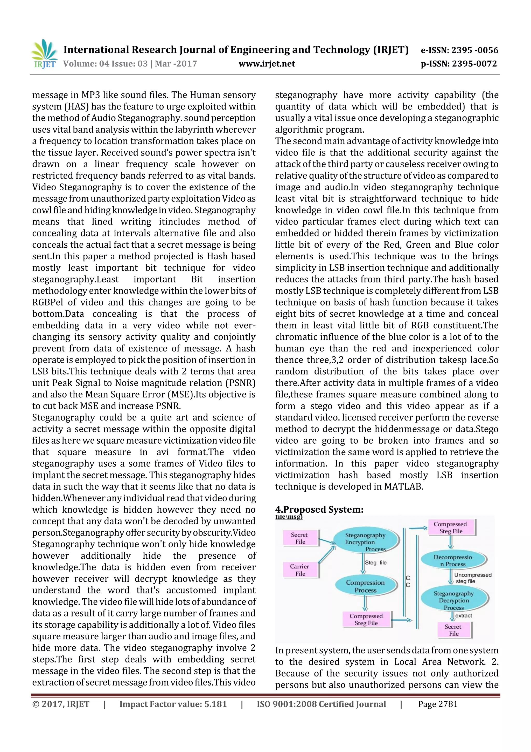 International Research Journal of Engineering and Technology (IRJET) e-ISSN: 2395 -0056
Volume: 04 Issue: 03 | Mar -2017 www.irjet.net p-ISSN: 2395-0072
© 2017, IRJET | Impact Factor value: 5.181 | ISO 9001:2008 Certified Journal | Page 2781
message in MP3 like sound files. The Human sensory
system (HAS) has the feature to urge exploited within
the method of Audio Steganography. soundperception
uses vital band analysis within the labyrinth wherever
a frequency to location transformation takes place on
the tissue layer. Received sound’s power spectra isn't
drawn on a linear frequency scale however on
restricted frequency bands referred to as vital bands.
Video Steganography is to cover the existence of the
messagefromunauthorizedpartyexploitationVideoas
cowlfileandhidingknowledgeinvideo.Steganography
means that lined writing itincludes method of
concealing data at intervals alternative file and also
conceals the actual fact that a secret message is being
sent.In this paper a method projected is Hash based
mostly least important bit technique for video
steganography.Least important Bit insertion
methodology enter knowledge within the lower bits of
RGBPel of video and this changes are going to be
bottom.Data concealing is that the process of
embedding data in a very video while not ever-
changing its sensory activity quality and conjointly
prevent from data of existence of message. A hash
operate is employed to pick the position of insertionin
LSB bits.This technique deals with 2 terms that area
unit Peak Signal to Noise magnitude relation (PSNR)
and also the Mean Square Error (MSE).Its objective is
to cut back MSE and increase PSNR.
Steganography could be a quite art and science of
activity a secret message within the opposite digital
files as here we squaremeasurevictimizationvideofile
that square measure in avi format.The video
steganography uses a some frames of Video files to
implant the secret message. This steganography hides
data in such the way that it seems like that no data is
hidden.Wheneveranyindividualreadthatvideoduring
which knowledge is hidden however they need no
concept that any data won't be decoded by unwanted
person.Steganographyoffersecuritybyobscurity.Video
Steganography technique won't only hide knowledge
however additionally hide the presence of
knowledge.The data is hidden even from receiver
however receiver will decrypt knowledge as they
understand the word that's accustomed implant
knowledge. The video filewillhidelotsofabundanceof
data as a result of it carry large number of frames and
its storage capability is additionally a lot of. Video files
square measure larger than audio and image files, and
hide more data. The video steganography involve 2
steps.The first step deals with embedding secret
message in the video files. The second step is that the
extractionofsecretmessagefromvideofiles.Thisvideo
steganography have more activity capability (the
quantity of data which will be embedded) that is
usually a vital issue once developing a steganographic
algorithmic program.
The second main advantage of activity knowledge into
video file is that the additional security against the
attack of the third party or causeless receiver owing to
relative qualityofthestructureofvideoascomparedto
image and audio.In video steganography technique
least vital bit is straightforward technique to hide
knowledge in video cowl file.In this technique from
video particular frames elect during which text can
embedded or hidded therein frames by victimization
little bit of every of the Red, Green and Blue color
elements is used.This technique was to the brings
simplicity in LSB insertion technique and additionally
reduces the attacks from third party.The hash based
mostly LSB technique is completely different from LSB
technique on basis of hash function because it takes
eight bits of secret knowledge at a time and conceal
them in least vital little bit of RGB constituent.The
chromatic influence of the blue color is a lot of to the
human eye than the red and inexperienced color
thence three,3,2 order of distribution takesp lace.So
random distribution of the bits takes place over
there.After activity data in multiple frames of a video
file,these frames square measure combined along to
form a stego video and this video appear as if a
standard video. licensed receiver perform the reverse
method to decrypt the hiddenmessage or data.Stego
video are going to be broken into frames and so
victimization the same word is applied to retrieve the
information. In this paper video steganography
victimization hash based mostly LSB insertion
technique is developed in MATLAB.
4.Proposed System:
In presentsystem,theusersendsdatafromonesystem
to the desired system in Local Area Network. 2.
Because of the security issues not only authorized
persons but also unauthorized persons can view the
 