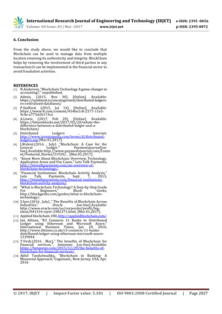 International Research Journal of Engineering and Technology (IRJET) e-ISSN: 2395 -0056
Volume: 04 Issue: 03 | Mar -2017 www.irjet.net p-ISSN: 2395-0072
© 2017, IRJET | Impact Factor value: 5.181 | ISO 9001:2008 Certified Journal | Page 2827
6. Conclusion
From the study above, we would like to conclude that
Blockchain can be used to manage data from multiple
location retaining its authenticity and integrity. BlockChain
helps by removing the involvement of third parties in any
transaction.It can be implemented in the financial sector to
avoid fraudulent activities.
REFERENCES
[1] N.Anderson, “Blockchain TechnologyAgame-changerin
accounting?,” unpublished.
[2] Admin. (2015, Nov 30). [Online]. Available:
https://symbiont.io/uncategorized/distributed-ledgers-
vs-centralized-databases/
[3] P.Stafford. (2015, Jul 14). [Online]. Available:
https://www.ft.com/content/454be1c8-2577-11e5-
9c4e-a775d2b173ca
[4] A.Lewis. (2017, Feb 20). [Online]. Available:
https://bitsonblocks.net/2017/02/20/whats-the-
difference-between-a-distributed-ledger-and-a-
blockchain/
[5] Distributed Ledgers , Internet:
http://www.investopedia.com/terms/d/distributed-
ledgers.asp [Mar.01,2017].
[6] J.Walent.(2016 , July) ,”Blockchain: A Case for the
General Ledger.” PaymentsJournal[on-
line].Available:http://www.paymentsjournal.com/Conte
nt/Featured_Stories/31920/ , [Mar.01,2017].
[7] “Know More About Blockchain: Overview, Technology,
Application Areas and Use Cases,” Lets Talk Payments,
http://letstalkpayments.com/an-overview-of-
blockchain-technology/.
[8] “Financial Institutions: Blockchain Activity Analysis,”
Lets Talk Payments, Sept. 7, 2015,
http://letstalkpayments.com/financial-institutions-
blockchain-activity-analysis/.
[9] “What is Blockchain Technology? A Step-by-Step Guide
For Beginners,” Block Geeks,
http://blockgeeks.com/guides/what-is-blockchain-
technology/.
[10] S.Iyer.(2016 , July) ,” The Benefits of Blockchain Across
Industries.” Oracle [on-line].Available:
http://www.oracle.com/us/corporate/profit/big-
ideas/041316-siyer-2982371.html, [Mar.01,2017].
[11] Applied blockchain.URL http://appliedblockchain.com/.
[12] Ian Allison, “R3 Connects 11 Banks to Distributed
Ledger using Ethereum and Microsoft Azure,”
International Business Times, Jan. 20, 2016,
http://www.ibtimes.co.uk/r3-connects-11-banks-
distributed-ledger-using-ethereum-microsoft-azure-
1539044
[13] T.Virdi.(2016 , Mar),” The benefits of Blockchain for
financial services.”, betanews [on-line].Available:
https://betanews.com/2015/12/28/the-benefits-of-
blockchain-for-financial-services/.
[14] Akhil Tandulwadika, “Blockchain in Banking: A
Measured Approach,”Cognizant., New Jersey, USA, Apr.
2016
 