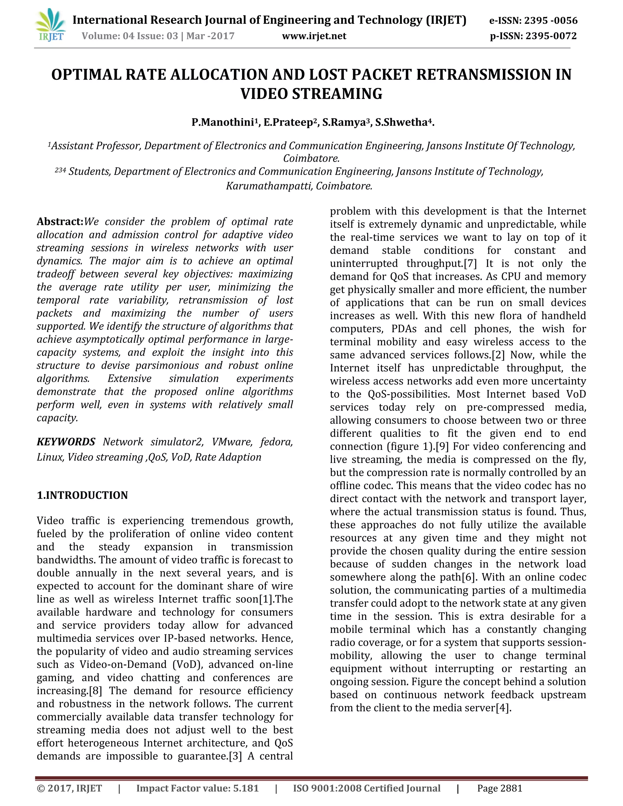 International Research Journal of Engineering and Technology (IRJET) e-ISSN: 2395 -0056
Volume: 04 Issue: 03 | Mar -2017 www.irjet.net p-ISSN: 2395-0072
© 2017, IRJET | Impact Factor value: 5.181 | ISO 9001:2008 Certified Journal | Page 2881
OPTIMAL RATE ALLOCATION AND LOST PACKET RETRANSMISSION IN
VIDEO STREAMING
P.Manothini1, E.Prateep2, S.Ramya3, S.Shwetha4.
1Assistant Professor, Department of Electronics and Communication Engineering, Jansons Institute Of Technology,
Coimbatore.
234 Students, Department of Electronics and Communication Engineering, Jansons Institute of Technology,
Karumathampatti, Coimbatore.
Abstract:We consider the problem of optimal rate
allocation and admission control for adaptive video
streaming sessions in wireless networks with user
dynamics. The major aim is to achieve an optimal
tradeoff between several key objectives: maximizing
the average rate utility per user, minimizing the
temporal rate variability, retransmission of lost
packets and maximizing the number of users
supported. We identify the structure of algorithms that
achieve asymptotically optimal performance in large-
capacity systems, and exploit the insight into this
structure to devise parsimonious and robust online
algorithms. Extensive simulation experiments
demonstrate that the proposed online algorithms
perform well, even in systems with relatively small
capacity.
KEYWORDS Network simulator2, VMware, fedora,
Linux, Video streaming ,QoS, VoD, Rate Adaption
1.INTRODUCTION
Video traffic is experiencing tremendous growth,
fueled by the proliferation of online video content
and the steady expansion in transmission
bandwidths. The amount of video traffic is forecast to
double annually in the next several years, and is
expected to account for the dominant share of wire
line as well as wireless Internet traffic soon[1].The
available hardware and technology for consumers
and service providers today allow for advanced
multimedia services over IP-based networks. Hence,
the popularity of video and audio streaming services
such as Video-on-Demand (VoD), advanced on-line
gaming, and video chatting and conferences are
increasing.[8] The demand for resource efficiency
and robustness in the network follows. The current
commercially available data transfer technology for
streaming media does not adjust well to the best
effort heterogeneous Internet architecture, and QoS
demands are impossible to guarantee.[3] A central
problem with this development is that the Internet
itself is extremely dynamic and unpredictable, while
the real-time services we want to lay on top of it
demand stable conditions for constant and
uninterrupted throughput.[7] It is not only the
demand for QoS that increases. As CPU and memory
get physically smaller and more efficient, the number
of applications that can be run on small devices
increases as well. With this new flora of handheld
computers, PDAs and cell phones, the wish for
terminal mobility and easy wireless access to the
same advanced services follows.[2] Now, while the
Internet itself has unpredictable throughput, the
wireless access networks add even more uncertainty
to the QoS-possibilities. Most Internet based VoD
services today rely on pre-compressed media,
allowing consumers to choose between two or three
different qualities to fit the given end to end
connection (figure 1).[9] For video conferencing and
live streaming, the media is compressed on the fly,
but the compression rate is normally controlled by an
offline codec. This means that the video codec has no
direct contact with the network and transport layer,
where the actual transmission status is found. Thus,
these approaches do not fully utilize the available
resources at any given time and they might not
provide the chosen quality during the entire session
because of sudden changes in the network load
somewhere along the path[6]. With an online codec
solution, the communicating parties of a multimedia
transfer could adopt to the network state at any given
time in the session. This is extra desirable for a
mobile terminal which has a constantly changing
radio coverage, or for a system that supports session-
mobility, allowing the user to change terminal
equipment without interrupting or restarting an
ongoing session. Figure the concept behind a solution
based on continuous network feedback upstream
from the client to the media server[4].
 