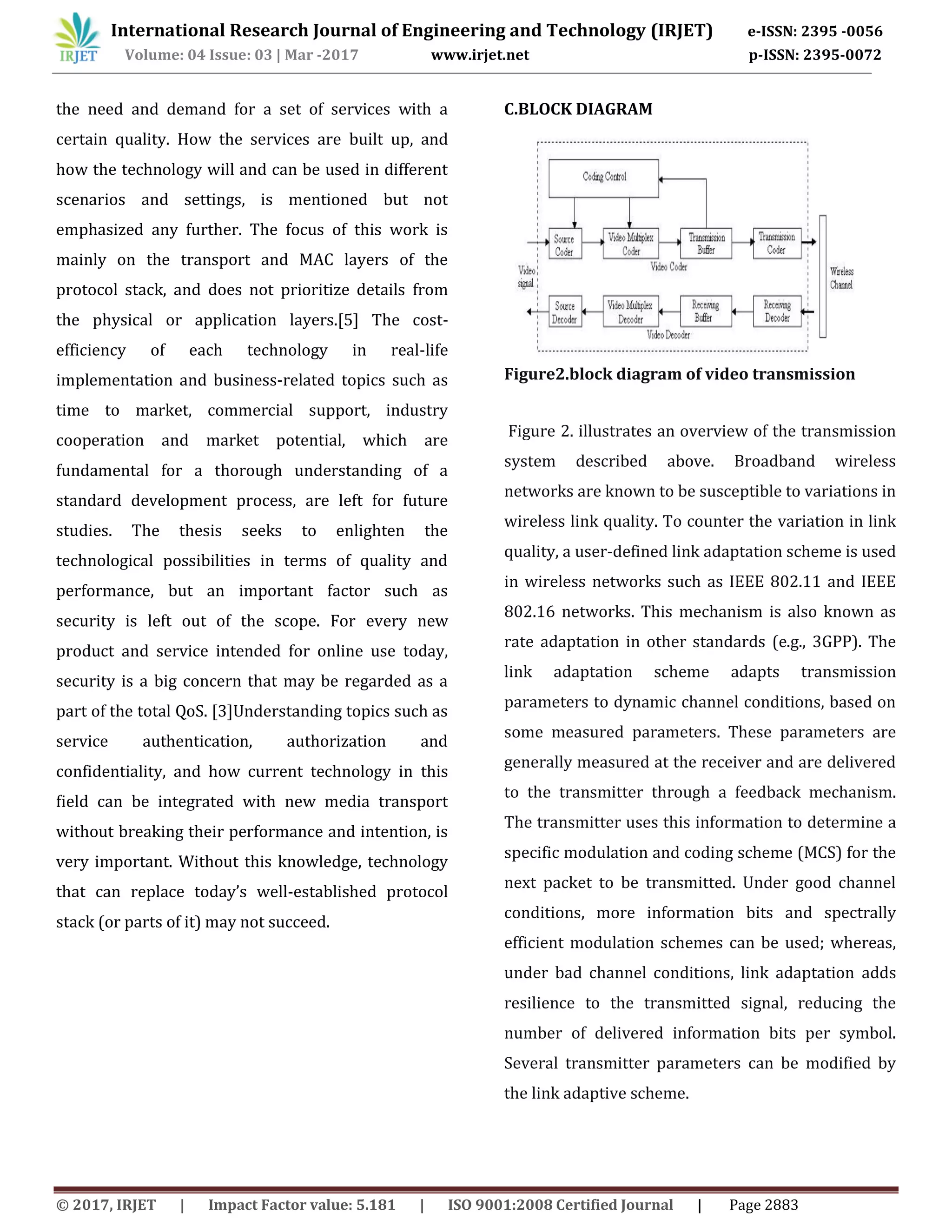 International Research Journal of Engineering and Technology (IRJET) e-ISSN: 2395 -0056
Volume: 04 Issue: 03 | Mar -2017 www.irjet.net p-ISSN: 2395-0072
© 2017, IRJET | Impact Factor value: 5.181 | ISO 9001:2008 Certified Journal | Page 2883
the need and demand for a set of services with a
certain quality. How the services are built up, and
how the technology will and can be used in different
scenarios and settings, is mentioned but not
emphasized any further. The focus of this work is
mainly on the transport and MAC layers of the
protocol stack, and does not prioritize details from
the physical or application layers.[5] The cost-
efficiency of each technology in real-life
implementation and business-related topics such as
time to market, commercial support, industry
cooperation and market potential, which are
fundamental for a thorough understanding of a
standard development process, are left for future
studies. The thesis seeks to enlighten the
technological possibilities in terms of quality and
performance, but an important factor such as
security is left out of the scope. For every new
product and service intended for online use today,
security is a big concern that may be regarded as a
part of the total QoS. [3]Understanding topics such as
service authentication, authorization and
confidentiality, and how current technology in this
field can be integrated with new media transport
without breaking their performance and intention, is
very important. Without this knowledge, technology
that can replace today’s well-established protocol
stack (or parts of it) may not succeed.
C.BLOCK DIAGRAM
Figure2.block diagram of video transmission
Figure 2. illustrates an overview of the transmission
system described above. Broadband wireless
networks are known to be susceptible to variations in
wireless link quality. To counter the variation in link
quality, a user-defined link adaptation scheme is used
in wireless networks such as IEEE 802.11 and IEEE
802.16 networks. This mechanism is also known as
rate adaptation in other standards (e.g., 3GPP). The
link adaptation scheme adapts transmission
parameters to dynamic channel conditions, based on
some measured parameters. These parameters are
generally measured at the receiver and are delivered
to the transmitter through a feedback mechanism.
The transmitter uses this information to determine a
specific modulation and coding scheme (MCS) for the
next packet to be transmitted. Under good channel
conditions, more information bits and spectrally
efficient modulation schemes can be used; whereas,
under bad channel conditions, link adaptation adds
resilience to the transmitted signal, reducing the
number of delivered information bits per symbol.
Several transmitter parameters can be modified by
the link adaptive scheme.
 