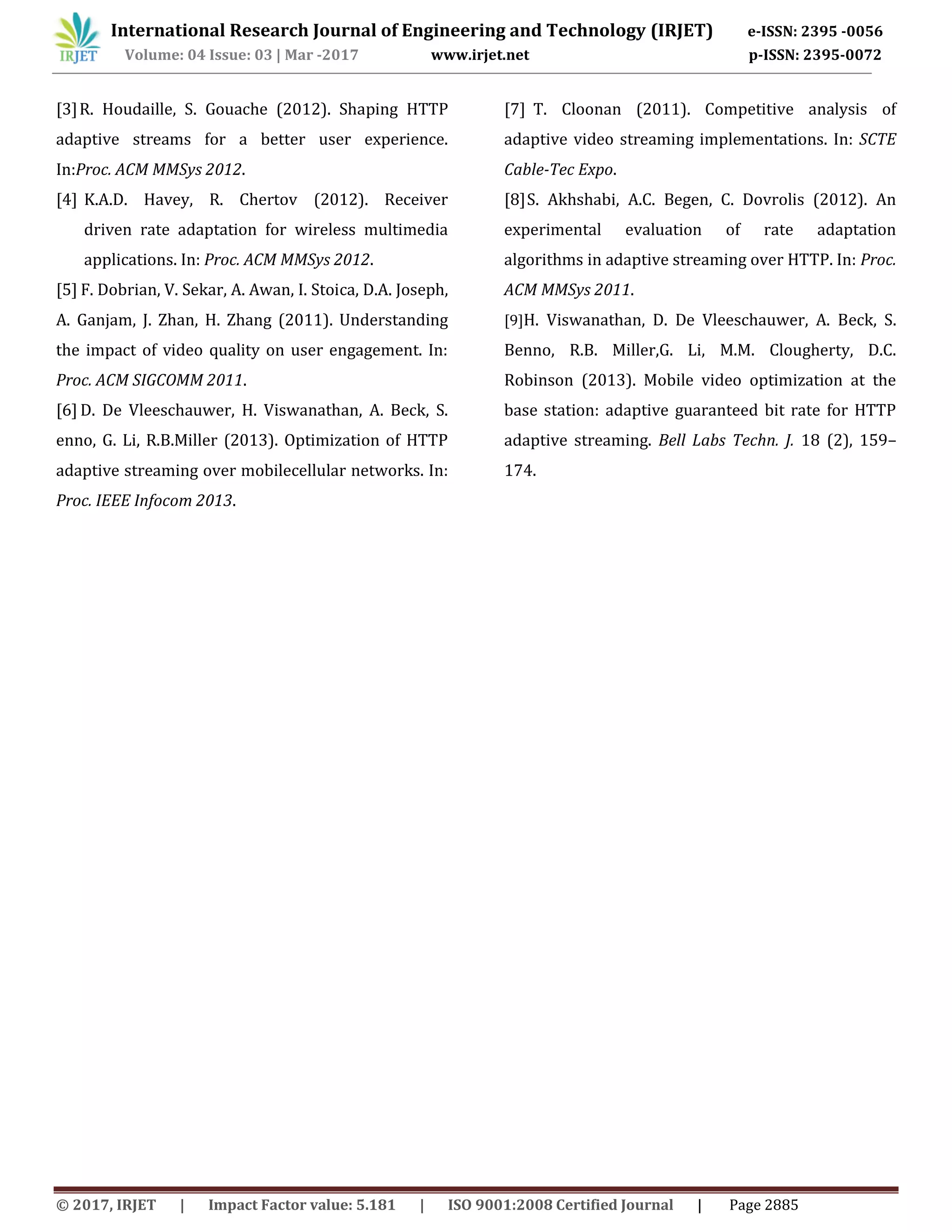 International Research Journal of Engineering and Technology (IRJET) e-ISSN: 2395 -0056
Volume: 04 Issue: 03 | Mar -2017 www.irjet.net p-ISSN: 2395-0072
© 2017, IRJET | Impact Factor value: 5.181 | ISO 9001:2008 Certified Journal | Page 2885
[3]R. Houdaille, S. Gouache (2012). Shaping HTTP
adaptive streams for a better user experience.
In:Proc. ACM MMSys 2012.
[4] K.A.D. Havey, R. Chertov (2012). Receiver
driven rate adaptation for wireless multimedia
applications. In: Proc. ACM MMSys 2012.
[5] F. Dobrian, V. Sekar, A. Awan, I. Stoica, D.A. Joseph,
A. Ganjam, J. Zhan, H. Zhang (2011). Understanding
the impact of video quality on user engagement. In:
Proc. ACM SIGCOMM 2011.
[6] D. De Vleeschauwer, H. Viswanathan, A. Beck, S.
enno, G. Li, R.B.Miller (2013). Optimization of HTTP
adaptive streaming over mobilecellular networks. In:
Proc. IEEE Infocom 2013.
[7] T. Cloonan (2011). Competitive analysis of
adaptive video streaming implementations. In: SCTE
Cable-Tec Expo.
[8]S. Akhshabi, A.C. Begen, C. Dovrolis (2012). An
experimental evaluation of rate adaptation
algorithms in adaptive streaming over HTTP. In: Proc.
ACM MMSys 2011.
[9]H. Viswanathan, D. De Vleeschauwer, A. Beck, S.
Benno, R.B. Miller,G. Li, M.M. Clougherty, D.C.
Robinson (2013). Mobile video optimization at the
base station: adaptive guaranteed bit rate for HTTP
adaptive streaming. Bell Labs Techn. J. 18 (2), 159–
174.
 