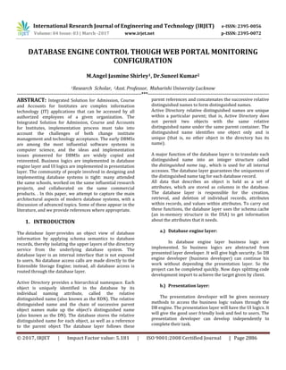 International Research Journal of Engineering and Technology (IRJET) e-ISSN: 2395-0056
Volume: 04 Issue: 03 | March -2017 www.irjet.net p-ISSN: 2395-0072
© 2017, IRJET | Impact Factor value: 5.181 | ISO 9001:2008 Certified Journal | Page 2886
DATABASE ENGINE CONTROL THOUGH WEB PORTAL MONITORING
CONFIGURATION
M.Angel Jasmine Shirley1, Dr.Suneel Kumar2
1Research Scholar, 2Asst. Professor, Maharishi University Lucknow
-------------------------------------------------------------------------------***-----------------------------------------------------------------------------
ABSTRACT: Integrated Solution for Admission, Course
and Accounts for Institutes are complex information
technology (IT) applications that can be accessed by all
authorized employees of a given organization. The
Integrated Solution for Admission, Course and Accounts
for Institutes, implementation process must take into
account the challenges of both change institute
management and technology acceptance. The early DBMSs
are among the most influential software systems in
computer science, and the ideas and implementation
issues pioneered for DBMSs are widely copied and
reinvented. Business logics are implemented in database
engine layer and UI logics are implemented in presentation
layer. The community of people involved in designing and
implementing database systems is tight: many attended
the same schools, worked on the same influential research
projects, and collaborated on the same commercial
products. . In this paper, we attempt to capture the main
architectural aspects of modern database systems, with a
discussion of advanced topics. Some of these appear in the
literature, and we provide references where appropriate.
1. INTRODUCTION
The database layer provides an object view of database
information by applying schema semantics to database
records, thereby isolating the upper layers of the directory
service from the underlying database system. The
database layer is an internal interface that is not exposed
to users. No database access calls are made directly to the
Extensible Storage Engine; instead, all database access is
routed through the database layer.
Active Directory provides a hierarchical namespace. Each
object is uniquely identified in the database by its
individual naming attribute, called the relative
distinguished name (also known as the RDN). The relative
distinguished name and the chain of successive parent
object names make up the object's distinguished name
(also known as the DN). The database stores the relative
distinguished name for each object, as well as a reference
to the parent object The database layer follows these
parent references and concatenates the successive relative
distinguished names to form distinguished names.
Active Directory relative distinguished names are unique
within a particular parent; that is, Active Directory does
not permit two objects with the same relative
distinguished name under the same parent container. The
distinguished name identifies one object only and is
unique (that is, no other object in the directory has its
name).
A major function of the database layer is to translate each
distinguished name into an integer structure called
the distinguished name tag , which is used for all internal
accesses. The database layer guarantees the uniqueness of
the distinguished name tag for each database record.
All data that describes an object is held as a set of
attributes, which are stored as columns in the database.
The database layer is responsible for the creation,
retrieval, and deletion of individual records, attributes
within records, and values within attributes. To carry out
these functions, the database layer uses the schema cache
(an in-memory structure in the DSA) to get information
about the attributes that it needs.
a.) Database engine layer:
In database engine layer business logic are
implemented. So business logics are abstracted from
presented layer developer. It will give high security. So DB
engine developer (business developer) can continue his
work without depending the presentation layer. So the
project can be completed quickly. Now days splitting code
development import to achieve the target given by client.
b.) Presentation layer:
The presentation developer will be given necessary
methods to access the business logic values through the
DB engine. The presentation layer will have the UI logics. It
will give the good user friendly look and feel to users. The
presentation developer can develop independently to
complete their task.
 