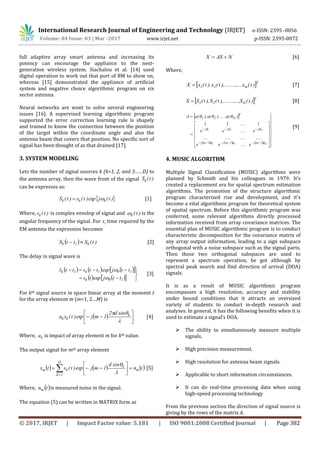 International Research Journal of Engineering and Technology (IRJET) e-ISSN: 2395 -0056
Volume: 04 Issue: 03 | Mar -2017 www.irjet.net p-ISSN: 2395-0072
© 2017, IRJET | Impact Factor value: 5.181 | ISO 9001:2008 Certified Journal | Page 382
full adaptive array smart antenna and increasing its
potency can encourage the appliance to the next-
generation wireless system. Siachalou et al. [14] used
digital operation to work out that port of BM to show on,
whereas [15] demonstrated the appliance of artificial
system and negative choice algorithmic program on six
sector antenna.
Neural networks are wont to solve several engineering
issues [16]. A supervised learning algorithmic program
supported the error correction learning rule is shapely
and trained to know the connection between the position
of the target within the coordinate angle and also the
antenna beam that covers that position. No specific sort of
signal has been thought of as that drained [17].
3. SYSTEM MODELING
Lets the number of signal sources k (k=1, 2, and 3……D) to
the antenna array, then the wave front of the signal )t(Sk
can be expresses as:
 )t(jexp)t(s)t(S kkk  [1]
Where, )t(sk is complex envelop of signal and )t(k is the
angular frequency of the signal. For it time required by the
EM antenna the expression becomes
  )t(SttS k1k  [2]
The delay in signal wave is
      
     




10k
101k1k
ttjexpts
ttjexpttstts


[3]
For kth signal source in space linear array at the moment t
for the array element m (m=1, 2…M) is
  







 k
kk
sind2
1mjexp)t(sa [4]
Where, ka is impact of array element m for kth value.
The output signal for mth array element
     tn
sind
1mjexp)t(stx m
k
D
1k
km 





 


[5]
Where,  tnm is measured noise in the signal.
The equation (5) can be written in MATRIX form as
NASX  [6]
Where,
 T
m21 )t(x.....),........t(x),t(xX  [7]
 T
D21 )t(S...,),........t(S),t(SS  [8]
 
      
























D21
D21
1mj1mj1mj
jjj
T
D21
e....ee
................
e....ee
1....11
)(a).......(a),(aA



[9]
4. MUSIC ALGORITHM
Multiple Signal Classification (MUSIC) algorithms were
planned by Schmidt and his colleagues in 1979. It’s
created a replacement era for spatial spectrum estimation
algorithms. The promotion of the structure algorithmic
program characterized rise and development, and it's
become a vital algorithmic program for theoretical system
of spatial spectrum. Before this algorithmic program was
conferred, some relevant algorithms directly processed
information received from array covariance matrices. The
essential plan of MUSIC algorithmic program is to conduct
characteristic decomposition for the covariance matrix of
any array output information, leading to a sign subspace
orthogonal with a noise subspace such as the signal parts.
Then these two orthogonal subspaces are used to
represent a spectrum operation, be got although by
spectral peak search and find direction of arrival (DOA)
signals.
It is as a result of MUSIC algorithmic program
encompasses a high resolution, accuracy and stability
under bound conditions that it attracts an oversized
variety of students to conduct in-depth research and
analyses. In general, it has the following benefits when it is
used to estimate a signal’s DOA.
 The ability to simultaneously measure multiple
signals.
 High precision measurement.
 High resolution for antenna beam signals.
 Applicable to short information circumstances.
 It can do real-time processing data when using
high-speed processing technology
From the previous section the direction of signal source is
giving by the rows of the matrix A.
 