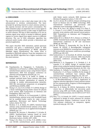 International Research Journal of Engineering and Technology (IRJET) e-ISSN: 2395 -0056
Volume: 04 Issue: 03 | Mar -2017 www.irjet.net p-ISSN: 2395-0072
© 2017, IRJET | Impact Factor value: 5.181 | ISO 9001:2008 Certified Journal | Page 384
6. CONCLUSION
The smart antenna is now a day’s play major role in the
advancement in wireless communication. The basic
principle for growing interest in smart antenna system is
the capacity increase and low power consumption. The
DOA estimation plays an important role in array signal in
the signal processing and has a wide range of application
in smart antenna. The key to DOA estimation is to use an
antenna signal array which is located in different spatial
regions to receive signal from signal; sources in different
direction. The use of DOA estimation algorithm has
achieved useful results, which provide a theoretical and
practical application.
This paper describes DOA estimation, spatial spectrum
estimation and gives a mathematical model of DOA
estimation with implementation of MUSIC algorithm
(Multiple Signal Classification). The whole work is
simulated in MATLAB software. From the simulation it is
shows that MUSIC algorithm has a higher resolution over
the smart antenna.
REFERENCES
[1]. Papadopoulos, K., Papagianni, C., Foukarakis, I.,
Kaklamani, D., & Venieris, I. (2006). Optimal design of
switched beam antenna arrays using Particle Swarm
Optimization. IEEE first European conference on
antennas and propagation (EuCAP), pp. 1–6.
[2]. Bobor-Oyibo, F., Foti, S., & Smith, D. (2008). A
multiple switched beam Smart antenna with beam
shaping for dynamic optimisation of capacity &
coverage in mobile telecommunication networks.
IEEE 8th international symposium on propagation
and EM theory (ISAPE), 2008.
[3]. Chang, C.-C., Lee, R.-H., & Shih, T.-Y. (2010). Design of
a beam switching/steering butler matrix for phased
array system. IEEE Transactions on Antennas and
Propagation, 58(2), 367–374.
[4]. Kaminski, P., Wincza, K., & Gruszczynski, S. (2014).
Switched-beam antenna array with broadside beam
fed by modified butler matrix for radar receiver
application. Microwave and Optical Technology
Letters, 56(3), 732–735.
[5]. Ibrahim, S. Z., & Rahim, M. (2007). Switched beam
antenna using omnidirectional antenna array. IEEE
Asia-Pacific conference on in applied electromagnetic
(APACE), pp. 1–4.
[6]. Koubeissi, M., Decroze, C., Monediere, T., & Jecko, B.
(2005). Switched-beam antenna based on novel
design of Butler Matrices with broadside beam.
Electronics Letters, 41(20), 1097–1098.
[7]. Tseng, C.-H., Chen, C.-J., & Chu, T.-H. (2008). A low-
cost 60-GHz switched-beam patch antenna array
with Butler matrix network. IEEE Antennas and
Wireless Propagation Letters, 7, 432–435.
[8]. Lin, H.-I., & Liao, W.-J. (2012). A beam switching array
based on Rotman lens for MIMO technology. IEEE
international conference on microwave and
millimeter wave technology (ICMMT), pp. 1–4.
[9]. Chen, W. H., Sun, J. W., Wang, X., Feng, Z. H., Chen, F.
L., Furuya, Y., et al. (2007). A novel planar switched
parasitic array antenna with steered conical pattern.
IEEE Transactions on Antennas and Propagation,
55(6), 1883–1887.
[10]. Rahim, M. K. A., Mohd, N. M. S., Osman, A., & Masri, T.
(2008). Switched beam antenna system design. IEEE
international conference in RF and microwave
(RFM), pp. 302–305.
[11]. Ali M., Rahman, T., Kamarudin, M., Tan, M. M., &
Jamlos, M. (2010). A Reconfigurable orthogonal
antenna array (ROAA) for scanning beam at 5.8 GHz.
IEEE Asia-Pacific microwave conference proceedings
(APMC), pp. 646–649.
[12]. Sooksumrarn, P., & Krairiksh, M. (2010). Dual-band
mobile angle of arrival estimator. IEEE Asia-Pacific
microwave conference proceedings (APMC), pp.
2099–2102.
[13]. Mitilineos, S. A., Papagianni, C. A., Verikaki, G. I., &
Capsalis, C. N. (2004). Design of switched beam
planar arrays using the method of genetic algorithms.
Progress in Electromagnetics Research, 46, 105– 126.
[14]. Siachalou, E., Vafiadis, E., Goudos, S. S., Samaras, T.,
Koukourlis, C. S., & Panas, S. (2004). On the design of
switched-beam wideband base stations. IEEE
Antennas and Propagation Magazine, 46, 158–167.
[15]. Evizal, A. K., Rahman, T. A., Rahim, S. K. B. A., Rosa, S.
L., & Moradikordalivand, A. (2013). Application of
negative selection algorithm in smart antenna system
for Lte communication. Progress in Electromagnetics
Research B, 56, 365–385.
[16]. Kaur, R., & Rattan, M. (2014). Optimization of the
return loss of differentially fed microstrip patch
antenna using ANN and Firefly algorithm. Wireless
Personal Communications. doi:10.1007/s11277-014-
2099-y.
[17]. Hwu, Y.-S., & Srinath, M. (1997). A neural network
approach to design of smart antennas for wireless
communication systems. Conference record of the
31st asilomar conference on computers, signals,
systems & amp, pp. 145–148.
 