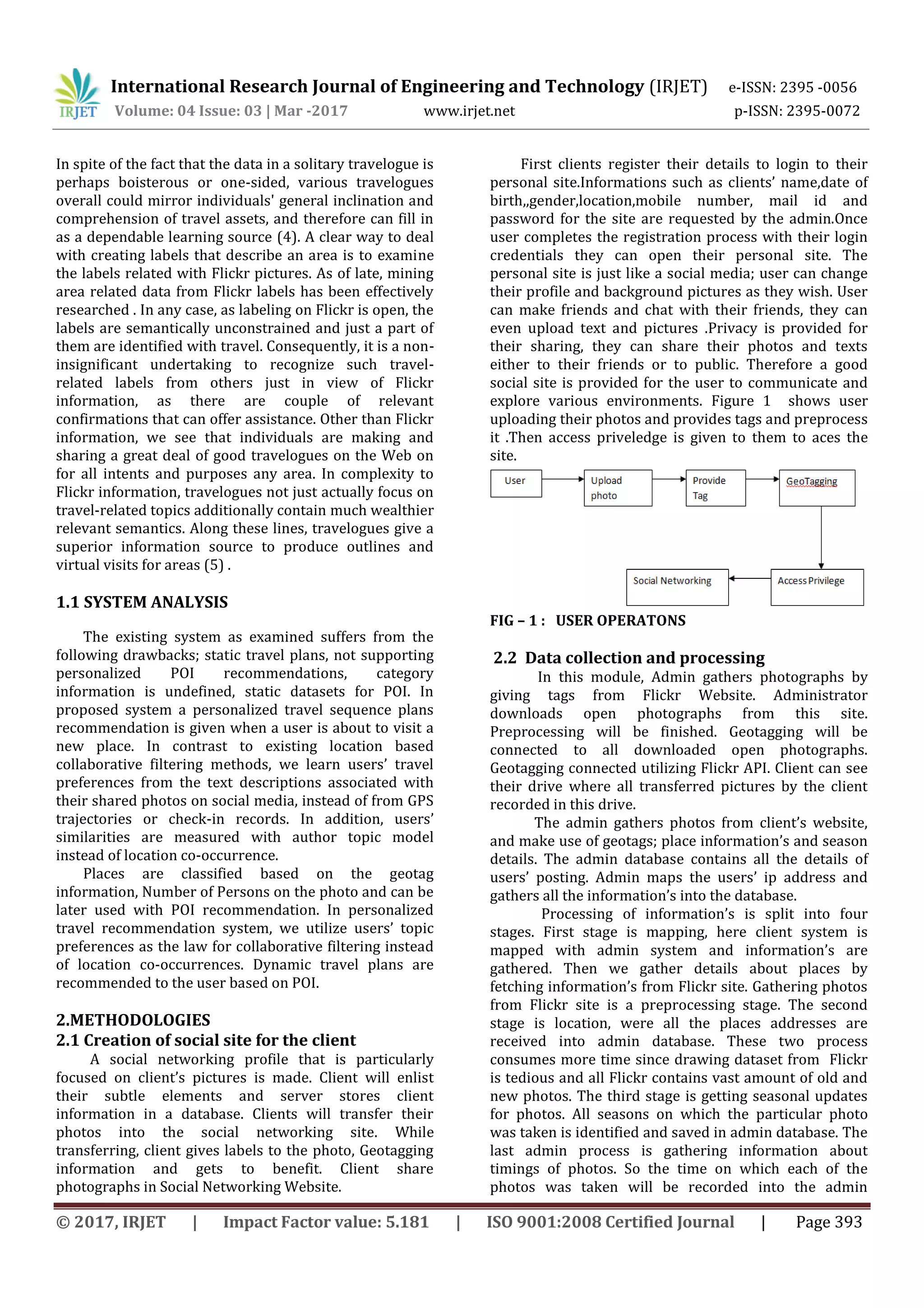 International Research Journal of Engineering and Technology (IRJET) e-ISSN: 2395 -0056
Volume: 04 Issue: 03 | Mar -2017 www.irjet.net p-ISSN: 2395-0072
© 2017, IRJET | Impact Factor value: 5.181 | ISO 9001:2008 Certified Journal | Page 393
In spite of the fact that the data in a solitary travelogue is
perhaps boisterous or one-sided, various travelogues
overall could mirror individuals' general inclination and
comprehension of travel assets, and therefore can fill in
as a dependable learning source (4). A clear way to deal
with creating labels that describe an area is to examine
the labels related with Flickr pictures. As of late, mining
area related data from Flickr labels has been effectively
researched . In any case, as labeling on Flickr is open, the
labels are semantically unconstrained and just a part of
them are identified with travel. Consequently, it is a non-
insignificant undertaking to recognize such travel-
related labels from others just in view of Flickr
information, as there are couple of relevant
confirmations that can offer assistance. Other than Flickr
information, we see that individuals are making and
sharing a great deal of good travelogues on the Web on
for all intents and purposes any area. In complexity to
Flickr information, travelogues not just actually focus on
travel-related topics additionally contain much wealthier
relevant semantics. Along these lines, travelogues give a
superior information source to produce outlines and
virtual visits for areas (5) .
1.1 SYSTEM ANALYSIS
The existing system as examined suffers from the
following drawbacks; static travel plans, not supporting
personalized POI recommendations, category
information is undefined, static datasets for POI. In
proposed system a personalized travel sequence plans
recommendation is given when a user is about to visit a
new place. In contrast to existing location based
collaborative filtering methods, we learn users’ travel
preferences from the text descriptions associated with
their shared photos on social media, instead of from GPS
trajectories or check-in records. In addition, users’
similarities are measured with author topic model
instead of location co-occurrence.
Places are classified based on the geotag
information, Number of Persons on the photo and can be
later used with POI recommendation. In personalized
travel recommendation system, we utilize users’ topic
preferences as the law for collaborative filtering instead
of location co-occurrences. Dynamic travel plans are
recommended to the user based on POI.
2.METHODOLOGIES
2.1 Creation of social site for the client
A social networking profile that is particularly
focused on client’s pictures is made. Client will enlist
their subtle elements and server stores client
information in a database. Clients will transfer their
photos into the social networking site. While
transferring, client gives labels to the photo, Geotagging
information and gets to benefit. Client share
photographs in Social Networking Website.
First clients register their details to login to their
personal site.Informations such as clients’ name,date of
birth,,gender,location,mobile number, mail id and
password for the site are requested by the admin.Once
user completes the registration process with their login
credentials they can open their personal site. The
personal site is just like a social media; user can change
their profile and background pictures as they wish. User
can make friends and chat with their friends, they can
even upload text and pictures .Privacy is provided for
their sharing, they can share their photos and texts
either to their friends or to public. Therefore a good
social site is provided for the user to communicate and
explore various environments. Figure 1 shows user
uploading their photos and provides tags and preprocess
it .Then access priveledge is given to them to aces the
site.
FIG – 1 : USER OPERATONS
2.2 Data collection and processing
In this module, Admin gathers photographs by
giving tags from Flickr Website. Administrator
downloads open photographs from this site.
Preprocessing will be finished. Geotagging will be
connected to all downloaded open photographs.
Geotagging connected utilizing Flickr API. Client can see
their drive where all transferred pictures by the client
recorded in this drive.
The admin gathers photos from client’s website,
and make use of geotags; place information’s and season
details. The admin database contains all the details of
users’ posting. Admin maps the users’ ip address and
gathers all the information’s into the database.
Processing of information’s is split into four
stages. First stage is mapping, here client system is
mapped with admin system and information’s are
gathered. Then we gather details about places by
fetching information’s from Flickr site. Gathering photos
from Flickr site is a preprocessing stage. The second
stage is location, were all the places addresses are
received into admin database. These two process
consumes more time since drawing dataset from Flickr
is tedious and all Flickr contains vast amount of old and
new photos. The third stage is getting seasonal updates
for photos. All seasons on which the particular photo
was taken is identified and saved in admin database. The
last admin process is gathering information about
timings of photos. So the time on which each of the
photos was taken will be recorded into the admin
 