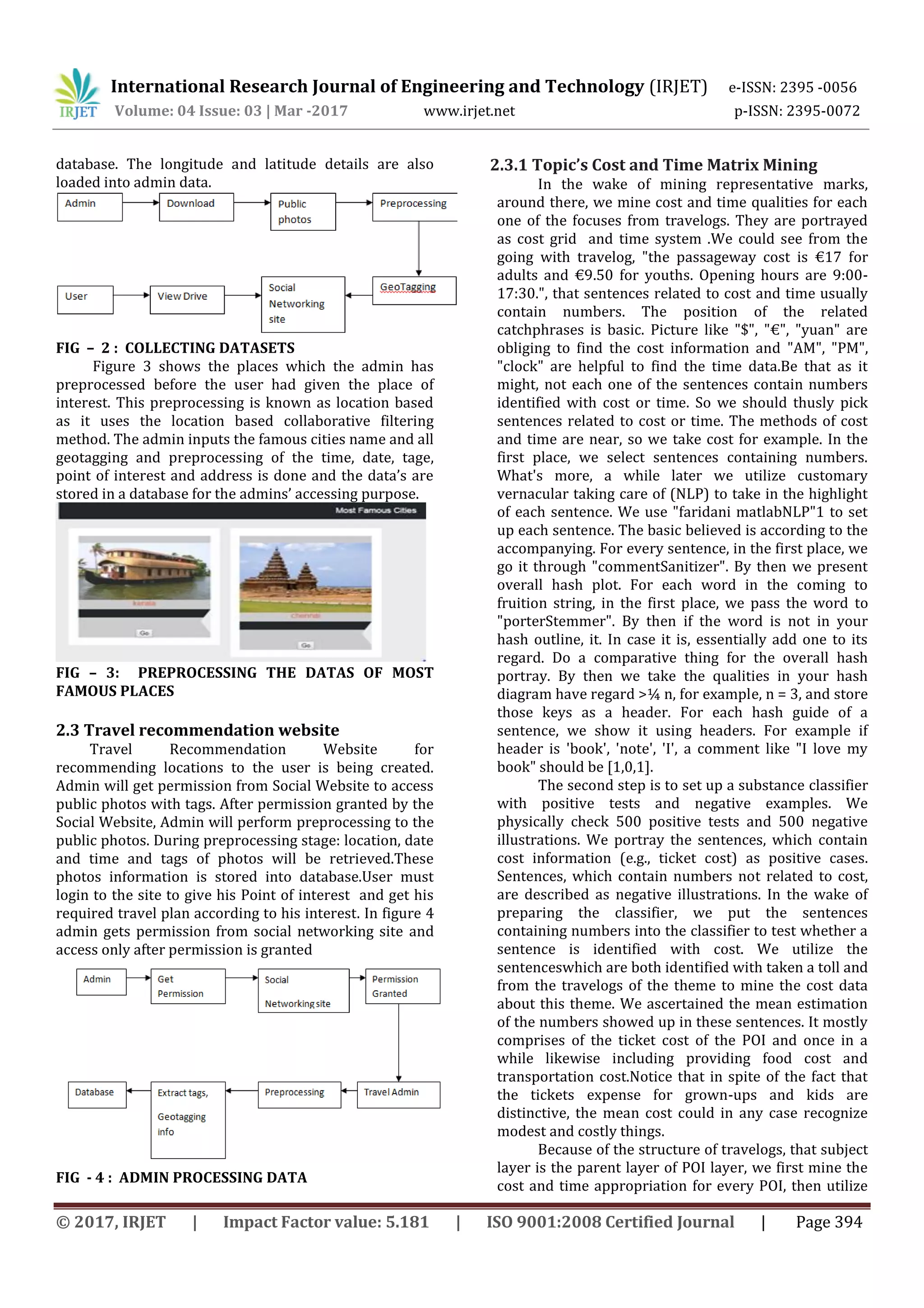 International Research Journal of Engineering and Technology (IRJET) e-ISSN: 2395 -0056
Volume: 04 Issue: 03 | Mar -2017 www.irjet.net p-ISSN: 2395-0072
© 2017, IRJET | Impact Factor value: 5.181 | ISO 9001:2008 Certified Journal | Page 394
database. The longitude and latitude details are also
loaded into admin data.
FIG – 2 : COLLECTING DATASETS
Figure 3 shows the places which the admin has
preprocessed before the user had given the place of
interest. This preprocessing is known as location based
as it uses the location based collaborative filtering
method. The admin inputs the famous cities name and all
geotagging and preprocessing of the time, date, tage,
point of interest and address is done and the data’s are
stored in a database for the admins’ accessing purpose.
FIG – 3: PREPROCESSING THE DATAS OF MOST
FAMOUS PLACES
2.3 Travel recommendation website
Travel Recommendation Website for
recommending locations to the user is being created.
Admin will get permission from Social Website to access
public photos with tags. After permission granted by the
Social Website, Admin will perform preprocessing to the
public photos. During preprocessing stage: location, date
and time and tags of photos will be retrieved.These
photos information is stored into database.User must
login to the site to give his Point of interest and get his
required travel plan according to his interest. In figure 4
admin gets permission from social networking site and
access only after permission is granted
FIG - 4 : ADMIN PROCESSING DATA
2.3.1 Topic’s Cost and Time Matrix Mining
In the wake of mining representative marks,
around there, we mine cost and time qualities for each
one of the focuses from travelogs. They are portrayed
as cost grid and time system .We could see from the
going with travelog, "the passageway cost is €17 for
adults and €9.50 for youths. Opening hours are 9:00-
17:30.", that sentences related to cost and time usually
contain numbers. The position of the related
catchphrases is basic. Picture like "$", "€", "yuan" are
obliging to find the cost information and "AM", "PM",
"clock" are helpful to find the time data.Be that as it
might, not each one of the sentences contain numbers
identified with cost or time. So we should thusly pick
sentences related to cost or time. The methods of cost
and time are near, so we take cost for example. In the
first place, we select sentences containing numbers.
What's more, a while later we utilize customary
vernacular taking care of (NLP) to take in the highlight
of each sentence. We use "faridani matlabNLP"1 to set
up each sentence. The basic believed is according to the
accompanying. For every sentence, in the first place, we
go it through "commentSanitizer". By then we present
overall hash plot. For each word in the coming to
fruition string, in the first place, we pass the word to
"porterStemmer". By then if the word is not in your
hash outline, it. In case it is, essentially add one to its
regard. Do a comparative thing for the overall hash
portray. By then we take the qualities in your hash
diagram have regard >¼ n, for example, n = 3, and store
those keys as a header. For each hash guide of a
sentence, we show it using headers. For example if
header is 'book', 'note', 'I', a comment like "I love my
book" should be [1,0,1].
The second step is to set up a substance classifier
with positive tests and negative examples. We
physically check 500 positive tests and 500 negative
illustrations. We portray the sentences, which contain
cost information (e.g., ticket cost) as positive cases.
Sentences, which contain numbers not related to cost,
are described as negative illustrations. In the wake of
preparing the classifier, we put the sentences
containing numbers into the classifier to test whether a
sentence is identified with cost. We utilize the
sentenceswhich are both identified with taken a toll and
from the travelogs of the theme to mine the cost data
about this theme. We ascertained the mean estimation
of the numbers showed up in these sentences. It mostly
comprises of the ticket cost of the POI and once in a
while likewise including providing food cost and
transportation cost.Notice that in spite of the fact that
the tickets expense for grown-ups and kids are
distinctive, the mean cost could in any case recognize
modest and costly things.
Because of the structure of travelogs, that subject
layer is the parent layer of POI layer, we first mine the
cost and time appropriation for every POI, then utilize
 