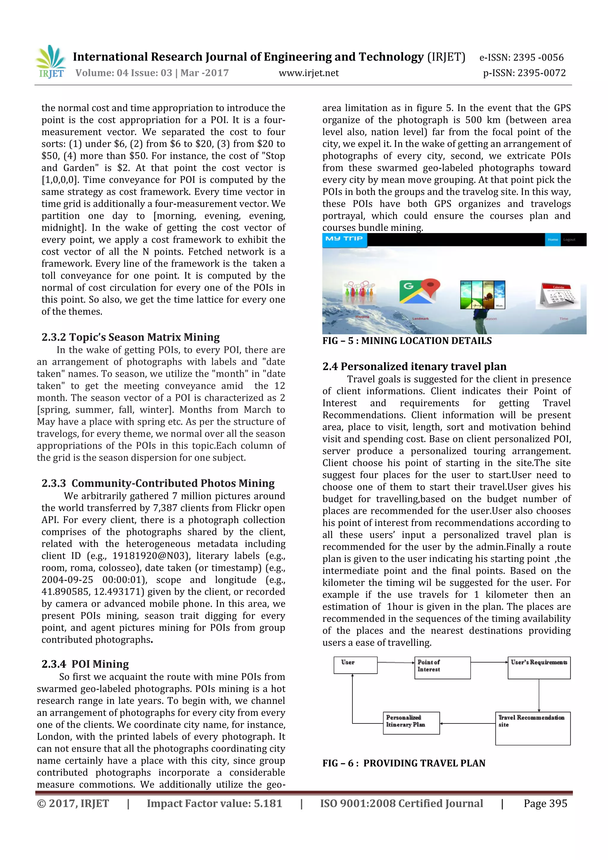 International Research Journal of Engineering and Technology (IRJET) e-ISSN: 2395 -0056
Volume: 04 Issue: 03 | Mar -2017 www.irjet.net p-ISSN: 2395-0072
© 2017, IRJET | Impact Factor value: 5.181 | ISO 9001:2008 Certified Journal | Page 395
the normal cost and time appropriation to introduce the
point is the cost appropriation for a POI. It is a four-
measurement vector. We separated the cost to four
sorts: (1) under $6, (2) from $6 to $20, (3) from $20 to
$50, (4) more than $50. For instance, the cost of "Stop
and Garden" is $2. At that point the cost vector is
[1,0,0,0]. Time conveyance for POI is computed by the
same strategy as cost framework. Every time vector in
time grid is additionally a four-measurement vector. We
partition one day to [morning, evening, evening,
midnight]. In the wake of getting the cost vector of
every point, we apply a cost framework to exhibit the
cost vector of all the N points. Fetched network is a
framework. Every line of the framework is the taken a
toll conveyance for one point. It is computed by the
normal of cost circulation for every one of the POIs in
this point. So also, we get the time lattice for every one
of the themes.
2.3.2 Topic’s Season Matrix Mining
In the wake of getting POIs, to every POI, there are
an arrangement of photographs with labels and "date
taken" names. To season, we utilize the "month" in "date
taken" to get the meeting conveyance amid the 12
month. The season vector of a POI is characterized as 2
[spring, summer, fall, winter]. Months from March to
May have a place with spring etc. As per the structure of
travelogs, for every theme, we normal over all the season
appropriations of the POIs in this topic.Each column of
the grid is the season dispersion for one subject.
2.3.3 Community-Contributed Photos Mining
We arbitrarily gathered 7 million pictures around
the world transferred by 7,387 clients from Flickr open
API. For every client, there is a photograph collection
comprises of the photographs shared by the client,
related with the heterogeneous metadata including
client ID (e.g., 19181920@N03), literary labels (e.g.,
room, roma, colosseo), date taken (or timestamp) (e.g.,
2004-09-25 00:00:01), scope and longitude (e.g.,
41.890585, 12.493171) given by the client, or recorded
by camera or advanced mobile phone. In this area, we
present POIs mining, season trait digging for every
point, and agent pictures mining for POIs from group
contributed photographs.
2.3.4 POI Mining
So first we acquaint the route with mine POIs from
swarmed geo-labeled photographs. POIs mining is a hot
research range in late years. To begin with, we channel
an arrangement of photographs for every city from every
one of the clients. We coordinate city name, for instance,
London, with the printed labels of every photograph. It
can not ensure that all the photographs coordinating city
name certainly have a place with this city, since group
contributed photographs incorporate a considerable
measure commotions. We additionally utilize the geo-
area limitation as in figure 5. In the event that the GPS
organize of the photograph is 500 km (between area
level also, nation level) far from the focal point of the
city, we expel it. In the wake of getting an arrangement of
photographs of every city, second, we extricate POIs
from these swarmed geo-labeled photographs toward
every city by mean move grouping. At that point pick the
POIs in both the groups and the travelog site. In this way,
these POIs have both GPS organizes and travelogs
portrayal, which could ensure the courses plan and
courses bundle mining.
FIG – 5 : MINING LOCATION DETAILS
2.4 Personalized itenary travel plan
Travel goals is suggested for the client in presence
of client informations. Client indicates their Point of
Interest and requirements for getting Travel
Recommendations. Client information will be present
area, place to visit, length, sort and motivation behind
visit and spending cost. Base on client personalized POI,
server produce a personalized touring arrangement.
Client choose his point of starting in the site.The site
suggest four places for the user to start.User need to
choose one of them to start their travel.User gives his
budget for travelling,based on the budget number of
places are recommended for the user.User also chooses
his point of interest from recommendations according to
all these users’ input a personalized travel plan is
recommended for the user by the admin.Finally a route
plan is given to the user indicating his starting point ,the
intermediate point and the final points. Based on the
kilometer the timing wil be suggested for the user. For
example if the use travels for 1 kilometer then an
estimation of 1hour is given in the plan. The places are
recommended in the sequences of the timing availability
of the places and the nearest destinations providing
users a ease of travelling.
FIG – 6 : PROVIDING TRAVEL PLAN
 