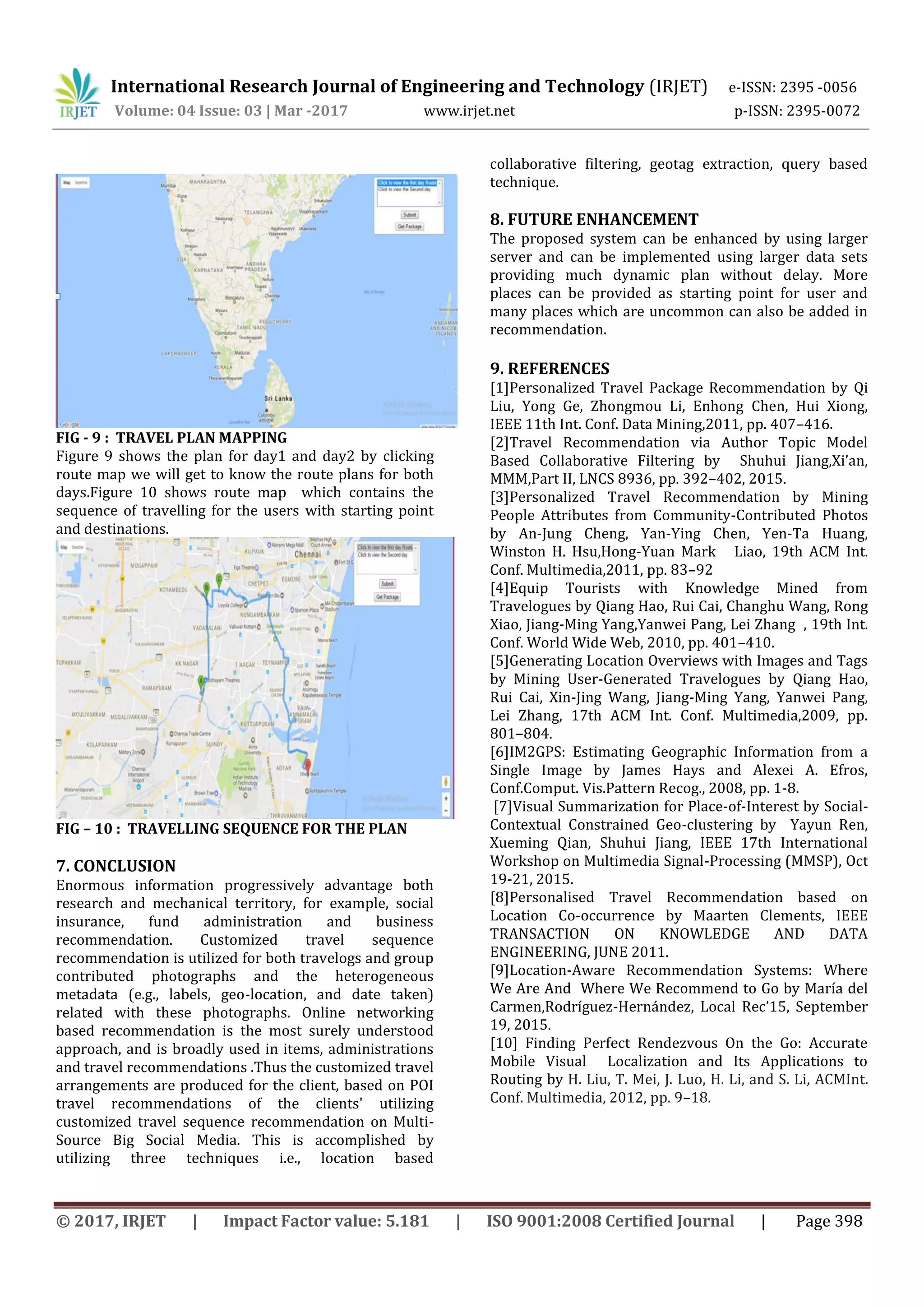 International Research Journal of Engineering and Technology (IRJET) e-ISSN: 2395 -0056
Volume: 04 Issue: 03 | Mar -2017 www.irjet.net p-ISSN: 2395-0072
© 2017, IRJET | Impact Factor value: 5.181 | ISO 9001:2008 Certified Journal | Page 398
FIG - 9 : TRAVEL PLAN MAPPING
Figure 9 shows the plan for day1 and day2 by clicking
route map we will get to know the route plans for both
days.Figure 10 shows route map which contains the
sequence of travelling for the users with starting point
and destinations.
FIG – 10 : TRAVELLING SEQUENCE FOR THE PLAN
7. CONCLUSION
Enormous information progressively advantage both
research and mechanical territory, for example, social
insurance, fund administration and business
recommendation. Customized travel sequence
recommendation is utilized for both travelogs and group
contributed photographs and the heterogeneous
metadata (e.g., labels, geo-location, and date taken)
related with these photographs. Online networking
based recommendation is the most surely understood
approach, and is broadly used in items, administrations
and travel recommendations .Thus the customized travel
arrangements are produced for the client, based on POI
travel recommendations of the clients' utilizing
customized travel sequence recommendation on Multi-
Source Big Social Media. This is accomplished by
utilizing three techniques i.e., location based
collaborative filtering, geotag extraction, query based
technique.
8. FUTURE ENHANCEMENT
The proposed system can be enhanced by using larger
server and can be implemented using larger data sets
providing much dynamic plan without delay. More
places can be provided as starting point for user and
many places which are uncommon can also be added in
recommendation.
9. REFERENCES
[1]Personalized Travel Package Recommendation by Qi
Liu, Yong Ge, Zhongmou Li, Enhong Chen, Hui Xiong,
IEEE 11th Int. Conf. Data Mining,2011, pp. 407–416.
[2]Travel Recommendation via Author Topic Model
Based Collaborative Filtering by Shuhui Jiang,Xi’an,
MMM,Part II, LNCS 8936, pp. 392–402, 2015.
[3]Personalized Travel Recommendation by Mining
People Attributes from Community-Contributed Photos
by An-Jung Cheng, Yan-Ying Chen, Yen-Ta Huang,
Winston H. Hsu,Hong-Yuan Mark Liao, 19th ACM Int.
Conf. Multimedia,2011, pp. 83–92
[4]Equip Tourists with Knowledge Mined from
Travelogues by Qiang Hao, Rui Cai, Changhu Wang, Rong
Xiao, Jiang-Ming Yang,Yanwei Pang, Lei Zhang , 19th Int.
Conf. World Wide Web, 2010, pp. 401–410.
[5]Generating Location Overviews with Images and Tags
by Mining User-Generated Travelogues by Qiang Hao,
Rui Cai, Xin-Jing Wang, Jiang-Ming Yang, Yanwei Pang,
Lei Zhang, 17th ACM Int. Conf. Multimedia,2009, pp.
801–804.
[6]IM2GPS: Estimating Geographic Information from a
Single Image by James Hays and Alexei A. Efros,
Conf.Comput. Vis.Pattern Recog., 2008, pp. 1-8.
[7]Visual Summarization for Place-of-Interest by Social-
Contextual Constrained Geo-clustering by Yayun Ren,
Xueming Qian, Shuhui Jiang, IEEE 17th International
Workshop on Multimedia Signal-Processing (MMSP), Oct
19-21, 2015.
[8]Personalised Travel Recommendation based on
Location Co-occurrence by Maarten Clements, IEEE
TRANSACTION ON KNOWLEDGE AND DATA
ENGINEERING, JUNE 2011.
[9]Location-Aware Recommendation Systems: Where
We Are And Where We Recommend to Go by María del
Carmen,Rodríguez-Hernández, Local Rec’15, September
19, 2015.
[10] Finding Perfect Rendezvous On the Go: Accurate
Mobile Visual Localization and Its Applications to
Routing by H. Liu, T. Mei, J. Luo, H. Li, and S. Li, ACMInt.
Conf. Multimedia, 2012, pp. 9–18.
 