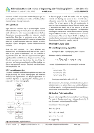 International Research Journal of Engineering and Technology (IRJET) e-ISSN: 2395 -0056
Volume: 04 Issue: 03 | Mar -2017 www.irjet.net p-ISSN: 2395-0072
© 2017, IRJET | Impact Factor value: 5.181 | ISO 9001:2008 Certified Journal | Page 406
customer for later check in the midst of login stage. The
photo captcha is similarly secured in thecertifiabledatabase
of any arranged site as private data.
2.4 Login Phase
Right when the customer sign in by entering his ordered
information for using his record, then first the customer is
made a demand to enter his username (customer id).Then
the customer is made a demand to enter his confer which is
kept to him. This share is sent to the server where the
customer's share and share which is secured in thedatabase
of the site for each customer, is stacked together to convey
the photo captcha. The photo captcha is appeared to the
customer.
Here the end customer can check whether they
demonstrated picture captcha matches with the captcha
made at the period of enlistment. The end customer is
required to enter the substance appeared in the photo
captcha and this can fill the need of mystery word and using
this, the customer can sign in into the site. Using the
username and picture captcha delivered by stacking two
shares one can check whether the site is true blue/secure
site or a phishing site.
2.5 Product Perspective
This thing is blend of our essential fragments,tobeparticular
Image get ready and visual cryptography, the electronic
interface, web organizations and the JEE application. The
essential objective is expecting the phishing goals in
perspective of visual cryptography.
Fig -2:Flowchart for implementation
In the flow graph, at first, the sender sorts the mystery
content for sharing and spares it in a record with a
substantial name. It is the initial segment of framework
outline. The primary point of the info configuration is
covering client arrangeddepictionsofthecontributiontothe
PC situated frame. Every one of the sources of info are
changed over into a PC based arrangement. The objective of
outlining the information is to make information passage
simpler and free mistakes as could be expected under the
circumstances. The record Object Model, or DOM, is the
interface that permits you to automaticallygettoandcontrol
the substance of a website page (or report).
3.METHODOLOGIES USED
3.1 Liner Programming Algorithm
It comprises of the accompanying three sections:
A straight capacity to be expanded
Problem requirements of the accompanying structure
Non-negative variables :x1>=0,x2>=0.
Other structures, for example, minimization issues, issues
with imperatives on option shapes, and additionally issues
including negative variables can simply be changed into a
proportional issue in standard structure.
3.2 Random Pattern algorithm
Random pattern algorithmstoencrypta binarysecretimage.
The input of the algorithm is a w × h image, denoted by A,
and the outputs are two images R1 and R2.
Generate a w × h random grid
R1// ℑ(R1) = ½
for( i = 0 ; i < w ; i ++ )
for( j = 0 ; j < h ; j ++ )
if( A[i][j] == 0 )
 