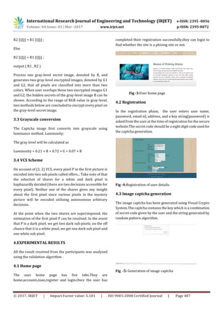 International Research Journal of Engineering and Technology (IRJET) e-ISSN: 2395 -0056
Volume: 04 Issue: 03 | Mar -2017 www.irjet.net p-ISSN: 2395-0072
© 2017, IRJET | Impact Factor value: 5.181 | ISO 9001:2008 Certified Journal | Page 407
R2 [i][j] = R1 [i][j] ;
Else
R2 [i][j] = R1 [i][j] ;
output ( R1 , R2 )
Process one gray-level secret image, denoted by B, and
generates two gray-level encrypted images, denoted by G1
and G2, that all pixels are classified into more than two
colors. When user overlaps those two encrypted images G1
and G2, the hidden secrets of the gray-level image B can be
shown. According to the range of RGB value in gray-level,
two methods below are concluded to encrypt every pixel on
the gray-level secret image.
3.3 Grayscale conversion
The Captcha image first converts into grayscale using
luminance method. Luminosity:
The gray level will be calculated as
Luminosity = 0.21 × R + 0.72 × G + 0.07 × B
3.4 VCS Scheme
On account of (2, 2) VCS, every pixel P in the first picture is
encoded into two sub pixels called offers... Take note of that
the selection of shares for a white and dark pixel is
haphazardly decided (there are two decisions accessible for
every pixel). Neither one of the shares gives any insight
about the first pixel since various pixels in the mystery
picture will be encoded utilizing autonomous arbitrary
decisions.
At the point when the two shares are superimposed, the
estimation of the first pixel P can be resolved. In the event
that P is a dark pixel, we get two dark sub pixels; on the off
chance that it is a white pixel, we get one dark sub pixel and
one white sub pixel.
4.EXPERIMENTAL RESULTS
All the result received from the participants was analyzed
using the validation algorithm .
4.1 Home page
The user home page has five tabs.They are
home,accounts,loan,register and login.Once the user has
completed their registration successfully,they can login to
find whether the site is a phising site or not.
Fig -3:User home page
4.2 Registration
In the registration phase, the user enters user name,
password, email-id, address, and a key string(password) is
asked from the user at the time of registration for the secure
website.The secret code should be a eight digit codeused for
the captcha generation.
Fig -4:Registration of user details.
4.3 Image captcha generation
The image captcha has been generated using Visual Crypto
System.The captcha contains the key which is a combination
of secret code given by the user and the string generated by
random pattern algorithm.
Fig -5: Generation of image captcha
 