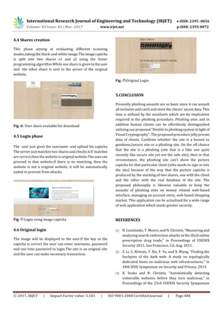 International Research Journal of Engineering and Technology (IRJET) e-ISSN: 2395 -0056
Volume: 04 Issue: 03 | Mar -2017 www.irjet.net p-ISSN: 2395-0072
© 2017, IRJET | Impact Factor value: 5.181 | ISO 9001:2008 Certified Journal | Page 408
4.4 Shares creation
This phase aiming at evaluating different scanning
modes,taking the black-and-white image.The imagecaptcha
is split into two shares s1 and s2 using the linear
programming algorithm.While one share is given totheuser
and the other share is sent to the server of the original
website.
Fig -6: User share available for download
4.5 Login phase
The user just gives the username and upload his captcha
The server just matches two shares and checks it.If matches
are correct,then the website is original website.Theusercan
proceed in that website.If there is no matching, then the
website is not a original website, it will be automatically
exited to prevent from attacks.
Fig -7:Login using image captcha
4.6 Original login
The image will be displayed to the user.If the key in the
captcha is correct the user can enter username, password
and one time password to login.The site is an original site
and the user can make necessary transaction.
Fig -7:Original Login
5.CONCLUSION
Presently phishing assaults are so basic since it can assault
all inclusive and catch and store the clients' secret data. This
data is utilized by the assailants which are by implication
required in the phishing procedure. Phishing sites and in
addition human clients can be effortlessly distinguished
utilizing our proposed "Hostile to phishing system in light of
Visual Cryptography". The proposed procedure jelly private
data of clients. Confirms whether the site is a honest to
goodness/secure site or a phishing site. On the off chance
that the site is a phishing (site that is a fake one quite
recently like secure site yet not the safe site), then in that
circumstance, the phishing site can't show the picture
captcha for that particular client (who needs to sign in into
the site) because of the way that the picture captcha is
produced by the stacking of two shares, one with the client
and the other with the real database of the site. The
proposed philosophy is likewise valuable to keep the
assaults of phishing sites on money related web-based
interface, managing an account entry, web based shopping
market. This application can be actualized for a wide range
of web application which needs greater security.
REFERENCES
[1] N. Leontiadis, T. Moore, and N. Christin, “Measuring and
analyzing search-redirection attacks in the illicit online
prescription drug trade,” in Proceedings of USENIX
Security 2011, San Francisco, CA, Aug. 2011.
[2] Z. Li, S. Alrwais, Y. Xie, F. Yu, and X. Wang, “Finding the
linchpins of the dark web: A study on topologically
dedicated hosts on malicious web infrastructures,” in
34th IEEE Symposium on Security and Privacy, 2013.
[3] K. Soska and N. Christin, “Automatically detecting
vulnerable websites before they turn malicious,” in
Proceedings of the 23rd USENIX Security Symposium
 