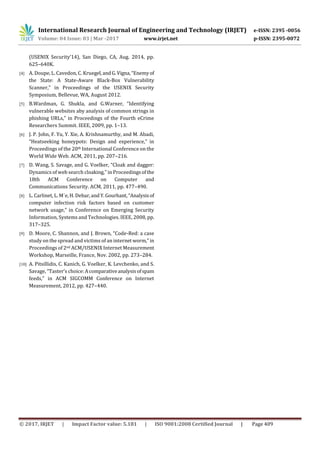 International Research Journal of Engineering and Technology (IRJET) e-ISSN: 2395 -0056
Volume: 04 Issue: 03 | Mar -2017 www.irjet.net p-ISSN: 2395-0072
© 2017, IRJET | Impact Factor value: 5.181 | ISO 9001:2008 Certified Journal | Page 409
(USENIX Security’14), San Diego, CA, Aug. 2014, pp.
625–640K.
[4] A. Doupe, L. Cavedon, C. Kruegel,andG.Vigna,“Enemyof
the State: A State-Aware Black-Box Vulnerability
Scanner,” in Proceedings of the USENIX Security
Symposium, Bellevue, WA, August 2012.
[5] B.Wardman, G. Shukla, and G.Warner, “Identifying
vulnerable websites aby analysis of common strings in
phishing URLs,” in Proceedings of the Fourth eCrime
Researchers Summit. IEEE, 2009, pp. 1–13.
[6] J. P. John, F. Yu, Y. Xie, A. Krishnamurthy, and M. Abadi,
“Heatseeking honeypots: Design and experience,” in
Proceedings of the 20th International Conference on the
World Wide Web. ACM, 2011, pp. 207–216.
[7] D. Wang, S. Savage, and G. Voelker, “Cloak and dagger:
Dynamics of web search cloaking,” in Proceedingsofthe
18th ACM Conference on Computer and
Communications Security. ACM, 2011, pp. 477–490.
[8] L. Carlinet, L. M´e, H. Debar, andY.Gourhant,“Analysisof
computer infection risk factors based on customer
network usage,” in Conference on Emerging Security
Information, Systems and Technologies. IEEE, 2008, pp.
317–325.
[9] D. Moore, C. Shannon, and J. Brown, “Code-Red: a case
study on the spread and victims of an internet worm,”in
Proceedings of 2nd ACM/USENIX Internet Measurement
Workshop, Marseille, France, Nov. 2002, pp. 273–284.
[10] A. Pitsillidis, C. Kanich, G. Voelker, K. Levchenko, and S.
Savage, “Taster’s choice:Acomparativeanalysisofspam
feeds,” in ACM SIGCOMM Conference on Internet
Measurement, 2012, pp. 427–440.
 