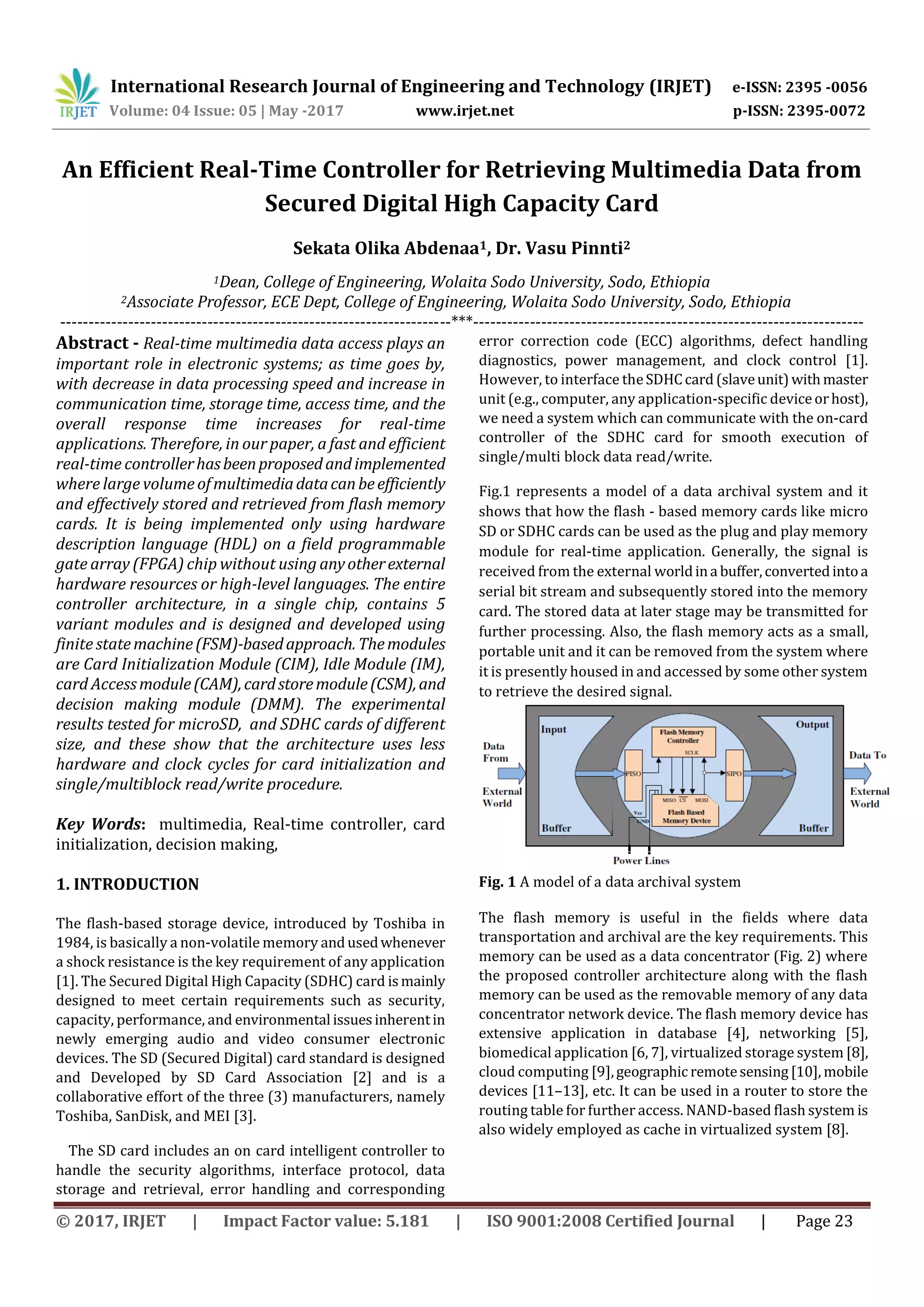 International Research Journal of Engineering and Technology (IRJET) e-ISSN: 2395 -0056
Volume: 04 Issue: 05 | May -2017 www.irjet.net p-ISSN: 2395-0072
© 2017, IRJET | Impact Factor value: 5.181 | ISO 9001:2008 Certified Journal | Page 23
An Efficient Real-Time Controller for Retrieving Multimedia Data from
Secured Digital High Capacity Card
Sekata Olika Abdenaa1, Dr. Vasu Pinnti2
1Dean, College of Engineering, Wolaita Sodo University, Sodo, Ethiopia
2Associate Professor, ECE Dept, College of Engineering, Wolaita Sodo University, Sodo, Ethiopia
---------------------------------------------------------------------***---------------------------------------------------------------------
Abstract - Real-time multimedia data access plays an
important role in electronic systems; as time goes by,
with decrease in data processing speed and increase in
communication time, storage time, access time, and the
overall response time increases for real-time
applications. Therefore, in our paper, a fast and efficient
real-time controllerhasbeenproposedandimplemented
where large volume ofmultimediadatacanbeefficiently
and effectively stored and retrieved from flash memory
cards. It is being implemented only using hardware
description language (HDL) on a field programmable
gate array (FPGA) chip without using anyotherexternal
hardware resources or high-level languages. The entire
controller architecture, in a single chip, contains 5
variant modules and is designed and developed using
finite statemachine(FSM)-basedapproach.Themodules
are Card Initialization Module (CIM), Idle Module (IM),
card Accessmodule(CAM),cardstoremodule(CSM),and
decision making module (DMM). The experimental
results tested for microSD, and SDHC cards of different
size, and these show that the architecture uses less
hardware and clock cycles for card initialization and
single/multiblock read/write procedure.
Key Words: multimedia, Real-time controller, card
initialization, decision making,
1. INTRODUCTION
The flash-based storage device, introduced by Toshiba in
1984, is basically a non-volatile memory andusedwhenever
a shock resistance is the key requirement of any application
[1]. The Secured Digital High Capacity (SDHC) card ismainly
designed to meet certain requirements such as security,
capacity, performance, and environmental issuesinherentin
newly emerging audio and video consumer electronic
devices. The SD (Secured Digital) card standard is designed
and Developed by SD Card Association [2] and is a
collaborative effort of the three (3) manufacturers, namely
Toshiba, SanDisk, and MEI [3].
The SD card includes an on card intelligent controller to
handle the security algorithms, interface protocol, data
storage and retrieval, error handling and corresponding
error correction code (ECC) algorithms, defect handling
diagnostics, power management, and clock control [1].
However, to interface theSDHCcard (slaveunit)withmaster
unit (e.g., computer, any application-specific deviceorhost),
we need a system which can communicate with the on-card
controller of the SDHC card for smooth execution of
single/multi block data read/write.
Fig.1 represents a model of a data archival system and it
shows that how the flash - based memory cards like micro
SD or SDHC cards can be used as the plug and play memory
module for real-time application. Generally, the signal is
received from the external worldina buffer,convertedintoa
serial bit stream and subsequently stored into the memory
card. The stored data at later stage may be transmitted for
further processing. Also, the flash memory acts as a small,
portable unit and it can be removed from the system where
it is presently housed in and accessed by some other system
to retrieve the desired signal.
Fig. 1 A model of a data archival system
The flash memory is useful in the fields where data
transportation and archival are the key requirements. This
memory can be used as a data concentrator (Fig. 2) where
the proposed controller architecture along with the flash
memory can be used as the removable memory of any data
concentrator network device. The flash memory device has
extensive application in database [4], networking [5],
biomedical application [6, 7], virtualized storage system [8],
cloud computing [9],geographicremotesensing[10], mobile
devices [11–13], etc. It can be used in a router to store the
routing table for further access. NAND-based flash system is
also widely employed as cache in virtualized system [8].
 