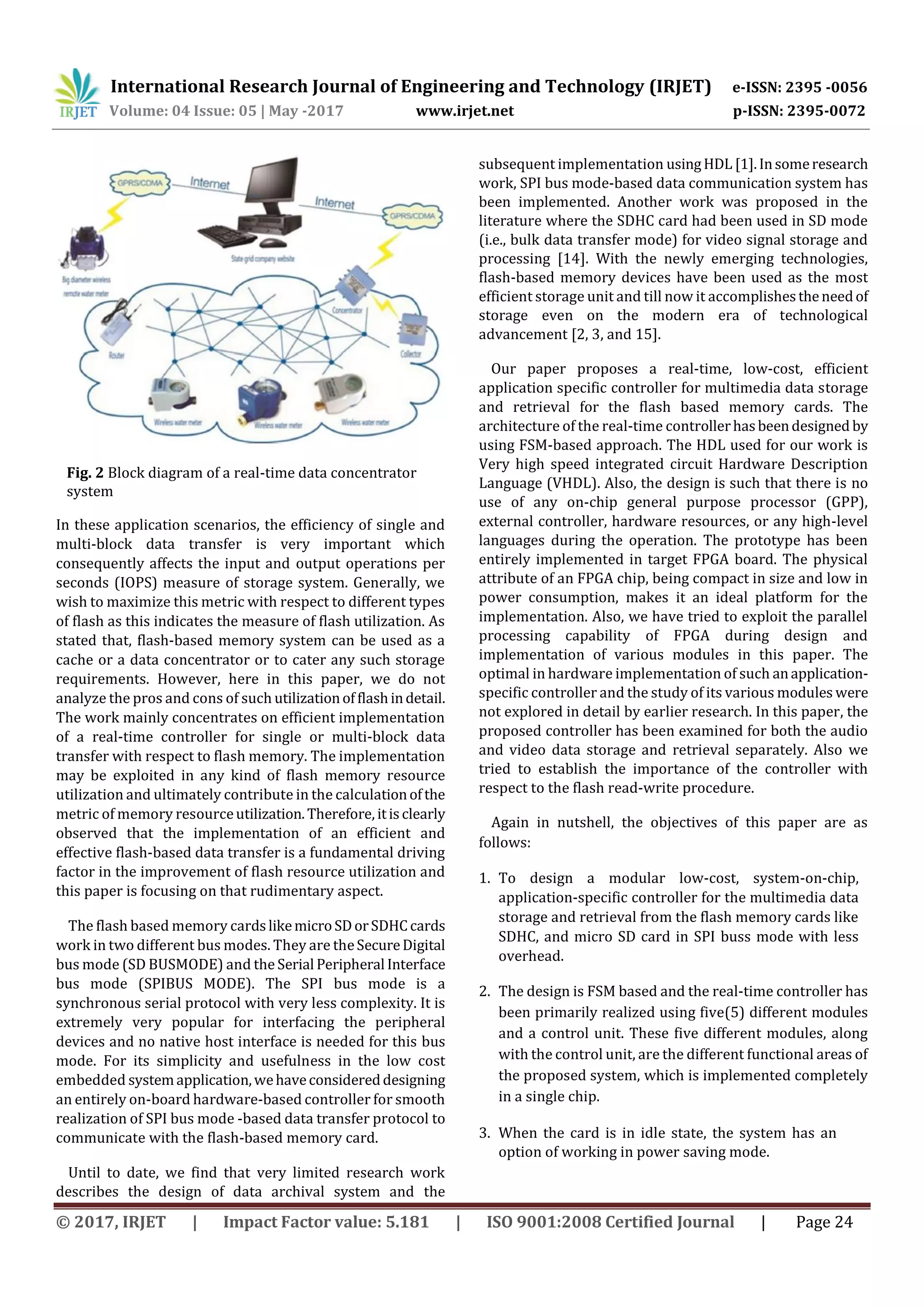 International Research Journal of Engineering and Technology (IRJET) e-ISSN: 2395 -0056
Volume: 04 Issue: 05 | May -2017 www.irjet.net p-ISSN: 2395-0072
© 2017, IRJET | Impact Factor value: 5.181 | ISO 9001:2008 Certified Journal | Page 24
Fig. 2 Block diagram of a real-time data concentrator
system
In these application scenarios, the efficiency of single and
multi-block data transfer is very important which
consequently affects the input and output operations per
seconds (IOPS) measure of storage system. Generally, we
wish to maximize this metric with respect to different types
of flash as this indicates the measure of flash utilization. As
stated that, flash-based memory system can be used as a
cache or a data concentrator or to cater any such storage
requirements. However, here in this paper, we do not
analyze the pros and cons of such utilizationofflashindetail.
The work mainly concentrates on efficient implementation
of a real-time controller for single or multi-block data
transfer with respect to flash memory. The implementation
may be exploited in any kind of flash memory resource
utilization and ultimately contribute in the calculationofthe
metric of memory resourceutilization.Therefore, itisclearly
observed that the implementation of an efficient and
effective flash-based data transfer is a fundamental driving
factor in the improvement of flash resource utilization and
this paper is focusing on that rudimentary aspect.
The flash based memory cardslikemicroSDorSDHCcards
work in two different bus modes. They are theSecureDigital
bus mode (SD BUSMODE) and the Serial Peripheral Interface
bus mode (SPIBUS MODE). The SPI bus mode is a
synchronous serial protocol with very less complexity. It is
extremely very popular for interfacing the peripheral
devices and no native host interface is needed for this bus
mode. For its simplicity and usefulness in the low cost
embedded systemapplication,wehaveconsidereddesigning
an entirely on-board hardware-based controller for smooth
realization of SPI bus mode -based data transfer protocol to
communicate with the flash-based memory card.
Until to date, we find that very limited research work
describes the design of data archival system and the
subsequent implementation usingHDL [1].Insomeresearch
work, SPI bus mode-based data communication system has
been implemented. Another work was proposed in the
literature where the SDHC card had been used in SD mode
(i.e., bulk data transfer mode) for video signal storage and
processing [14]. With the newly emerging technologies,
flash-based memory devices have been used as the most
efficient storage unit and till now it accomplishestheneedof
storage even on the modern era of technological
advancement [2, 3, and 15].
Our paper proposes a real-time, low-cost, efficient
application specific controller for multimedia data storage
and retrieval for the flash based memory cards. The
architecture of the real-time controllerhasbeendesigned by
using FSM-based approach. The HDL used for our work is
Very high speed integrated circuit Hardware Description
Language (VHDL). Also, the design is such that there is no
use of any on-chip general purpose processor (GPP),
external controller, hardware resources, or any high-level
languages during the operation. The prototype has been
entirely implemented in target FPGA board. The physical
attribute of an FPGA chip, being compact in size and low in
power consumption, makes it an ideal platform for the
implementation. Also, we have tried to exploit the parallel
processing capability of FPGA during design and
implementation of various modules in this paper. The
optimal in hardware implementation of such anapplication-
specific controller and the study of its various modules were
not explored in detail by earlier research. In this paper, the
proposed controller has been examined for both the audio
and video data storage and retrieval separately. Also we
tried to establish the importance of the controller with
respect to the flash read-write procedure.
Again in nutshell, the objectives of this paper are as
follows:
1. To design a modular low-cost, system-on-chip,
application-specific controller for the multimedia data
storage and retrieval from the flash memory cards like
SDHC, and micro SD card in SPI buss mode with less
overhead.
2. The design is FSM based and the real-time controller has
been primarily realized using five(5) different modules
and a control unit. These five different modules, along
with the control unit, are the different functional areas of
the proposed system, which is implemented completely
in a single chip.
3. When the card is in idle state, the system has an
option of working in power saving mode.
 