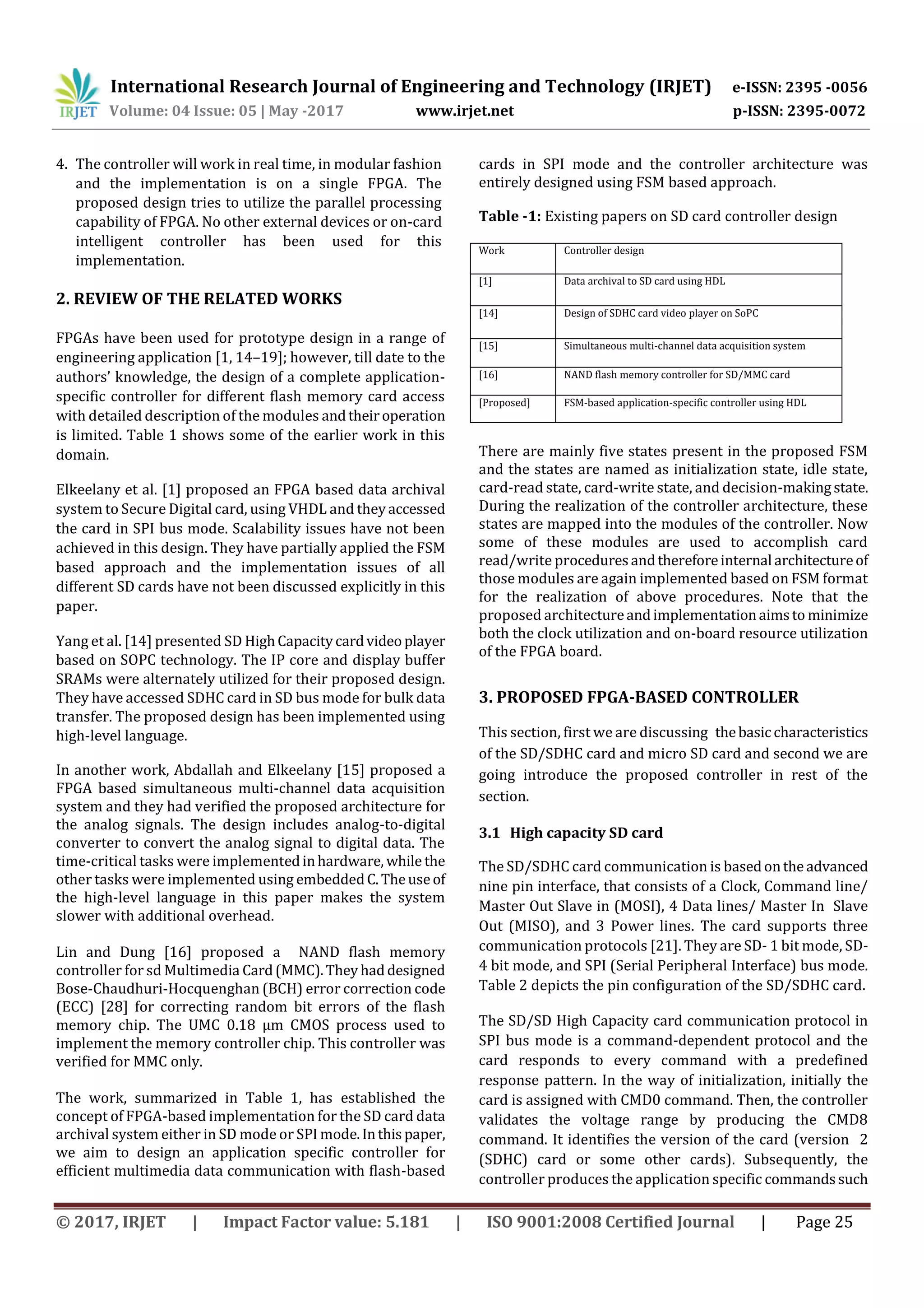 International Research Journal of Engineering and Technology (IRJET) e-ISSN: 2395 -0056
Volume: 04 Issue: 05 | May -2017 www.irjet.net p-ISSN: 2395-0072
© 2017, IRJET | Impact Factor value: 5.181 | ISO 9001:2008 Certified Journal | Page 25
4. The controller will work in real time, in modular fashion
and the implementation is on a single FPGA. The
proposed design tries to utilize the parallel processing
capability of FPGA. No other external devices or on-card
intelligent controller has been used for this
implementation.
2. REVIEW OF THE RELATED WORKS
FPGAs have been used for prototype design in a range of
engineering application [1, 14–19]; however, till date to the
authors’ knowledge, the design of a complete application-
specific controller for different flash memory card access
with detailed description of the modules andtheiroperation
is limited. Table 1 shows some of the earlier work in this
domain.
Elkeelany et al. [1] proposed an FPGA based data archival
system to Secure Digital card, using VHDL and theyaccessed
the card in SPI bus mode. Scalability issues have not been
achieved in this design. They have partially applied the FSM
based approach and the implementation issues of all
different SD cards have not been discussed explicitly in this
paper.
Yang et al. [14] presented SD HighCapacitycardvideoplayer
based on SOPC technology. The IP core and display buffer
SRAMs were alternately utilized for their proposed design.
They have accessed SDHC card in SD bus mode for bulk data
transfer. The proposed design has been implemented using
high-level language.
In another work, Abdallah and Elkeelany [15] proposed a
FPGA based simultaneous multi-channel data acquisition
system and they had verified the proposed architecture for
the analog signals. The design includes analog-to-digital
converter to convert the analog signal to digital data. The
time-critical tasks were implementedinhardware, while the
other tasks were implemented using embeddedC.Theuseof
the high-level language in this paper makes the system
slower with additional overhead.
Lin and Dung [16] proposed a NAND flash memory
controller for sd Multimedia Card(MMC).They haddesigned
Bose-Chaudhuri-Hocquenghan (BCH) error correction code
(ECC) [28] for correcting random bit errors of the flash
memory chip. The UMC 0.18 μm CMOS process used to
implement the memory controller chip. This controller was
verified for MMC only.
The work, summarized in Table 1, has established the
concept of FPGA-based implementation for the SD card data
archival system either in SD mode or SPI mode.Inthispaper,
we aim to design an application specific controller for
efficient multimedia data communication with flash-based
cards in SPI mode and the controller architecture was
entirely designed using FSM based approach.
Table -1: Existing papers on SD card controller design
Work Controller design
[1] Data archival to SD card using HDL
[14] Design of SDHC card video player on SoPC
[15] Simultaneous multi-channel data acquisition system
[16] NAND flash memory controller for SD/MMC card
[Proposed] FSM-based application-specific controller using HDL
There are mainly five states present in the proposed FSM
and the states are named as initialization state, idle state,
card-read state, card-write state, and decision-makingstate.
During the realization of the controller architecture, these
states are mapped into the modules of the controller. Now
some of these modules are used to accomplish card
read/write proceduresandthereforeinternal architectureof
those modules are again implemented based on FSM format
for the realization of above procedures. Note that the
proposed architectureandimplementationaimsto minimize
both the clock utilization and on-board resource utilization
of the FPGA board.
3. PROPOSED FPGA-BASED CONTROLLER
This section, first we are discussing thebasiccharacteristics
of the SD/SDHC card and micro SD card and second we are
going introduce the proposed controller in rest of the
section.
3.1 High capacity SD card
The SD/SDHC card communication is basedontheadvanced
nine pin interface, that consists of a Clock, Command line/
Master Out Slave in (MOSI), 4 Data lines/ Master In Slave
Out (MISO), and 3 Power lines. The card supports three
communication protocols [21]. They are SD- 1 bit mode, SD-
4 bit mode, and SPI (Serial Peripheral Interface) bus mode.
Table 2 depicts the pin configuration of the SD/SDHC card.
The SD/SD High Capacity card communication protocol in
SPI bus mode is a command-dependent protocol and the
card responds to every command with a predefined
response pattern. In the way of initialization, initially the
card is assigned with CMD0 command. Then, the controller
validates the voltage range by producing the CMD8
command. It identifies the version of the card (version 2
(SDHC) card or some other cards). Subsequently, the
controller produces the application specific commandssuch
 