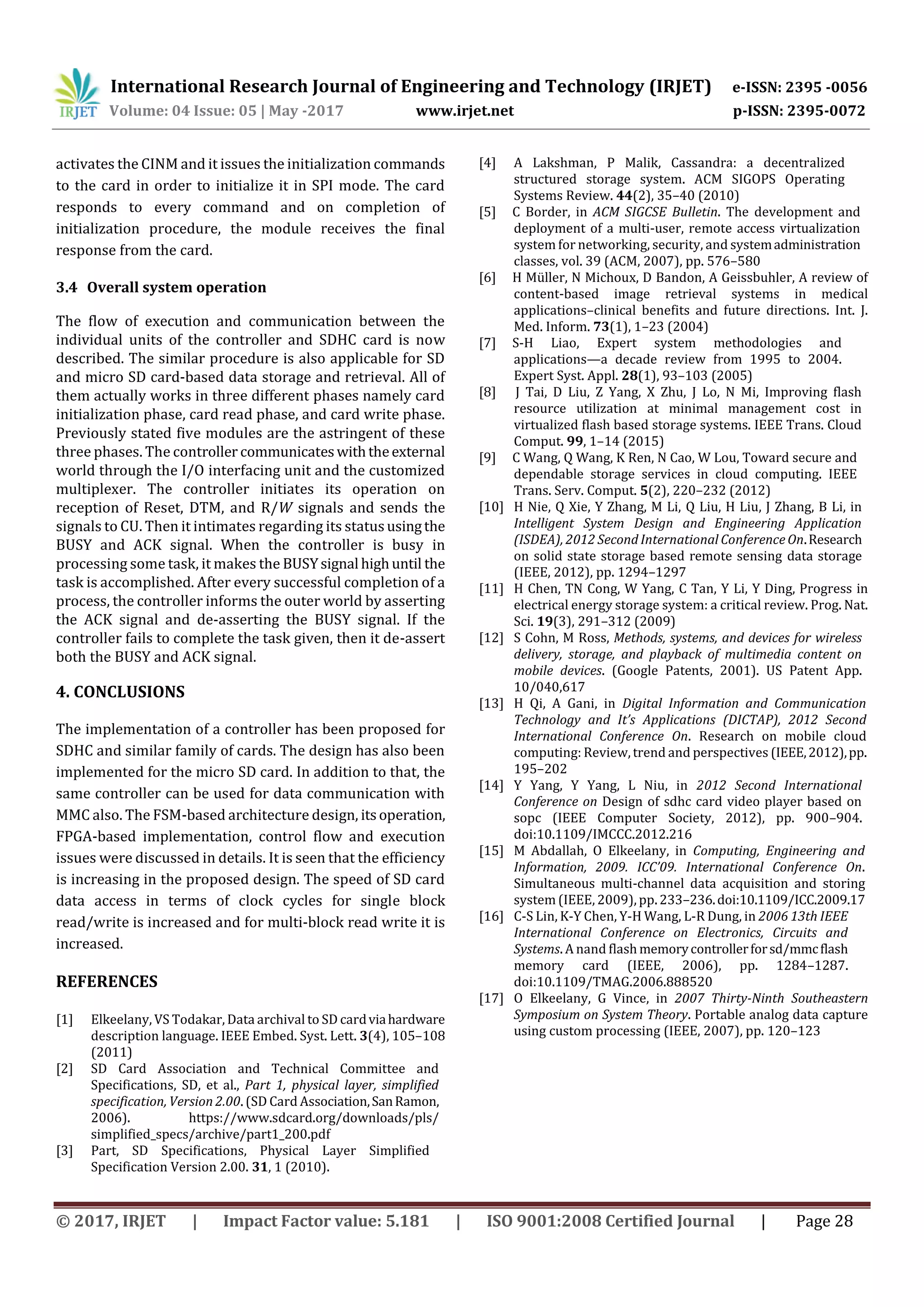 International Research Journal of Engineering and Technology (IRJET) e-ISSN: 2395 -0056
Volume: 04 Issue: 05 | May -2017 www.irjet.net p-ISSN: 2395-0072
© 2017, IRJET | Impact Factor value: 5.181 | ISO 9001:2008 Certified Journal | Page 28
activates the CINM and it issues the initialization commands
to the card in order to initialize it in SPI mode. The card
responds to every command and on completion of
initialization procedure, the module receives the final
response from the card.
3.4 Overall system operation
The flow of execution and communication between the
individual units of the controller and SDHC card is now
described. The similar procedure is also applicable for SD
and micro SD card-based data storage and retrieval. All of
them actually works in three different phases namely card
initialization phase, card read phase, and card write phase.
Previously stated five modules are the astringent of these
three phases. The controller communicateswiththeexternal
world through the I/O interfacing unit and the customized
multiplexer. The controller initiates its operation on
reception of Reset, DTM, and R/W signals and sends the
signals to CU. Then it intimates regarding its status usingthe
BUSY and ACK signal. When the controller is busy in
processing some task, it makes the BUSYsignal highuntil the
task is accomplished. After every successful completion of a
process, the controller informs the outer world by asserting
the ACK signal and de-asserting the BUSY signal. If the
controller fails to complete the task given, then it de-assert
both the BUSY and ACK signal.
4. CONCLUSIONS
The implementation of a controller has been proposed for
SDHC and similar family of cards. The design has also been
implemented for the micro SD card. In addition to that, the
same controller can be used for data communication with
MMC also. The FSM-based architecture design, itsoperation,
FPGA-based implementation, control flow and execution
issues were discussed in details. It is seen that the efficiency
is increasing in the proposed design. The speed of SD card
data access in terms of clock cycles for single block
read/write is increased and for multi-block read write it is
increased.
REFERENCES
[1] Elkeelany, VS Todakar, Data archival to SD cardviahardware
description language. IEEE Embed. Syst. Lett. 3(4), 105–108
(2011)
[2] SD Card Association and Technical Committee and
Specifications, SD, et al., Part 1, physical layer, simplified
specification, Version 2.00. (SD Card Association,SanRamon,
2006). https://www.sdcard.org/downloads/pls/
simplified_specs/archive/part1_200.pdf
[3] Part, SD Specifications, Physical Layer Simplified
Specification Version 2.00. 31, 1 (2010).
[4] A Lakshman, P Malik, Cassandra: a decentralized
structured storage system. ACM SIGOPS Operating
Systems Review. 44(2), 35–40 (2010)
[5] C Border, in ACM SIGCSE Bulletin. The development and
deployment of a multi-user, remote access virtualization
system for networking, security, and systemadministration
classes, vol. 39 (ACM, 2007), pp. 576–580
[6] H Müller, N Michoux, D Bandon, A Geissbuhler, A review of
content-based image retrieval systems in medical
applications–clinical benefits and future directions. Int. J.
Med. Inform. 73(1), 1–23 (2004)
[7] S-H Liao, Expert system methodologies and
applications—a decade review from 1995 to 2004.
Expert Syst. Appl. 28(1), 93–103 (2005)
[8] J Tai, D Liu, Z Yang, X Zhu, J Lo, N Mi, Improving flash
resource utilization at minimal management cost in
virtualized flash based storage systems. IEEE Trans. Cloud
Comput. 99, 1–14 (2015)
[9] C Wang, Q Wang, K Ren, N Cao, W Lou, Toward secure and
dependable storage services in cloud computing. IEEE
Trans. Serv. Comput. 5(2), 220–232 (2012)
[10] H Nie, Q Xie, Y Zhang, M Li, Q Liu, H Liu, J Zhang, B Li, in
Intelligent System Design and Engineering Application
(ISDEA), 2012 Second International Conference On.Research
on solid state storage based remote sensing data storage
(IEEE, 2012), pp. 1294–1297
[11] H Chen, TN Cong, W Yang, C Tan, Y Li, Y Ding, Progress in
electrical energy storage system: a critical review. Prog. Nat.
Sci. 19(3), 291–312 (2009)
[12] S Cohn, M Ross, Methods, systems, and devices for wireless
delivery, storage, and playback of multimedia content on
mobile devices. (Google Patents, 2001). US Patent App.
10/040,617
[13] H Qi, A Gani, in Digital Information and Communication
Technology and It’s Applications (DICTAP), 2012 Second
International Conference On. Research on mobile cloud
computing: Review, trend and perspectives (IEEE,2012),pp.
195–202
[14] Y Yang, Y Yang, L Niu, in 2012 Second International
Conference on Design of sdhc card video player based on
sopc (IEEE Computer Society, 2012), pp. 900–904.
doi:10.1109/IMCCC.2012.216
[15] M Abdallah, O Elkeelany, in Computing, Engineering and
Information, 2009. ICC’09. International Conference On.
Simultaneous multi-channel data acquisition and storing
system (IEEE, 2009), pp. 233–236.doi:10.1109/ICC.2009.17
[16] C-S Lin, K-Y Chen, Y-H Wang, L-R Dung, in 2006 13th IEEE
International Conference on Electronics, Circuits and
Systems. A nand flash memorycontrollerforsd/mmcflash
memory card (IEEE, 2006), pp. 1284–1287.
doi:10.1109/TMAG.2006.888520
[17] O Elkeelany, G Vince, in 2007 Thirty-Ninth Southeastern
Symposium on System Theory. Portable analog data capture
using custom processing (IEEE, 2007), pp. 120–123
 