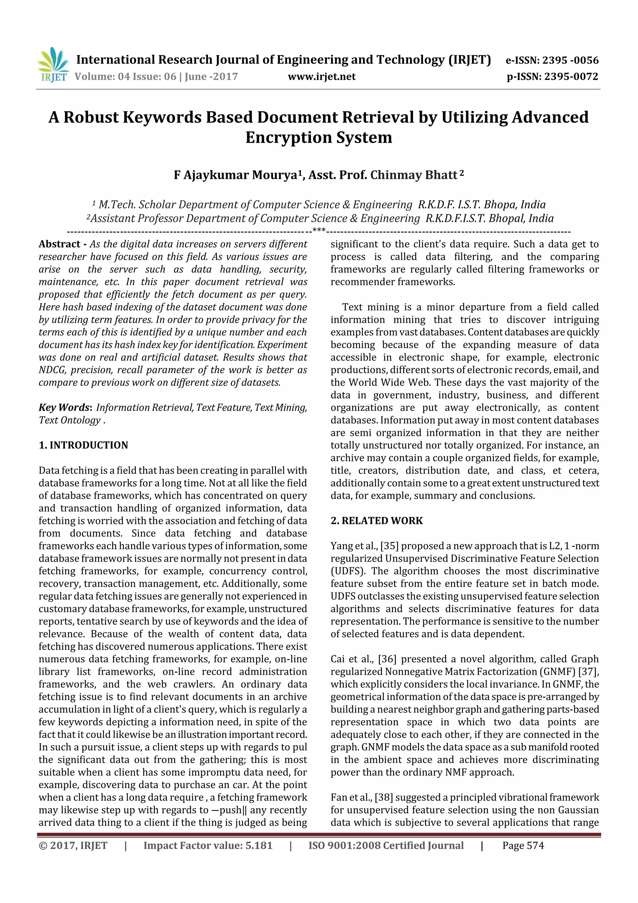 International Research Journal of Engineering and Technology (IRJET) e-ISSN: 2395 -0056 Volume: 04 Issue: 06 | June -2017 www.irjet.net p-ISSN: 2395-0072 © 2017, IRJET | Impact Factor value: 5.181 | ISO 9001:2008 Certified Journal | Page 574 A Robust Keywords Based Document Retrieval by Utilizing Advanced Encryption System F Ajaykumar Mourya1, Asst. Prof. Chinmay Bhatt 2 1 M.Tech. Scholar Department of Computer Science & Engineering R.K.D.F. I.S.T. Bhopa, India 2Assistant Professor Department of Computer Science & Engineering R.K.D.F.I.S.T. Bhopal, India ---------------------------------------------------------------------***--------------------------------------------------------------------- Abstract - As the digital data increases on servers different researcher have focused on this field. As various issues are arise on the server such as data handling, security, maintenance, etc. In this paper document retrieval was proposed that efficiently the fetch document as per query. Here hash based indexing of the dataset document was done by utilizing term features. In order to provide privacy for the terms each of this is identified by a unique number and each document has its hash index key for identification. Experiment was done on real and artificial dataset. Results shows that NDCG, precision, recall parameter of the work is better as compare to previous work on different size of datasets. Key Words: Information Retrieval, TextFeature, TextMining, Text Ontology . 1. INTRODUCTION Data fetching is a field that has been creating in parallel with database frameworks for a long time. Not at all like the field of database frameworks, which has concentrated on query and transaction handling of organized information, data fetching is worried with the association and fetching of data from documents. Since data fetching and database frameworks each handle various types of information,some database framework issues are normally not presentindata fetching frameworks, for example, concurrency control, recovery, transaction management, etc. Additionally, some regular data fetching issues are generally not experienced in customary database frameworks, for example,unstructured reports, tentative search by use of keywords and the idea of relevance. Because of the wealth of content data, data fetching has discovered numerous applications. There exist numerous data fetching frameworks, for example, on-line library list frameworks, on-line record administration frameworks, and the web crawlers. An ordinary data fetching issue is to find relevant documents in an archive accumulation in light of a client's query, which is regularly a few keywords depicting a information need, in spite of the fact that it could likewise be anillustrationimportantrecord. In such a pursuit issue, a client steps up with regards to pul the significant data out from the gathering; this is most suitable when a client has some impromptu data need, for example, discovering data to purchase an car. At the point when a client has a long data require , a fetching framework may likewise step up with regards to ―push‖ any recently arrived data thing to a client if the thing is judged as being significant to the client's data require. Such a data get to process is called data filtering, and the comparing frameworks are regularly called filtering frameworks or recommender frameworks. Text mining is a minor departure from a field called information mining that tries to discover intriguing examples from vastdatabases.Contentdatabasesarequickly becoming because of the expanding measure of data accessible in electronic shape, for example, electronic productions, different sorts of electronic records, email, and the World Wide Web. These days the vast majority of the data in government, industry, business, and different organizations are put away electronically, as content databases. Information put away in most content databases are semi organized information in that they are neither totally unstructured nor totally organized. For instance, an archive may contain a couple organized fields, for example, title, creators, distribution date, and class, et cetera, additionally contain some to a greatextentunstructuredtext data, for example, summary and conclusions. 2. RELATED WORK Yang et al., [35] proposed a new approach that is L2,1 -norm regularized Unsupervised Discriminative Feature Selection (UDFS). The algorithm chooses the most discriminative feature subset from the entire feature set in batch mode. UDFS outclasses the existing unsupervised feature selection algorithms and selects discriminative features for data representation. The performance is sensitive to the number of selected features and is data dependent. Cai et al., [36] presented a novel algorithm, called Graph regularized Nonnegative Matrix Factorization (GNMF) [37], which explicitly considers the local invariance. In GNMF, the geometrical information of the data spaceispre-arrangedby building a nearest neighborgraphandgathering parts-based representation space in which two data points are adequately close to each other, if they are connected in the graph. GNMF models the data space asa submanifoldrooted in the ambient space and achieves more discriminating power than the ordinary NMF approach. Fan et al., [38] suggested a principled vibrational framework for unsupervised feature selection using the non Gaussian data which is subjective to several applications that range 