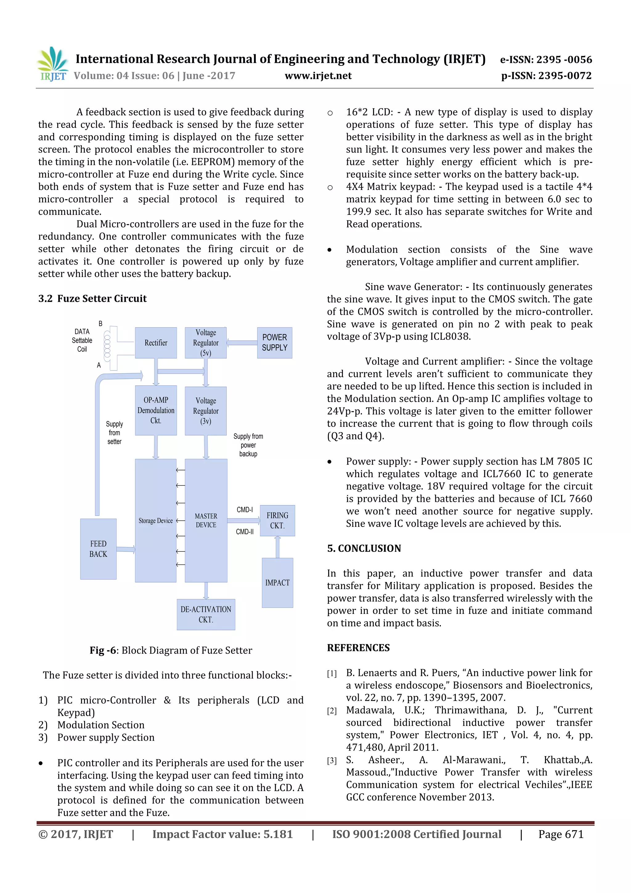 International Research Journal of Engineering and Technology (IRJET) e-ISSN: 2395 -0056
Volume: 04 Issue: 06 | June -2017 www.irjet.net p-ISSN: 2395-0072
© 2017, IRJET | Impact Factor value: 5.181 | ISO 9001:2008 Certified Journal | Page 671
A feedback section is used to give feedback during
the read cycle. This feedback is sensed by the fuze setter
and corresponding timing is displayed on the fuze setter
screen. The protocol enables the microcontroller to store
the timing in the non-volatile (i.e. EEPROM) memory of the
micro-controller at Fuze end during the Write cycle. Since
both ends of system that is Fuze setter and Fuze end has
micro-controller a special protocol is required to
communicate.
Dual Micro-controllers are used in the fuze for the
redundancy. One controller communicates with the fuze
setter while other detonates the firing circuit or de
activates it. One controller is powered up only by fuze
setter while other uses the battery backup.
3.2 Fuze Setter Circuit
Rectifier
MASTER
DEVICE
POWER
SUPPLY
Voltage
Regulator
(5v)
Voltage
Regulator
(3v)
DE-ACTIVATION
CKT.
FIRING
CKT.
FEED
BACK
A
B
Storage Device
Supply
from
setter
Supply from
power
backup
IMPACT
OP-AMP
Demodulation
Ckt.
CMD-I
CMD-II
DATA
Settable
Coil
Fig -6: Block Diagram of Fuze Setter
The Fuze setter is divided into three functional blocks:-
1) PIC micro-Controller & Its peripherals (LCD and
Keypad)
2) Modulation Section
3) Power supply Section
 PIC controller and its Peripherals are used for the user
interfacing. Using the keypad user can feed timing into
the system and while doing so can see it on the LCD. A
protocol is defined for the communication between
Fuze setter and the Fuze.
o 16*2 LCD: - A new type of display is used to display
operations of fuze setter. This type of display has
better visibility in the darkness as well as in the bright
sun light. It consumes very less power and makes the
fuze setter highly energy efficient which is pre-
requisite since setter works on the battery back-up.
o 4X4 Matrix keypad: - The keypad used is a tactile 4*4
matrix keypad for time setting in between 6.0 sec to
199.9 sec. It also has separate switches for Write and
Read operations.
 Modulation section consists of the Sine wave
generators, Voltage amplifier and current amplifier.
Sine wave Generator: - Its continuously generates
the sine wave. It gives input to the CMOS switch. The gate
of the CMOS switch is controlled by the micro-controller.
Sine wave is generated on pin no 2 with peak to peak
voltage of 3Vp-p using ICL8038.
Voltage and Current amplifier: - Since the voltage
and current levels aren’t sufficient to communicate they
are needed to be up lifted. Hence this section is included in
the Modulation section. An Op-amp IC amplifies voltage to
24Vp-p. This voltage is later given to the emitter follower
to increase the current that is going to flow through coils
(Q3 and Q4).
 Power supply: - Power supply section has LM 7805 IC
which regulates voltage and ICL7660 IC to generate
negative voltage. 18V required voltage for the circuit
is provided by the batteries and because of ICL 7660
we won’t need another source for negative supply.
Sine wave IC voltage levels are achieved by this.
5. CONCLUSION
In this paper, an inductive power transfer and data
transfer for Military application is proposed. Besides the
power transfer, data is also transferred wirelessly with the
power in order to set time in fuze and initiate command
on time and impact basis.
REFERENCES
[1] B. Lenaerts and R. Puers, “An inductive power link for
a wireless endoscope,” Biosensors and Bioelectronics,
vol. 22, no. 7, pp. 1390–1395, 2007.
[2] Madawala, U.K.; Thrimawithana, D. J., "Current
sourced bidirectional inductive power transfer
system," Power Electronics, IET , Vol. 4, no. 4, pp.
471,480, April 2011.
[3] S. Asheer., A. Al-Marawani., T. Khattab.,A.
Massoud.,”Inductive Power Transfer with wireless
Communication system for electrical Vechiles”.,IEEE
GCC conference November 2013.
 