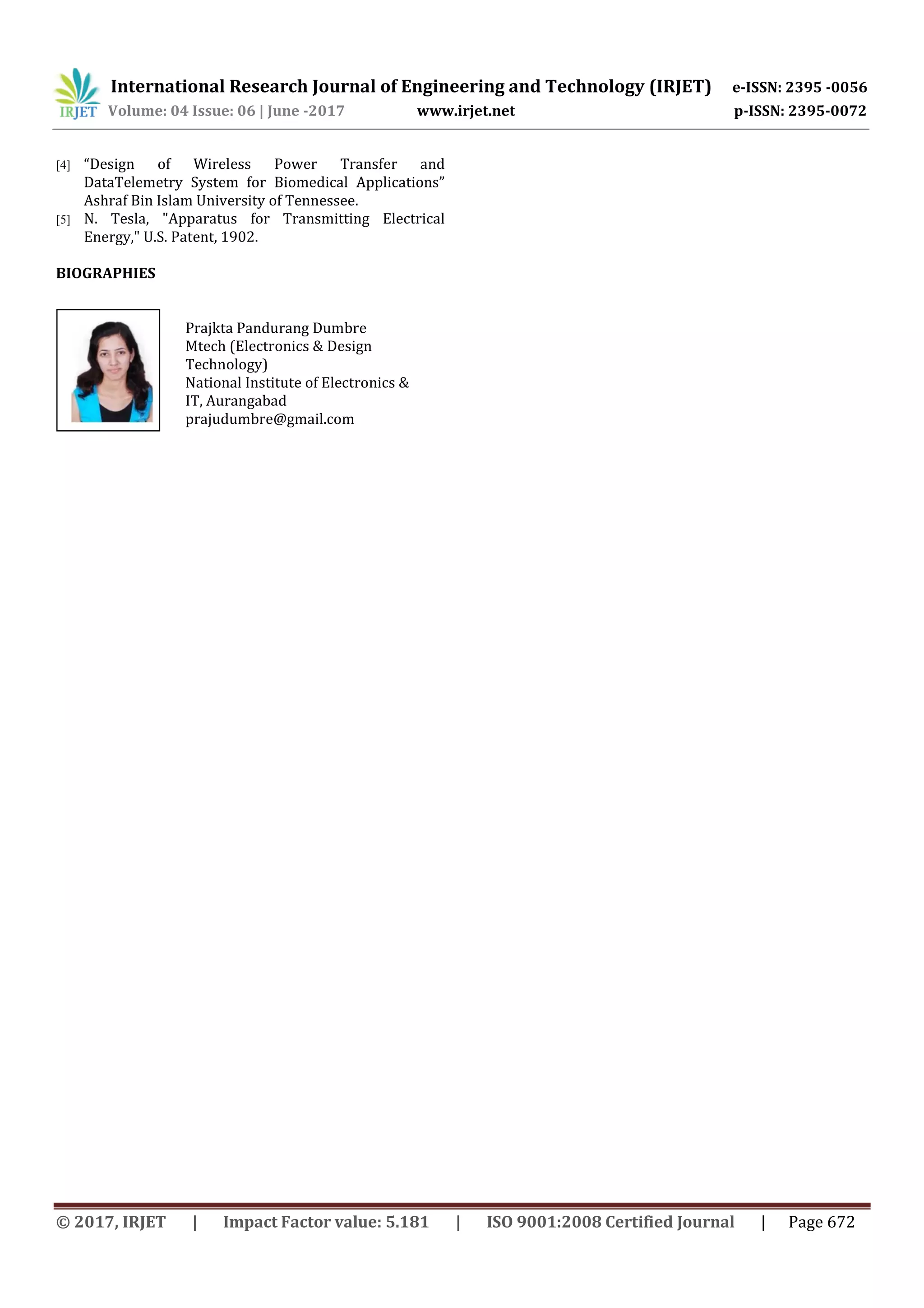 International Research Journal of Engineering and Technology (IRJET) e-ISSN: 2395 -0056
Volume: 04 Issue: 06 | June -2017 www.irjet.net p-ISSN: 2395-0072
© 2017, IRJET | Impact Factor value: 5.181 | ISO 9001:2008 Certified Journal | Page 672
[4] “Design of Wireless Power Transfer and
DataTelemetry System for Biomedical Applications”
Ashraf Bin Islam University of Tennessee.
[5] N. Tesla, "Apparatus for Transmitting Electrical
Energy," U.S. Patent, 1902.
BIOGRAPHIES
Prajkta Pandurang Dumbre
Mtech (Electronics & Design
Technology)
National Institute of Electronics &
IT, Aurangabad
prajudumbre@gmail.com
 