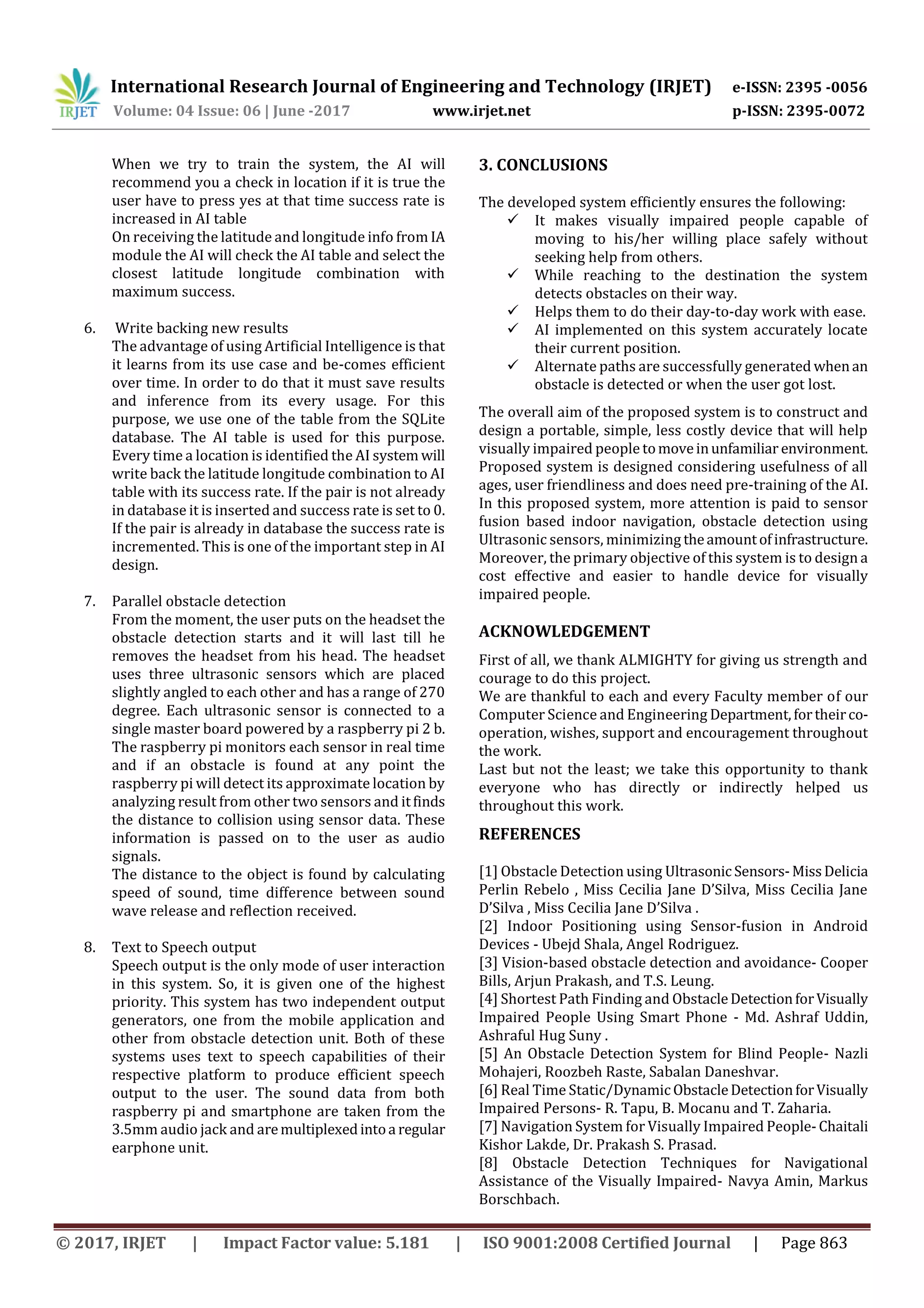 International Research Journal of Engineering and Technology (IRJET) e-ISSN: 2395 -0056
Volume: 04 Issue: 06 | June -2017 www.irjet.net p-ISSN: 2395-0072
© 2017, IRJET | Impact Factor value: 5.181 | ISO 9001:2008 Certified Journal | Page 863
When we try to train the system, the AI will
recommend you a check in location if it is true the
user have to press yes at that time success rate is
increased in AI table
On receiving the latitude and longitude info from IA
module the AI will check the AI table and select the
closest latitude longitude combination with
maximum success.
6. Write backing new results
The advantage of using Artificial Intelligence is that
it learns from its use case and be-comes efficient
over time. In order to do that it must save results
and inference from its every usage. For this
purpose, we use one of the table from the SQLite
database. The AI table is used for this purpose.
Every time a location is identified the AI system will
write back the latitude longitude combination to AI
table with its success rate. If the pair is not already
in database it is inserted and success rate is set to 0.
If the pair is already in database the success rate is
incremented. This is one of the important step in AI
design.
7. Parallel obstacle detection
From the moment, the user puts on the headset the
obstacle detection starts and it will last till he
removes the headset from his head. The headset
uses three ultrasonic sensors which are placed
slightly angled to each other and has a range of 270
degree. Each ultrasonic sensor is connected to a
single master board powered by a raspberry pi 2 b.
The raspberry pi monitors each sensor in real time
and if an obstacle is found at any point the
raspberry pi will detect its approximate location by
analyzing result from other two sensors and itfinds
the distance to collision using sensor data. These
information is passed on to the user as audio
signals.
The distance to the object is found by calculating
speed of sound, time difference between sound
wave release and reflection received.
8. Text to Speech output
Speech output is the only mode of user interaction
in this system. So, it is given one of the highest
priority. This system has two independent output
generators, one from the mobile application and
other from obstacle detection unit. Both of these
systems uses text to speech capabilities of their
respective platform to produce efficient speech
output to the user. The sound data from both
raspberry pi and smartphone are taken from the
3.5mm audio jack and aremultiplexedintoa regular
earphone unit.
3. CONCLUSIONS
The developed system efficiently ensures the following:
 It makes visually impaired people capable of
moving to his/her willing place safely without
seeking help from others.
 While reaching to the destination the system
detects obstacles on their way.
 Helps them to do their day-to-day work with ease.
 AI implemented on this system accurately locate
their current position.
 Alternate paths are successfully generated whenan
obstacle is detected or when the user got lost.
The overall aim of the proposed system is to construct and
design a portable, simple, less costly device that will help
visually impaired people tomoveinunfamiliar environment.
Proposed system is designed considering usefulness of all
ages, user friendliness and does need pre-training of the AI.
In this proposed system, more attention is paid to sensor
fusion based indoor navigation, obstacle detection using
Ultrasonic sensors, minimizing theamountofinfrastructure.
Moreover, the primary objective of this system is to design a
cost effective and easier to handle device for visually
impaired people.
ACKNOWLEDGEMENT
First of all, we thank ALMIGHTY for giving us strength and
courage to do this project.
We are thankful to each and every Faculty member of our
Computer Science and Engineering Department,fortheirco-
operation, wishes, support and encouragement throughout
the work.
Last but not the least; we take this opportunity to thank
everyone who has directly or indirectly helped us
throughout this work.
REFERENCES
[1] Obstacle Detection using UltrasonicSensors-MissDelicia
Perlin Rebelo , Miss Cecilia Jane D’Silva, Miss Cecilia Jane
D’Silva , Miss Cecilia Jane D’Silva .
[2] Indoor Positioning using Sensor-fusion in Android
Devices - Ubejd Shala, Angel Rodriguez.
[3] Vision-based obstacle detection and avoidance- Cooper
Bills, Arjun Prakash, and T.S. Leung.
[4] Shortest Path Finding and ObstacleDetectionforVisually
Impaired People Using Smart Phone - Md. Ashraf Uddin,
Ashraful Hug Suny .
[5] An Obstacle Detection System for Blind People- Nazli
Mohajeri, Roozbeh Raste, Sabalan Daneshvar.
[6] Real Time Static/DynamicObstacleDetectionforVisually
Impaired Persons- R. Tapu, B. Mocanu and T. Zaharia.
[7] Navigation System for Visually Impaired People-Chaitali
Kishor Lakde, Dr. Prakash S. Prasad.
[8] Obstacle Detection Techniques for Navigational
Assistance of the Visually Impaired- Navya Amin, Markus
Borschbach.
 