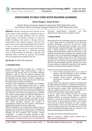 International Research Journal of Engineering and Technology (IRJET) e-ISSN: 2395 -0056
Volume: 04 Issue: 06 | June-2017 www.irjet.net p-ISSN: 2395-0072
© 2017, IRJET | Impact Factor value: 5.181 | ISO 9001:2008 Certified Journal | Page 963
DEEPCODER TO SELF-CODE WITH MACHINE LEARNING
Sumit Thappar1, Ameya Parkar2
1 Student, Masters of Computer Application Department, VESIT, Maharashtra, India
2 Asst. Professor, Masters of Computer Application Department, VESIT, Maharashtra, India
---------------------------------------------------------------------***---------------------------------------------------------------------
Abstract- Machine Learning has been focusing on the
various aspects of the technology to automate the day to
day needs of the human interaction like Siri, Cortana,
Google Assistant. The Machine Learning is a branch of
Artificial Intelligence that focuses on learning from the
existing data to give expected outputs to the users. This
paper's focuses on the upcoming possibility of the machines
to learn to code by itself to build blocks of code that a
regular programmer can do but in a quiet lesser time and
better optimized. Deep-coder is a technology upcoming
which is being developed by Microsoft to generate such
algorithms where machines can generate code provided
there are specifications provided from the user.
Key Words: IPS, SMT, DSL, DeepCoder.
1. INTRODUCTION
Learning is an important parameter for a machine to
develop intelligence. Deep understanding is what is
required for any decision that is to be taken. Different
algorithms could be used for different decisions that
involves learning depending on the environment. Most of
the algorithms use the concept of pattern recognition to
get an optimized decision. This paper focuses on the deep
learning concept to code by the machines.
Learning is also considered as a parameter for intelligent
machines. Deep understanding would help in taking
decisions in a more optimized form and also help then to
work in most efficient method. As seeing is intelligence, so
learning is also becoming a key to the study of biological
and artificial vision. Instead of building heavy machines
with explicit programming now different algorithms are
being introduced which will help the machine to
understand the virtual environment and based on their
understanding the machine will take particular decision.
This could eventually decrease the number of
programming concepts and also machine could become
independent and take decisions on their own.
Different algorithms are introduced for different types of
machines and the decisions taken by them. Designing the
algorithm and using it in most appropriate way is the real
challenge for the developers and scientists. Pattern
recognizing a concept in machine learning to make
optimized decisions. As a consequence of this new interest
in learning we are experiencing a new era in statistical and
functional approximation techniques and their
applications to domain such as computer visions.
2. Related Work
Matej Balog from the Cambridge University and Alexander
L. Gaunt along with his associates[2] at the Microsoft
Research developed a first line of attack for solving
programming competition-style problems from input-
output examples using deep learning. Their approach is to
train a neural network to predict properties of the
program that generated the outputs from the inputs. They
used the neural network’s predictions to augment search
techniques from the programming languages community,
including enumeration search and an SMT based solver.
Factually, their approach leads to an order of magnitude
speedup over the strong non-augmented baselines and a
Recurrent Neural Network approach, and that we are able
to solve problems of difficulty comparable to the simplest
problems on programming competition websites.
In this work, they proposed two main ideas:
1. learn to induce programs; that is, use a corpus of
program induction problems to learn strategies
that generalize across problems,[3] and
2. integrate neural network architectures with
search-based techniques rather than replace
them.[3]
In more detail, their approach contrasts to existing work
on differentiated interpreters. In differential interpreters,
the idea is to define a differentiated mapping from source
code and inputs to outputs. After observing inputs and
outputs, gradient descent can be used to search for a
program that matches the input-output examples.
It can be argued that machine learning can provide
significant value towards solving Inductive Program
Synthesis (IPS) by re-casting the problem as a big data
problem. It shows that training a neural network on a
large number of IPS generated problems could predict
cues from the problem description can help a search-
based technique. In this work, they focused on predicting
an order on the program space and show how to use it to
guide search-based techniques that are common in the
programming languages community.[3]
This approach has three desirable properties:
first, we transform a difficult search problem into a
supervised learning problem;
 