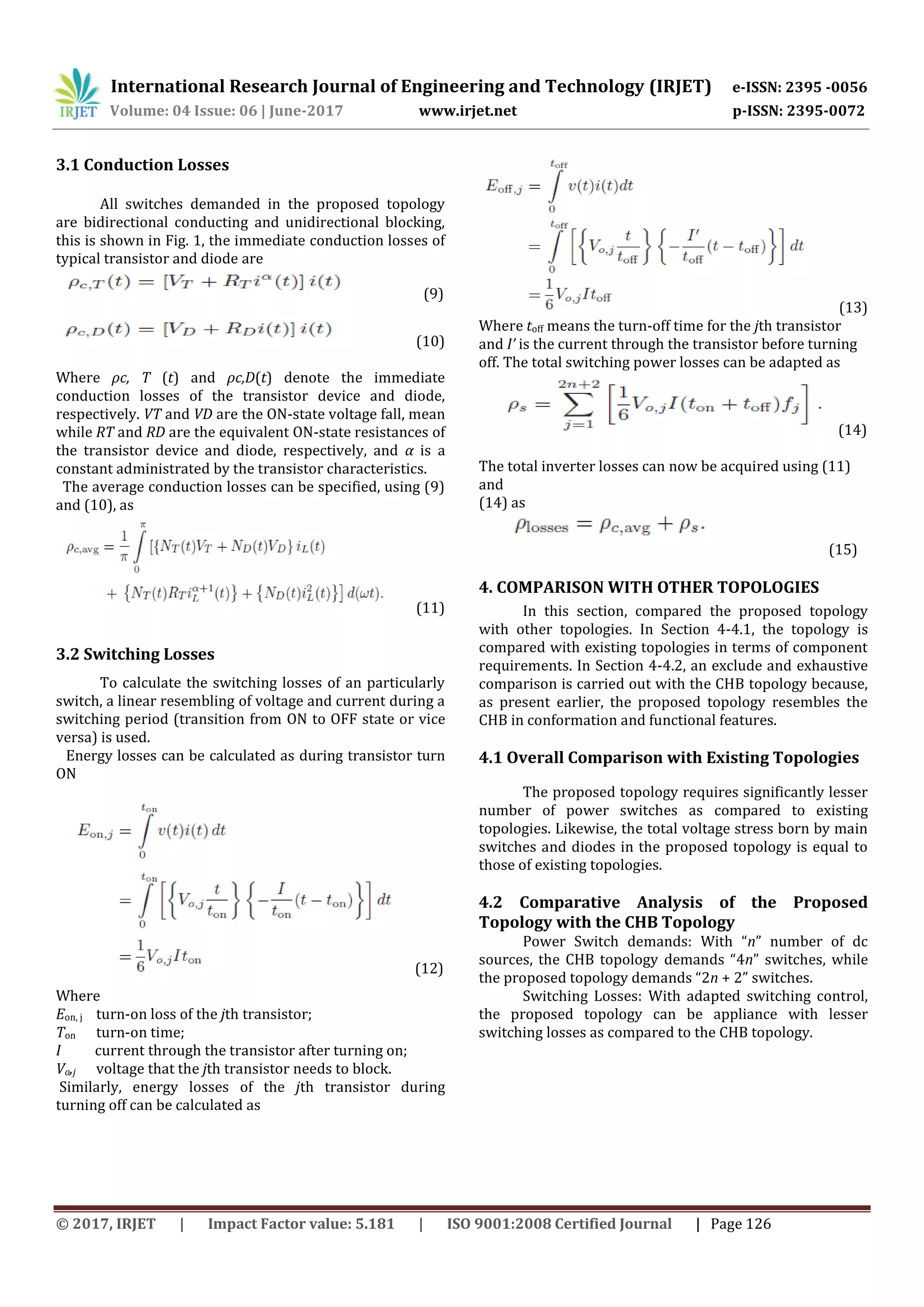 International Research Journal of Engineering and Technology (IRJET) e-ISSN: 2395 -0056
Volume: 04 Issue: 06 | June-2017 www.irjet.net p-ISSN: 2395-0072
© 2017, IRJET | Impact Factor value: 5.181 | ISO 9001:2008 Certified Journal | Page 126
3.1 Conduction Losses
All switches demanded in the proposed topology
are bidirectional conducting and unidirectional blocking,
this is shown in Fig. 1, the immediate conduction losses of
typical transistor and diode are
(9)
(10)
Where ρc, T (t) and ρc,D(t) denote the immediate
conduction losses of the transistor device and diode,
respectively. VT and VD are the ON-state voltage fall, mean
while RT and RD are the equivalent ON-state resistances of
the transistor device and diode, respectively, and α is a
constant administrated by the transistor characteristics.
The average conduction losses can be specified, using (9)
and (10), as
(11)
3.2 Switching Losses
To calculate the switching losses of an particularly
switch, a linear resembling of voltage and current during a
switching period (transition from ON to OFF state or vice
versa) is used.
Energy losses can be calculated as during transistor turn
ON
(12)
Where
Eon, j turn-on loss of the jth transistor;
Ton turn-on time;
I current through the transistor after turning on;
Vo,j voltage that the jth transistor needs to block.
Similarly, energy losses of the jth transistor during
turning off can be calculated as
(13)
Where toff means the turn-off time for the jth transistor
and I’ is the current through the transistor before turning
off. The total switching power losses can be adapted as
(14)
The total inverter losses can now be acquired using (11)
and
(14) as
(15)
4. COMPARISON WITH OTHER TOPOLOGIES
In this section, compared the proposed topology
with other topologies. In Section 4-4.1, the topology is
compared with existing topologies in terms of component
requirements. In Section 4-4.2, an exclude and exhaustive
comparison is carried out with the CHB topology because,
as present earlier, the proposed topology resembles the
CHB in conformation and functional features.
4.1 Overall Comparison with Existing Topologies
The proposed topology requires significantly lesser
number of power switches as compared to existing
topologies. Likewise, the total voltage stress born by main
switches and diodes in the proposed topology is equal to
those of existing topologies.
4.2 Comparative Analysis of the Proposed
Topology with the CHB Topology
Power Switch demands: With “n” number of dc
sources, the CHB topology demands “4n” switches, while
the proposed topology demands “2n + 2” switches.
Switching Losses: With adapted switching control,
the proposed topology can be appliance with lesser
switching losses as compared to the CHB topology.
 