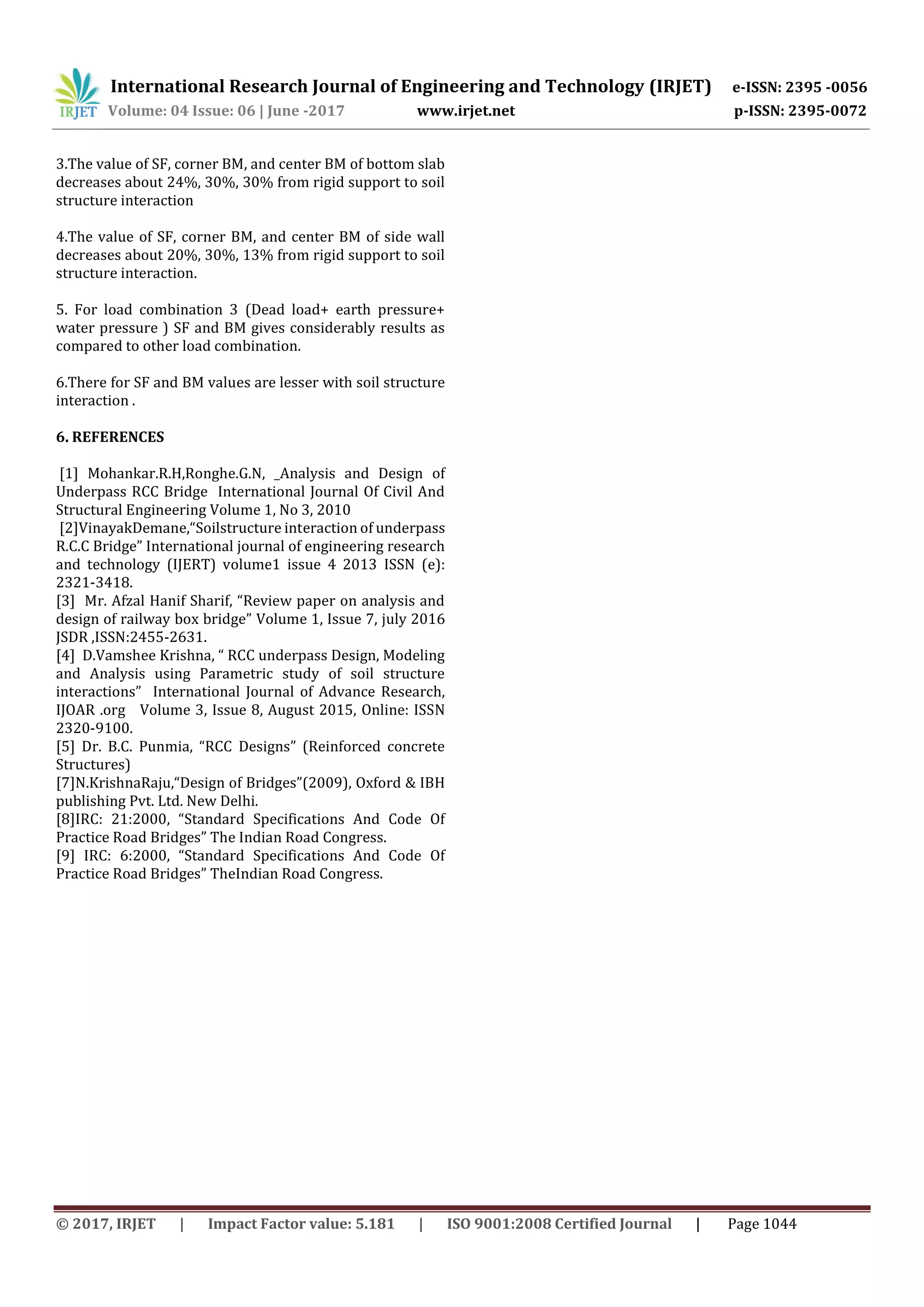 International Research Journal of Engineering and Technology (IRJET) e-ISSN: 2395 -0056
Volume: 04 Issue: 06 | June -2017 www.irjet.net p-ISSN: 2395-0072
© 2017, IRJET | Impact Factor value: 5.181 | ISO 9001:2008 Certified Journal | Page 1044
3.The value of SF, corner BM, and center BM of bottom slab
decreases about 24%, 30%, 30% from rigid support to soil
structure interaction
4.The value of SF, corner BM, and center BM of side wall
decreases about 20%, 30%, 13% from rigid support to soil
structure interaction.
5. For load combination 3 (Dead load+ earth pressure+
water pressure ) SF and BM gives considerably results as
compared to other load combination.
6.There for SF and BM values are lesser with soil structure
interaction .
6. REFERENCES
[1] Mohankar.R.H,Ronghe.G.N, _Analysis and Design of
Underpass RCC Bridge International Journal Of Civil And
Structural Engineering Volume 1, No 3, 2010
[2]VinayakDemane,“Soilstructure interaction of underpass
R.C.C Bridge” International journal of engineering research
and technology (IJERT) volume1 issue 4 2013 ISSN (e):
2321-3418.
[3] Mr. Afzal Hanif Sharif, “Review paper on analysis and
design of railway box bridge” Volume 1, Issue 7, july 2016
JSDR ,ISSN:2455-2631.
[4] D.Vamshee Krishna, “ RCC underpass Design, Modeling
and Analysis using Parametric study of soil structure
interactions” International Journal of Advance Research,
IJOAR .org Volume 3, Issue 8, August 2015, Online: ISSN
2320-9100.
[5] Dr. B.C. Punmia, “RCC Designs” (Reinforced concrete
Structures)
[7]N.KrishnaRaju,“Design of Bridges”(2009), Oxford & IBH
publishing Pvt. Ltd. New Delhi.
[8]IRC: 21:2000, “Standard Specifications And Code Of
Practice Road Bridges” The Indian Road Congress.
[9] IRC: 6:2000, “Standard Specifications And Code Of
Practice Road Bridges” TheIndian Road Congress.
 