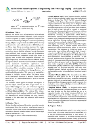 International Research Journal of Engineering and Technology (IRJET) e-ISSN: 2395 -0056
Volume: 04 Issue: 06 | June -2017 www.irjet.net p-ISSN: 2395-0072
© 2017, IRJET | Impact Factor value: 5.181 | ISO 9001:2008 Certified Journal | Page 1095
where is the noise variance and is the
mean value of Gaussian noise [6].
II. Nonlinear Filters:
Over the last several years, a huge amount of fuzzy-based
noise reduction methods weredeveloped,e.g.,thehistogram
adaptive fuzzy filter (HAF),thefuzzyimpulsenoisedetection
and reduction method(FIDRM),theadaptivefuzzyswitching
filter (AFSF), the fuzzy similarity-basedfilter(FSB),thefuzzy
random impulse noise reduction method (FRINRM), and so
on. These fuzzy filters are mainly developed for images
corrupted with fat-tailed noise like impulse noise. They
outperform rank-order filter schemes (such as the median
filter). Although these filters are especially developed for
grayscale images, they can be used to filter color images by
applying them on each color component separately. This
approach generally introduces many color artifacts mainly
on edge and texture elements. To overcome these problems,
several nonlinear vector-based approaches were
successfully introduced. One of the most important families
of nonlinear filters, which take advantage of the theory of
robust statistics, is based on the ordering of vectors in a
predefined sliding window. This ordering is realized by a
distance or similarity measure where the lowest ranked
vector corresponds to that vector which is closest to all the
other vectors in a predefined window in terms of the used
measure [9].
The nonlinear filters applied to images are required to
preserve edges, corners and other image details, and to
remove different types of noise. One of the most important
families of nonlinear 2lters is based on order statistics [10].
a. Hybrid Bilateral Filter: The bilateral filter takes a
weighted sum of pixels in a local neighborhood. The weights
are depending on spatial distance and color intensity
distance. In this way, edges are preserved while noise is
removed [8].
2.1 Median Filters:
Median filter having the good denoising power has been the
most popular filter. Its variations have been proposed in
multistate median filter, medianfilter basedonhomogeneity
information decision based trimmed median filters to get
better its performance [11].
Various types of median filter can be defined as:
a.Vector Median filter: One of the most popular methods
based on reduced ordering, used in many filteringdesigns, is
the Vector Median Filter (VMF). The VMF output is the pixel
from W for which the sum of cumulated distances to other
samples is minimized. It is always one of the pixels of the
filtering window, which is profitable as the filter does not
introduce any new colors to the processed image. However,
when all pixels of W are affected, for example by additional
Gaussian noise, the output is also noisy. Numeroussolutions
devoted to the elimination of this undesired behavior were
introduced, resulting in significantly better filtering
performance. To increase the VMF efficiency, weights are
assigned to the distances betweenpixels,whichprivilege the
central pixel of the filtering window, thus diminishing the
number of unnecessarily altered pixels [20].
In the digital color images, the vector median filtering has
been extensively used to remove impulse noise which
normally occurs because of faulty sensor or during the
transmission. The objective of a filtering system is to
suppress the noise without affecting the high frequency
components and detail information. Although the median
filter is good to preserve the edges, it also changesthevalues
of the pixels which are not affected by the noise. The gets
elevated with increasing the size of the filtering mask. To
effectively eliminate this problem many variants of median
filter have been proposed such as the switching median
filter, center weighted median filter (CWM), multi state
median filter (MSM), conditional signal adaptive median
(CASM) filter and adaptive two–pass rank order filter
(ATPMF). Basically the task is to decide when to alter the
pixel using the median value and when to keep it unchanged
[12].
b.Standard Median Filter: The standard median filter
(SMF) is the most typical one due to its good denoising
power and computational efficiency. However, this method
operates uniformly across the image and tends to modify all
the pixels withoutdistinguishingnoisypixelsfromnoise-free
pixels, thus some details and edges are smeared when the
noise level is over 50% [13].
c.Adaptive Median Filters: The adaptive median filter
(AMF) adopts adaptive window size and performs well at
low noise density, but the filter window size has to be
expanded when the noise density increases which may lead
to blurring the image. To avoid the damages of noise-free
pixels, the switching median filtersare introduced where
impulse detection algorithms are employed before filtering
and the detection results are used to control whether a pixel
should be modified [13].
III.Proposed Method
Removing or reducing impulsenoiseisa veryactiveresearch
area in image processing. Impulse noise is caused by errors
in the data transmission generated in noisy sensors or
communication channels, or by errors during the data
capture from digital cameras. Noise is usually quantified by
 