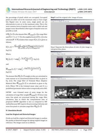 International Research Journal of Engineering and Technology (IRJET) e-ISSN: 2395 -0056
Volume: 04 Issue: 06 | June -2017 www.irjet.net p-ISSN: 2395-0072
© 2017, IRJET | Impact Factor value: 5.181 | ISO 9001:2008 Certified Journal | Page 1096
the percentage of pixels which are corrupted. Corrupted
pixels are either set to the maximum value or have single
bits flipped over. In some cases, single pixels are set
alternatively to zero or to the maximum value. This is the
most common form of impulse noise and is called salt and
pepper noise. Nevertheless other types of impulse noise are
possible as well.
If is the domain filter, is range filter
and is the neighborhood of in the
selected ( window then output is given as
follows:
Eq.(3.1)
Where,
Eq.(3.2)
and
Eq.(3.3)
The domain filter weights in this are calculated in
same manner as in conventional bilateral filter as given in
Eq. (3.2). The range filter of Trimmed Mean Adaptive
Bilateral filter is calculated as given in Eq.
(4.3), Where TM is the trimmed mean value and is a
predefined parameter whose value is empiricallysetto.003.
UNTMF uses trimmed mean of noisy image for the
calculation of range filter weights hence only
noise free pixels are processed during the range filter
calculation. Due to which the computational time of
proposed UBTMF algorithm is less as compared to SBF
method because SBF requires the processing of all noisyand
noise free pixels to calculate range filter
IV .Simulation Result
Load the Original and Distorted Images
Firstly we load the original and distorted images to analyse
the quality of distorted images by taking original images as
reference. The images used are as follows:
Step1 Load the original color image of Leena
Step-2 Separate the three plane of color of color image i.e.
red-green-blue plane.
 