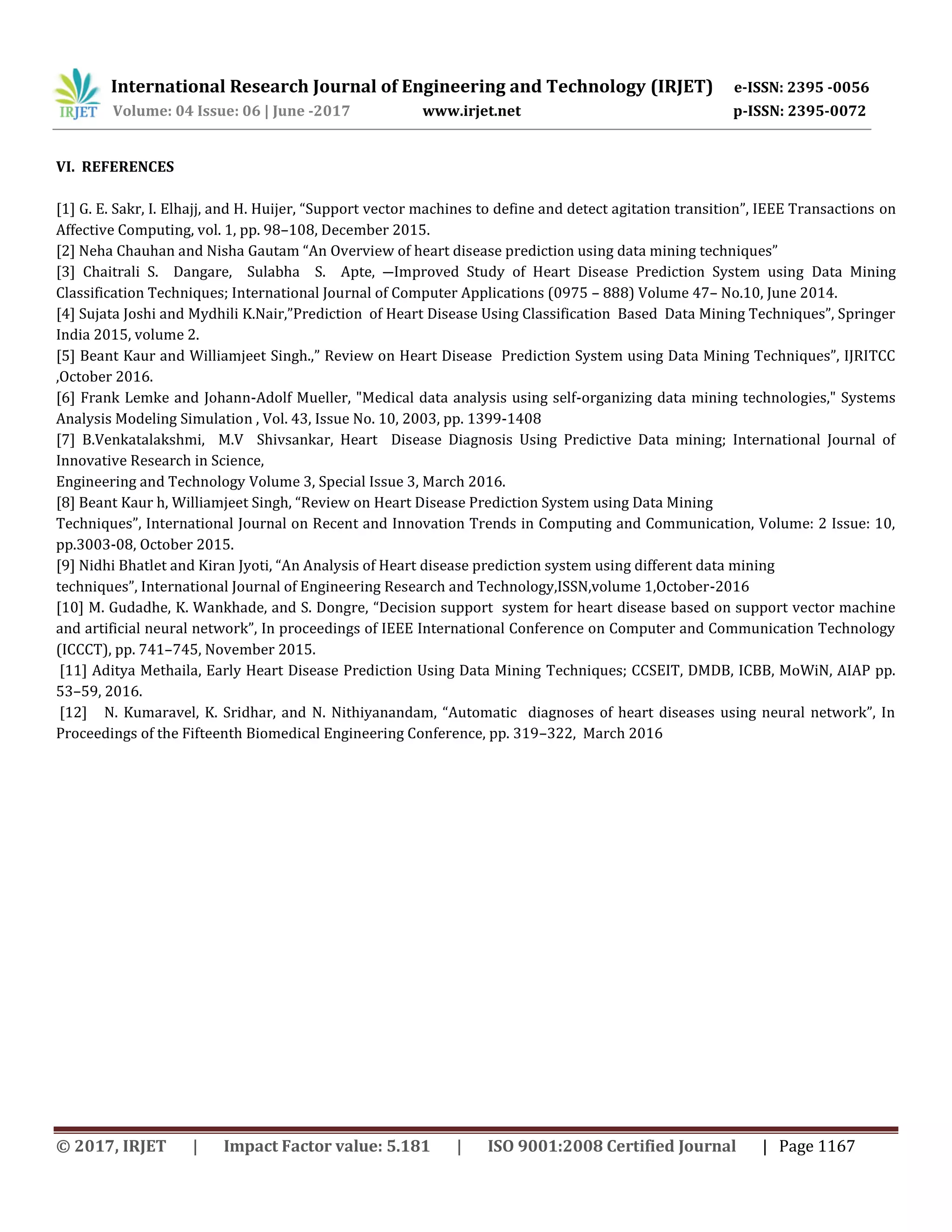 International Research Journal of Engineering and Technology (IRJET) e-ISSN: 2395 -0056
Volume: 04 Issue: 06 | June -2017 www.irjet.net p-ISSN: 2395-0072
© 2017, IRJET | Impact Factor value: 5.181 | ISO 9001:2008 Certified Journal | Page 1167
VI. REFERENCES
[1] G. E. Sakr, I. Elhajj, and H. Huijer, “Support vector machines to define and detect agitation transition”, IEEE Transactions on
Affective Computing, vol. 1, pp. 98–108, December 2015.
[2] Neha Chauhan and Nisha Gautam “An Overview of heart disease prediction using data mining techniques”
[3] Chaitrali S. Dangare, Sulabha S. Apte, ―Improved Study of Heart Disease Prediction System using Data Mining
Classification Techniques; International Journal of Computer Applications (0975 – 888) Volume 47– No.10, June 2014.
[4] Sujata Joshi and Mydhili K.Nair,”Prediction of Heart Disease Using Classification Based Data Mining Techniques”, Springer
India 2015, volume 2.
[5] Beant Kaur and Williamjeet Singh.,” Review on Heart Disease Prediction System using Data Mining Techniques”, IJRITCC
,October 2016.
[6] Frank Lemke and Johann-Adolf Mueller, "Medical data analysis using self-organizing data mining technologies," Systems
Analysis Modeling Simulation , Vol. 43, Issue No. 10, 2003, pp. 1399-1408
[7] B.Venkatalakshmi, M.V Shivsankar, Heart Disease Diagnosis Using Predictive Data mining; International Journal of
Innovative Research in Science,
Engineering and Technology Volume 3, Special Issue 3, March 2016.
[8] Beant Kaur h, Williamjeet Singh, “Review on Heart Disease Prediction System using Data Mining
Techniques”, International Journal on Recent and Innovation Trends in Computing and Communication, Volume: 2 Issue: 10,
pp.3003-08, October 2015.
[9] Nidhi Bhatlet and Kiran Jyoti, “An Analysis of Heart disease prediction system using different data mining
techniques”, International Journal of Engineering Research and Technology,ISSN,volume 1,October-2016
[10] M. Gudadhe, K. Wankhade, and S. Dongre, “Decision support system for heart disease based on support vector machine
and artificial neural network”, In proceedings of IEEE International Conference on Computer and Communication Technology
(ICCCT), pp. 741–745, November 2015.
[11] Aditya Methaila, Early Heart Disease Prediction Using Data Mining Techniques; CCSEIT, DMDB, ICBB, MoWiN, AIAP pp.
53–59, 2016.
[12] N. Kumaravel, K. Sridhar, and N. Nithiyanandam, “Automatic diagnoses of heart diseases using neural network”, In
Proceedings of the Fifteenth Biomedical Engineering Conference, pp. 319–322, March 2016
 