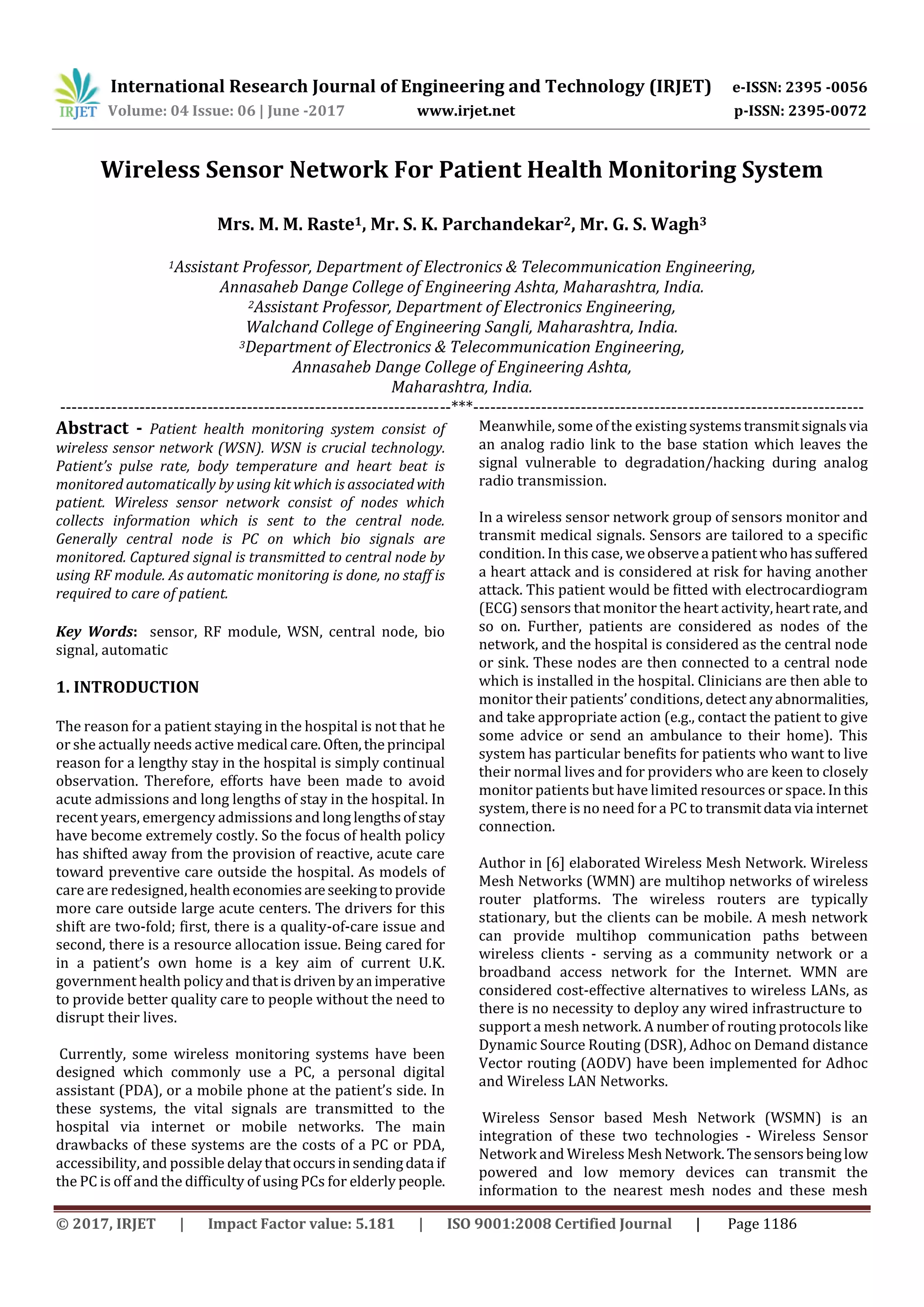 International Research Journal of Engineering and Technology (IRJET) e-ISSN: 2395 -0056
Volume: 04 Issue: 06 | June -2017 www.irjet.net p-ISSN: 2395-0072
© 2017, IRJET | Impact Factor value: 5.181 | ISO 9001:2008 Certified Journal | Page 1186
Wireless Sensor Network For Patient Health Monitoring System
Mrs. M. M. Raste1, Mr. S. K. Parchandekar2, Mr. G. S. Wagh3
1Assistant Professor, Department of Electronics & Telecommunication Engineering,
Annasaheb Dange College of Engineering Ashta, Maharashtra, India.
2Assistant Professor, Department of Electronics Engineering,
Walchand College of Engineering Sangli, Maharashtra, India.
3Department of Electronics & Telecommunication Engineering,
Annasaheb Dange College of Engineering Ashta,
Maharashtra, India.
---------------------------------------------------------------------***---------------------------------------------------------------------
Abstract - Patient health monitoring system consist of
wireless sensor network (WSN). WSN is crucial technology.
Patient’s pulse rate, body temperature and heart beat is
monitored automatically by using kit which is associated with
patient. Wireless sensor network consist of nodes which
collects information which is sent to the central node.
Generally central node is PC on which bio signals are
monitored. Captured signal is transmitted to central node by
using RF module. As automatic monitoring is done, no staff is
required to care of patient.
Key Words: sensor, RF module, WSN, central node, bio
signal, automatic
1. INTRODUCTION
The reason for a patient staying in the hospital is not that he
or she actually needs active medical care.Often,theprincipal
reason for a lengthy stay in the hospital is simply continual
observation. Therefore, efforts have been made to avoid
acute admissions and long lengths of stay in the hospital. In
recent years, emergency admissions and long lengthsof stay
have become extremely costly. So the focus of health policy
has shifted away from the provision of reactive, acute care
toward preventive care outside the hospital. As models of
care are redesigned,healtheconomiesareseekingtoprovide
more care outside large acute centers. The drivers for this
shift are two-fold; first, there is a quality-of-care issue and
second, there is a resource allocation issue. Being cared for
in a patient’s own home is a key aim of current U.K.
government health policyandthatisdrivenbyanimperative
to provide better quality care to people without the need to
disrupt their lives.
Currently, some wireless monitoring systems have been
designed which commonly use a PC, a personal digital
assistant (PDA), or a mobile phone at the patient’s side. In
these systems, the vital signals are transmitted to the
hospital via internet or mobile networks. The main
drawbacks of these systems are the costs of a PC or PDA,
accessibility, and possible delaythatoccursinsendingdataif
the PC is off and the difficulty of using PCs for elderly people.
Meanwhile, some of the existing systemstransmitsignalsvia
an analog radio link to the base station which leaves the
signal vulnerable to degradation/hacking during analog
radio transmission.
In a wireless sensor network group of sensors monitor and
transmit medical signals. Sensors are tailored to a specific
condition. In this case, weobservea patientwhohassuffered
a heart attack and is considered at risk for having another
attack. This patient would be fitted with electrocardiogram
(ECG) sensors that monitor the heart activity,heartrate,and
so on. Further, patients are considered as nodes of the
network, and the hospital is considered as the central node
or sink. These nodes are then connected to a central node
which is installed in the hospital. Clinicians are then able to
monitor their patients’ conditions, detect anyabnormalities,
and take appropriate action (e.g., contact the patient to give
some advice or send an ambulance to their home). This
system has particular benefits for patients who want to live
their normal lives and for providers who are keen to closely
monitor patients but have limited resources or space. Inthis
system, there is no need for a PC to transmitdata via internet
connection.
Author in [6] elaborated Wireless Mesh Network. Wireless
Mesh Networks (WMN) are multihop networks of wireless
router platforms. The wireless routers are typically
stationary, but the clients can be mobile. A mesh network
can provide multihop communication paths between
wireless clients - serving as a community network or a
broadband access network for the Internet. WMN are
considered cost-effective alternatives to wireless LANs, as
there is no necessity to deploy any wired infrastructure to
support a mesh network. A number of routing protocols like
Dynamic Source Routing (DSR), Adhoc on Demand distance
Vector routing (AODV) have been implemented for Adhoc
and Wireless LAN Networks.
Wireless Sensor based Mesh Network (WSMN) is an
integration of these two technologies - Wireless Sensor
Network and Wireless MeshNetwork.Thesensorsbeinglow
powered and low memory devices can transmit the
information to the nearest mesh nodes and these mesh
 