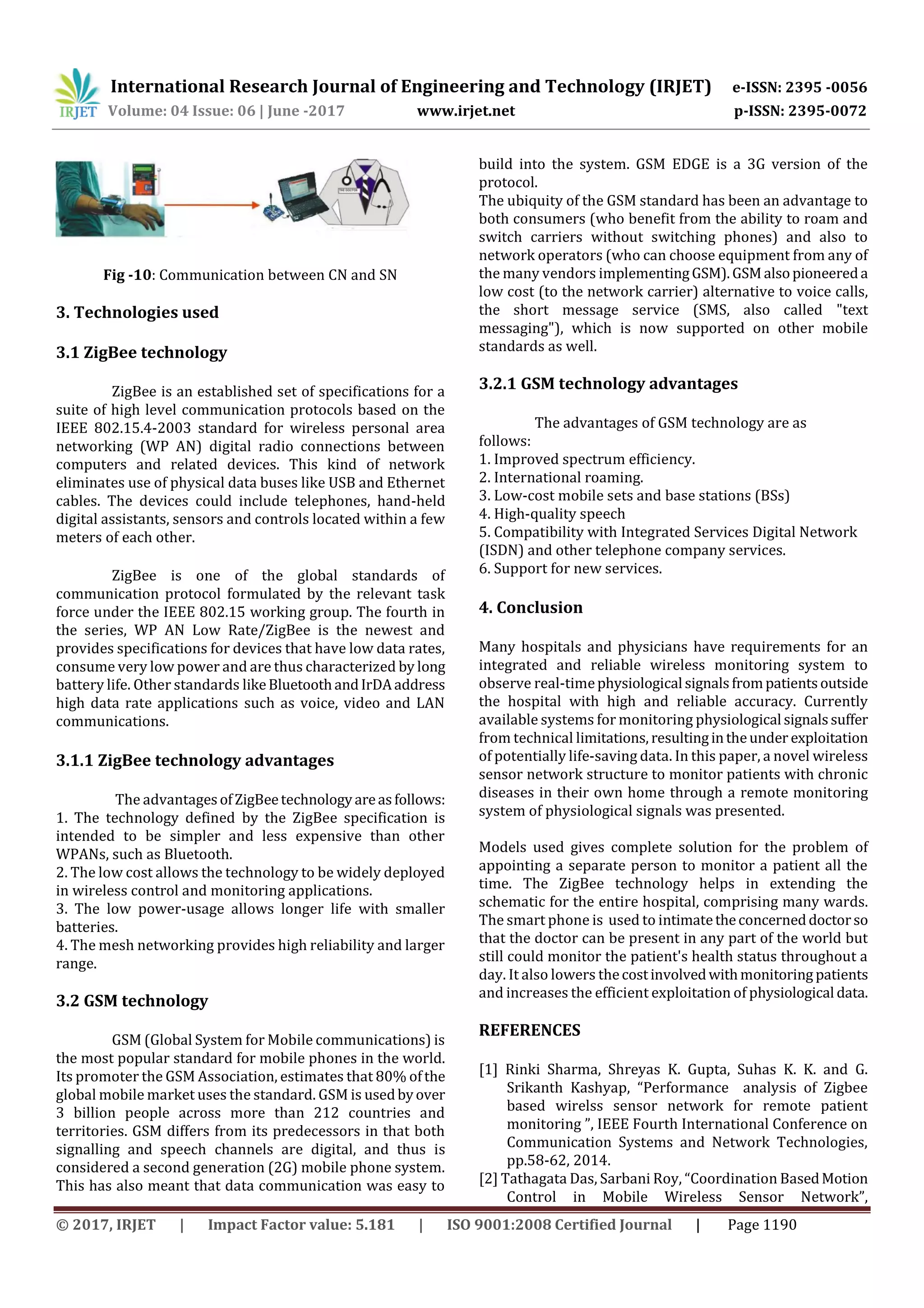 International Research Journal of Engineering and Technology (IRJET) e-ISSN: 2395 -0056
Volume: 04 Issue: 06 | June -2017 www.irjet.net p-ISSN: 2395-0072
© 2017, IRJET | Impact Factor value: 5.181 | ISO 9001:2008 Certified Journal | Page 1190
Fig -10: Communication between CN and SN
3. Technologies used
3.1 ZigBee technology
ZigBee is an established set of specifications for a
suite of high level communication protocols based on the
IEEE 802.15.4-2003 standard for wireless personal area
networking (WP AN) digital radio connections between
computers and related devices. This kind of network
eliminates use of physical data buses like USB and Ethernet
cables. The devices could include telephones, hand-held
digital assistants, sensors and controls located within a few
meters of each other.
ZigBee is one of the global standards of
communication protocol formulated by the relevant task
force under the IEEE 802.15 working group. The fourth in
the series, WP AN Low Rate/ZigBee is the newest and
provides specifications for devices that have low data rates,
consume very low power and are thus characterized by long
battery life. Other standards likeBluetoothandIrDAaddress
high data rate applications such as voice, video and LAN
communications.
3.1.1 ZigBee technology advantages
The advantagesofZigBeetechnologyareasfollows:
1. The technology defined by the ZigBee specification is
intended to be simpler and less expensive than other
WPANs, such as Bluetooth.
2. The low cost allows the technology to be widely deployed
in wireless control and monitoring applications.
3. The low power-usage allows longer life with smaller
batteries.
4. The mesh networking provides high reliability and larger
range.
3.2 GSM technology
GSM (Global System for Mobile communications) is
the most popular standard for mobile phones in the world.
Its promoter the GSM Association, estimates that 80% ofthe
global mobile market uses the standard. GSM is usedbyover
3 billion people across more than 212 countries and
territories. GSM differs from its predecessors in that both
signalling and speech channels are digital, and thus is
considered a second generation (2G) mobile phone system.
This has also meant that data communication was easy to
build into the system. GSM EDGE is a 3G version of the
protocol.
The ubiquity of the GSM standard has been an advantage to
both consumers (who benefit from the ability to roam and
switch carriers without switching phones) and also to
network operators (who can choose equipment from any of
the many vendors implementingGSM).GSMalsopioneereda
low cost (to the network carrier) alternative to voice calls,
the short message service (SMS, also called "text
messaging"), which is now supported on other mobile
standards as well.
3.2.1 GSM technology advantages
The advantages of GSM technology are as
follows:
1. Improved spectrum efficiency.
2. International roaming.
3. Low-cost mobile sets and base stations (BSs)
4. High-quality speech
5. Compatibility with Integrated Services Digital Network
(ISDN) and other telephone company services.
6. Support for new services.
4. Conclusion
Many hospitals and physicians have requirements for an
integrated and reliable wireless monitoring system to
observe real-timephysiological signalsfrompatientsoutside
the hospital with high and reliable accuracy. Currently
available systems for monitoring physiological signalssuffer
from technical limitations, resultingintheunder exploitation
of potentially life-saving data. In this paper, a novel wireless
sensor network structure to monitor patients with chronic
diseases in their own home through a remote monitoring
system of physiological signals was presented.
Models used gives complete solution for the problem of
appointing a separate person to monitor a patient all the
time. The ZigBee technology helps in extending the
schematic for the entire hospital, comprising many wards.
The smart phone is used to intimatetheconcerneddoctorso
that the doctor can be present in any part of the world but
still could monitor the patient's health status throughout a
day. It also lowers thecostinvolvedwithmonitoring patients
and increases the efficient exploitation of physiological data.
REFERENCES
[1] Rinki Sharma, Shreyas K. Gupta, Suhas K. K. and G.
Srikanth Kashyap, “Performance analysis of Zigbee
based wirelss sensor network for remote patient
monitoring ”, IEEE Fourth International Conference on
Communication Systems and Network Technologies,
pp.58-62, 2014.
[2] Tathagata Das, Sarbani Roy, “Coordination BasedMotion
Control in Mobile Wireless Sensor Network”,
 