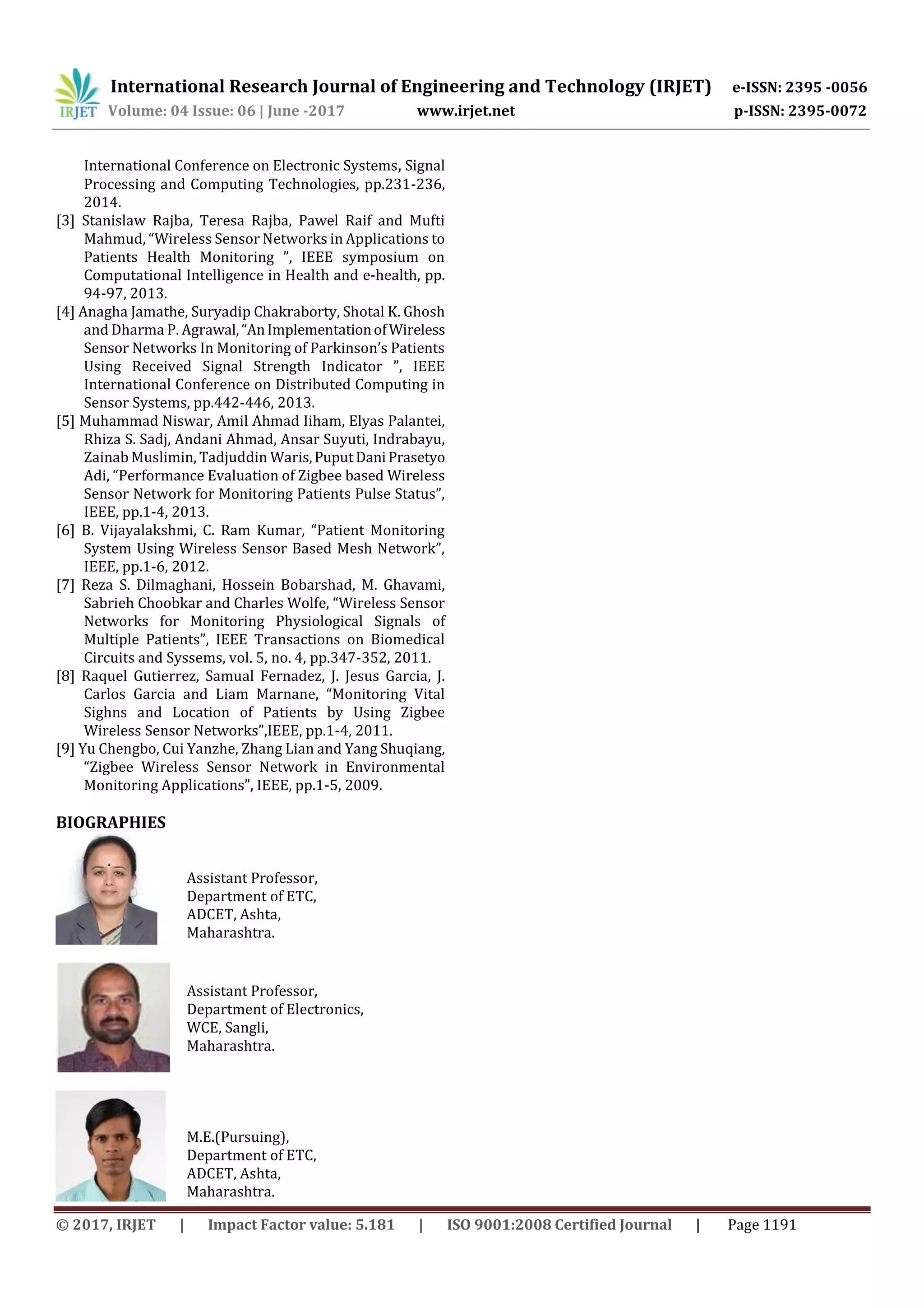 International Research Journal of Engineering and Technology (IRJET) e-ISSN: 2395 -0056
Volume: 04 Issue: 06 | June -2017 www.irjet.net p-ISSN: 2395-0072
© 2017, IRJET | Impact Factor value: 5.181 | ISO 9001:2008 Certified Journal | Page 1191
International Conference on Electronic Systems, Signal
Processing and Computing Technologies, pp.231-236,
2014.
[3] Stanislaw Rajba, Teresa Rajba, Pawel Raif and Mufti
Mahmud, “Wireless Sensor Networks in Applications to
Patients Health Monitoring ”, IEEE symposium on
Computational Intelligence in Health and e-health, pp.
94-97, 2013.
[4] Anagha Jamathe, Suryadip Chakraborty, Shotal K. Ghosh
and Dharma P. Agrawal,“AnImplementationofWireless
Sensor Networks In Monitoring of Parkinson’s Patients
Using Received Signal Strength Indicator ”, IEEE
International Conference on Distributed Computing in
Sensor Systems, pp.442-446, 2013.
[5] Muhammad Niswar, Amil Ahmad Iiham, Elyas Palantei,
Rhiza S. Sadj, Andani Ahmad, Ansar Suyuti, Indrabayu,
Zainab Muslimin, Tadjuddin Waris,PuputDaniPrasetyo
Adi, “Performance Evaluation of Zigbee based Wireless
Sensor Network for Monitoring Patients Pulse Status”,
IEEE, pp.1-4, 2013.
[6] B. Vijayalakshmi, C. Ram Kumar, “Patient Monitoring
System Using Wireless Sensor Based Mesh Network”,
IEEE, pp.1-6, 2012.
[7] Reza S. Dilmaghani, Hossein Bobarshad, M. Ghavami,
Sabrieh Choobkar and Charles Wolfe, “Wireless Sensor
Networks for Monitoring Physiological Signals of
Multiple Patients”, IEEE Transactions on Biomedical
Circuits and Syssems, vol. 5, no. 4, pp.347-352, 2011.
[8] Raquel Gutierrez, Samual Fernadez, J. Jesus Garcia, J.
Carlos Garcia and Liam Marnane, “Monitoring Vital
Sighns and Location of Patients by Using Zigbee
Wireless Sensor Networks”,IEEE, pp.1-4, 2011.
[9] Yu Chengbo, Cui Yanzhe, Zhang Lian and Yang Shuqiang,
“Zigbee Wireless Sensor Network in Environmental
Monitoring Applications”, IEEE, pp.1-5, 2009.
BIOGRAPHIES
Assistant Professor,
Department of ETC,
ADCET, Ashta,
Maharashtra.
Assistant Professor,
Department of Electronics,
WCE, Sangli,
Maharashtra.
M.E.(Pursuing),
Department of ETC,
ADCET, Ashta,
Maharashtra.
 