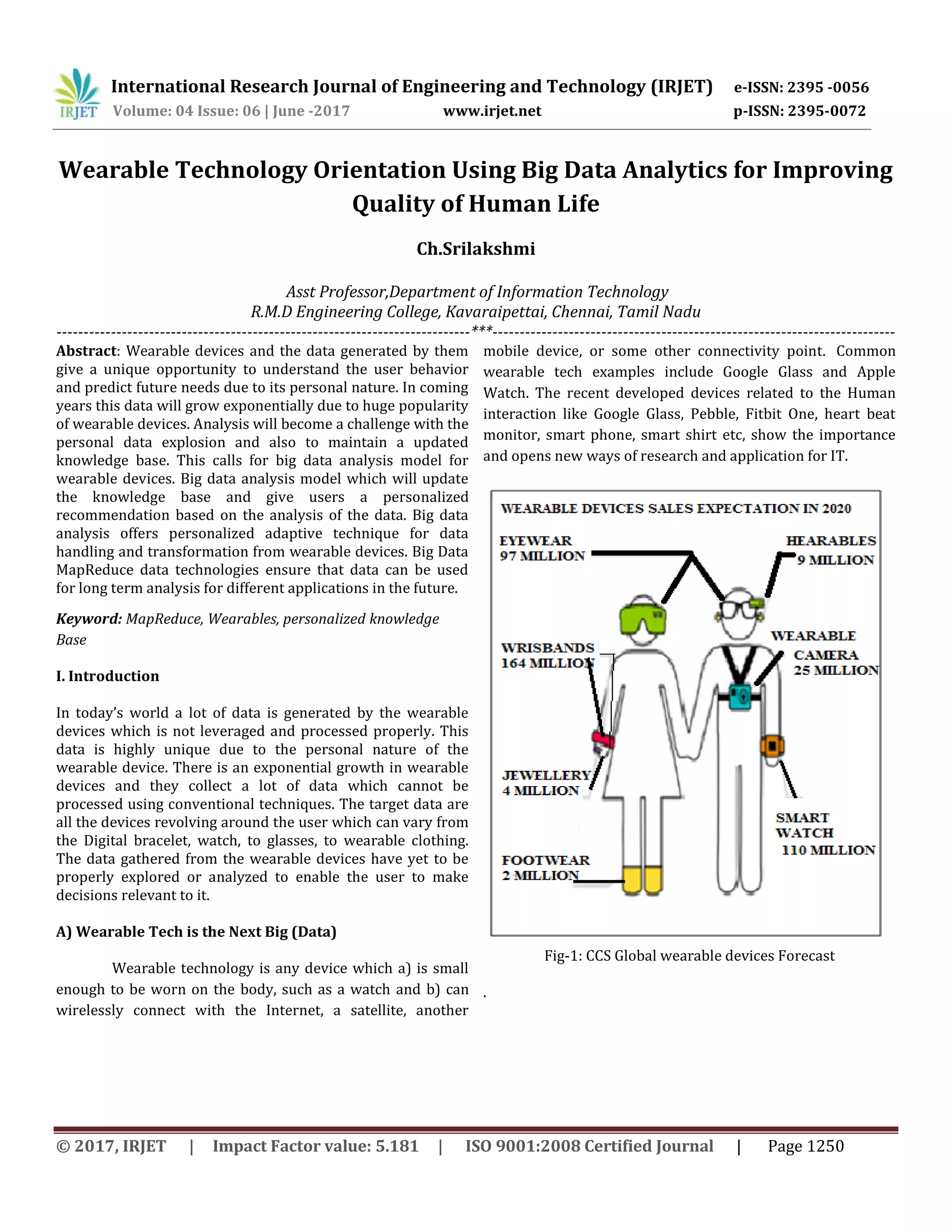 International Research Journal of Engineering and Technology (IRJET) e-ISSN: 2395 -0056
Volume: 04 Issue: 06 | June -2017 www.irjet.net p-ISSN: 2395-0072
© 2017, IRJET | Impact Factor value: 5.181 | ISO 9001:2008 Certified Journal | Page 1250
Wearable Technology Orientation Using Big Data Analytics for Improving
Quality of Human Life
Ch.Srilakshmi
Asst Professor,Department of Information Technology
R.M.D Engineering College, Kavaraipettai, Chennai, Tamil Nadu
----------------------------------------------------------------------------***--------------------------------------------------------------------------
Abstract: Wearable devices and the data generated by them
give a unique opportunity to understand the user behavior
and predict future needs due to its personal nature. In coming
years this data will grow exponentially due to huge popularity
of wearable devices. Analysis will become a challenge with the
personal data explosion and also to maintain a updated
knowledge base. This calls for big data analysis model for
wearable devices. Big data analysis model which will update
the knowledge base and give users a personalized
recommendation based on the analysis of the data. Big data
analysis offers personalized adaptive technique for data
handling and transformation from wearable devices. Big Data
MapReduce data technologies ensure that data can be used
for long term analysis for different applications in the future.
Keyword: MapReduce, Wearables, personalized knowledge
Base
I. Introduction
In today’s world a lot of data is generated by the wearable
devices which is not leveraged and processed properly. This
data is highly unique due to the personal nature of the
wearable device. There is an exponential growth in wearable
devices and they collect a lot of data which cannot be
processed using conventional techniques. The target data are
all the devices revolving around the user which can vary from
the Digital bracelet, watch, to glasses, to wearable clothing.
The data gathered from the wearable devices have yet to be
properly explored or analyzed to enable the user to make
decisions relevant to it.
A) Wearable Tech is the Next Big (Data)
Wearable technology is any device which a) is small
enough to be worn on the body, such as a watch and b) can
wirelessly connect with the Internet, a satellite, another
mobile device, or some other connectivity point. Common
wearable tech examples include Google Glass and Apple
Watch. The recent developed devices related to the Human
interaction like Google Glass, Pebble, Fitbit One, heart beat
monitor, smart phone, smart shirt etc, show the importance
and opens new ways of research and application for IT.
Fig-1: CCS Global wearable devices Forecast
.
 