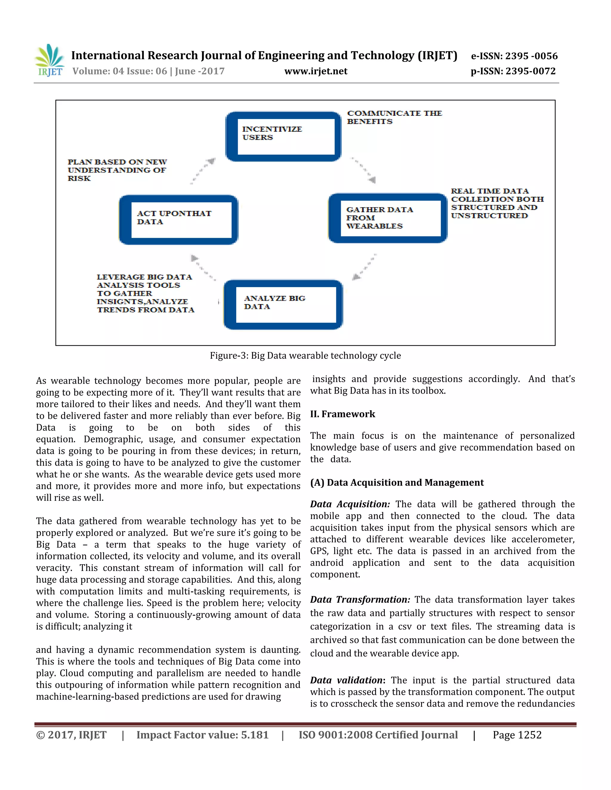 International Research Journal of Engineering and Technology (IRJET) e-ISSN: 2395 -0056
Volume: 04 Issue: 06 | June -2017 www.irjet.net p-ISSN: 2395-0072
© 2017, IRJET | Impact Factor value: 5.181 | ISO 9001:2008 Certified Journal | Page 1252
Figure-3: Big Data wearable technology cycle
As wearable technology becomes more popular, people are
going to be expecting more of it. They’ll want results that are
more tailored to their likes and needs. And they’ll want them
to be delivered faster and more reliably than ever before. Big
Data is going to be on both sides of this
equation. Demographic, usage, and consumer expectation
data is going to be pouring in from these devices; in return,
this data is going to have to be analyzed to give the customer
what he or she wants. As the wearable device gets used more
and more, it provides more and more info, but expectations
will rise as well.
The data gathered from wearable technology has yet to be
properly explored or analyzed. But we’re sure it’s going to be
Big Data – a term that speaks to the huge variety of
information collected, its velocity and volume, and its overall
veracity. This constant stream of information will call for
huge data processing and storage capabilities. And this, along
with computation limits and multi-tasking requirements, is
where the challenge lies. Speed is the problem here; velocity
and volume. Storing a continuously-growing amount of data
is difficult; analyzing it
and having a dynamic recommendation system is daunting.
This is where the tools and techniques of Big Data come into
play. Cloud computing and parallelism are needed to handle
this outpouring of information while pattern recognition and
machine-learning-based predictions are used for drawing
insights and provide suggestions accordingly. And that’s
what Big Data has in its toolbox.
II. Framework
The main focus is on the maintenance of personalized
knowledge base of users and give recommendation based on
the data.
(A) Data Acquisition and Management
Data Acquisition: The data will be gathered through the
mobile app and then connected to the cloud. The data
acquisition takes input from the physical sensors which are
attached to different wearable devices like accelerometer,
GPS, light etc. The data is passed in an archived from the
android application and sent to the data acquisition
component.
Data Transformation: The data transformation layer takes
the raw data and partially structures with respect to sensor
categorization in a csv or text files. The streaming data is
archived so that fast communication can be done between the
cloud and the wearable device app.
Data validation: The input is the partial structured data
which is passed by the transformation component. The output
is to crosscheck the sensor data and remove the redundancies
 