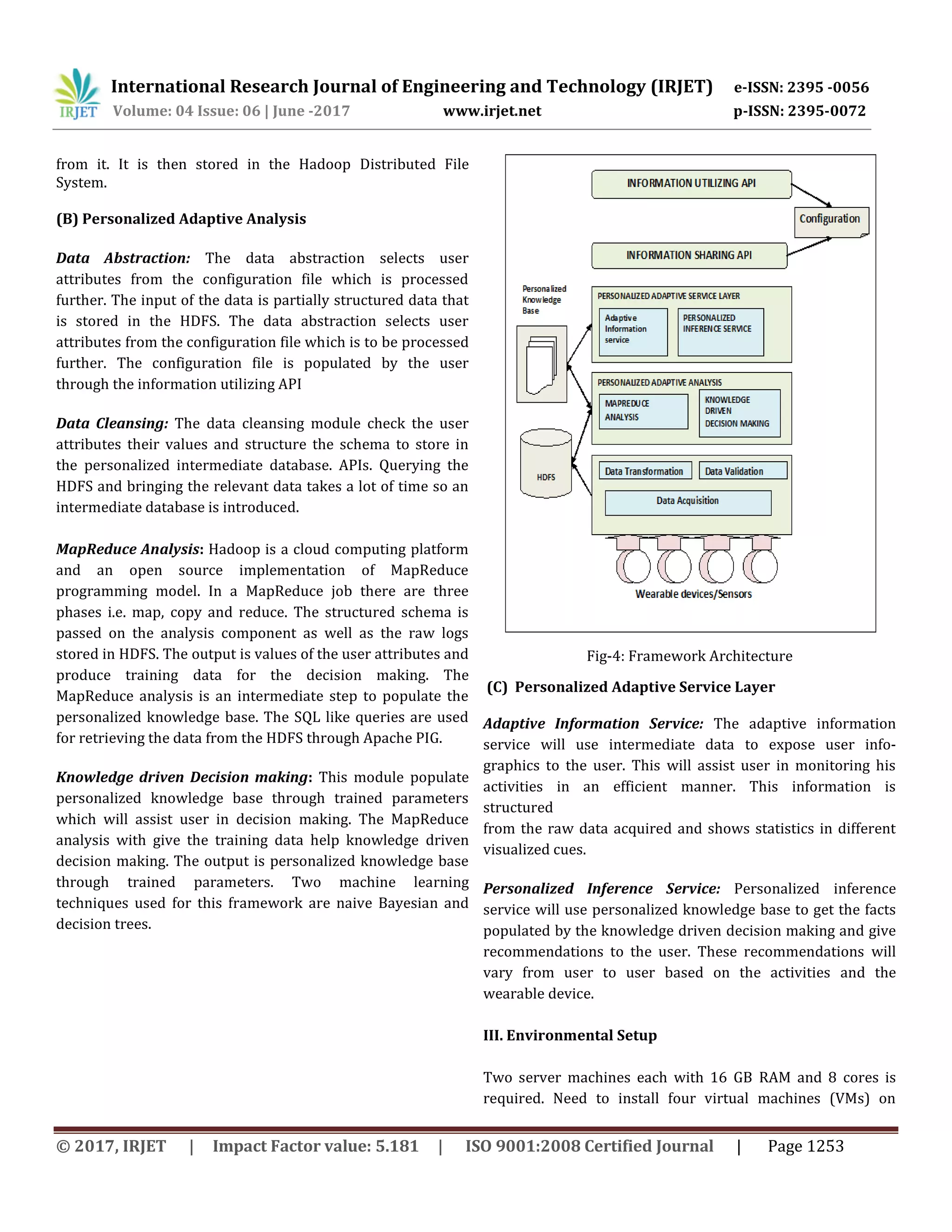 International Research Journal of Engineering and Technology (IRJET) e-ISSN: 2395 -0056
Volume: 04 Issue: 06 | June -2017 www.irjet.net p-ISSN: 2395-0072
© 2017, IRJET | Impact Factor value: 5.181 | ISO 9001:2008 Certified Journal | Page 1253
from it. It is then stored in the Hadoop Distributed File
System.
(B) Personalized Adaptive Analysis
Data Abstraction: The data abstraction selects user
attributes from the configuration file which is processed
further. The input of the data is partially structured data that
is stored in the HDFS. The data abstraction selects user
attributes from the configuration file which is to be processed
further. The configuration file is populated by the user
through the information utilizing API
Data Cleansing: The data cleansing module check the user
attributes their values and structure the schema to store in
the personalized intermediate database. APIs. Querying the
HDFS and bringing the relevant data takes a lot of time so an
intermediate database is introduced.
MapReduce Analysis: Hadoop is a cloud computing platform
and an open source implementation of MapReduce
programming model. In a MapReduce job there are three
phases i.e. map, copy and reduce. The structured schema is
passed on the analysis component as well as the raw logs
stored in HDFS. The output is values of the user attributes and
produce training data for the decision making. The
MapReduce analysis is an intermediate step to populate the
personalized knowledge base. The SQL like queries are used
for retrieving the data from the HDFS through Apache PIG.
Knowledge driven Decision making: This module populate
personalized knowledge base through trained parameters
which will assist user in decision making. The MapReduce
analysis with give the training data help knowledge driven
decision making. The output is personalized knowledge base
through trained parameters. Two machine learning
techniques used for this framework are naive Bayesian and
decision trees.
Fig-4: Framework Architecture
(C) Personalized Adaptive Service Layer
Adaptive Information Service: The adaptive information
service will use intermediate data to expose user info-
graphics to the user. This will assist user in monitoring his
activities in an efficient manner. This information is
structured
from the raw data acquired and shows statistics in different
visualized cues.
Personalized Inference Service: Personalized inference
service will use personalized knowledge base to get the facts
populated by the knowledge driven decision making and give
recommendations to the user. These recommendations will
vary from user to user based on the activities and the
wearable device.
III. Environmental Setup
Two server machines each with 16 GB RAM and 8 cores is
required. Need to install four virtual machines (VMs) on
 