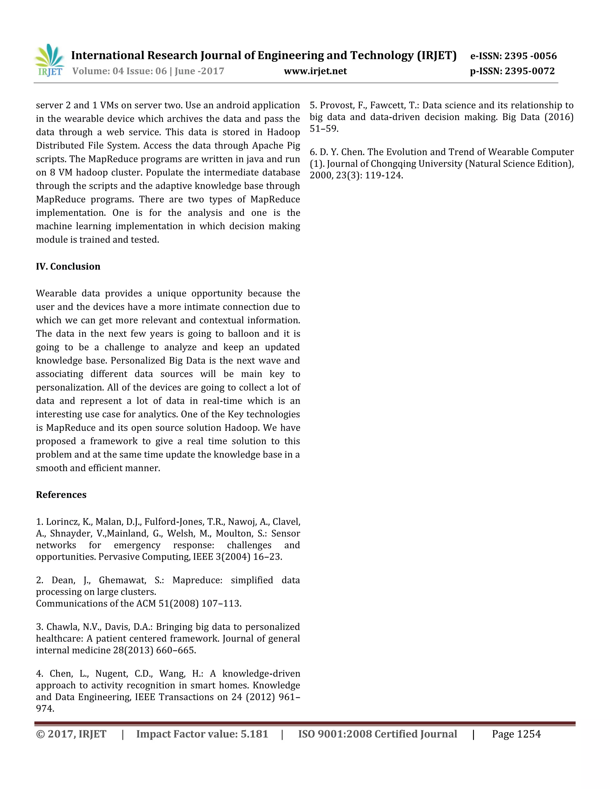 International Research Journal of Engineering and Technology (IRJET) e-ISSN: 2395 -0056
Volume: 04 Issue: 06 | June -2017 www.irjet.net p-ISSN: 2395-0072
© 2017, IRJET | Impact Factor value: 5.181 | ISO 9001:2008 Certified Journal | Page 1254
server 2 and 1 VMs on server two. Use an android application
in the wearable device which archives the data and pass the
data through a web service. This data is stored in Hadoop
Distributed File System. Access the data through Apache Pig
scripts. The MapReduce programs are written in java and run
on 8 VM hadoop cluster. Populate the intermediate database
through the scripts and the adaptive knowledge base through
MapReduce programs. There are two types of MapReduce
implementation. One is for the analysis and one is the
machine learning implementation in which decision making
module is trained and tested.
IV. Conclusion
Wearable data provides a unique opportunity because the
user and the devices have a more intimate connection due to
which we can get more relevant and contextual information.
The data in the next few years is going to balloon and it is
going to be a challenge to analyze and keep an updated
knowledge base. Personalized Big Data is the next wave and
associating different data sources will be main key to
personalization. All of the devices are going to collect a lot of
data and represent a lot of data in real-time which is an
interesting use case for analytics. One of the Key technologies
is MapReduce and its open source solution Hadoop. We have
proposed a framework to give a real time solution to this
problem and at the same time update the knowledge base in a
smooth and efficient manner.
References
1. Lorincz, K., Malan, D.J., Fulford-Jones, T.R., Nawoj, A., Clavel,
A., Shnayder, V.,Mainland, G., Welsh, M., Moulton, S.: Sensor
networks for emergency response: challenges and
opportunities. Pervasive Computing, IEEE 3(2004) 16–23.
2. Dean, J., Ghemawat, S.: Mapreduce: simplified data
processing on large clusters.
Communications of the ACM 51(2008) 107–113.
3. Chawla, N.V., Davis, D.A.: Bringing big data to personalized
healthcare: A patient centered framework. Journal of general
internal medicine 28(2013) 660–665.
4. Chen, L., Nugent, C.D., Wang, H.: A knowledge-driven
approach to activity recognition in smart homes. Knowledge
and Data Engineering, IEEE Transactions on 24 (2012) 961–
974.
5. Provost, F., Fawcett, T.: Data science and its relationship to
big data and data-driven decision making. Big Data (2016)
51–59.
6. D. Y. Chen. The Evolution and Trend of Wearable Computer
(1). Journal of Chongqing University (Natural Science Edition),
2000, 23(3): 119-124.
 