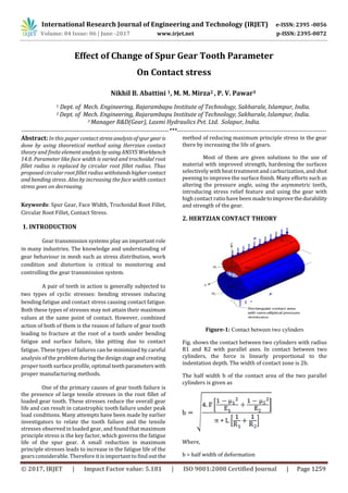 International Research Journal of Engineering and Technology (IRJET) e-ISSN: 2395 -0056
Volume: 04 Issue: 06 | June -2017 www.irjet.net p-ISSN: 2395-0072
© 2017, IRJET | Impact Factor value: 5.181 | ISO 9001:2008 Certified Journal | Page 1259
Effect of Change of Spur Gear Tooth Parameter
On Contact stress
Nikhil B. Abattini 1, M. M. Mirza2 , P. V. Pawar3
1 Dept. of Mech. Engineering, Rajarambapu Institute of Technology, Sakharale, Islampur, India.
2 Dept. of Mech. Engineering, Rajarambapu Institute of Technology, Sakharale, Islampur, India.
3 Manager R&D(Gear), Laxmi Hydraulics Pvt. Ltd. Solapur, India.
------------------------------------------------------------------------***-------------------------------------------------------------------------
Abstract: In this paper contact stressanalysisofspurgearis
done by using theoretical method using Herrzian contact
theory and finite elementanalysisby usingANSYSWorkbench
14.0. Parameter like face width is varied and trochoidal root
fillet radius is replaced by circular root fillet radius. Thus
proposed circular root fillet radius withstandshighercontact
and bending stress. Also by increasing the face width contact
stress goes on decreasing.
Keywords: Spur Gear, Face Width, Trochoidal Root Fillet,
Circular Root Fillet, Contact Stress.
1. INTRODUCTION
Gear transmission systems play an important role
in many industries. The knowledge and understanding of
gear behaviour in mesh such as stress distribution, work
condition and distortion is critical to monitoring and
controlling the gear transmission system.
A pair of teeth in action is generally subjected to
two types of cyclic stresses: bending stresses inducing
bending fatigue and contact stress causing contact fatigue.
Both these types of stresses may not attain their maximum
values at the same point of contact. However, combined
action of both of them is the reason of failure of gear tooth
leading to fracture at the root of a tooth under bending
fatigue and surface failure, like pitting due to contact
fatigue. These types of failures can be minimized by careful
analysis of the problem duringthedesignstageandcreating
proper tooth surface profile, optimal teeth parameterswith
proper manufacturing methods.
One of the primary causes of gear tooth failure is
the presence of large tensile stresses in the root fillet of
loaded gear tooth. These stresses reduce the overall gear
life and can result in catastrophic tooth failure under peak
load conditions. Many attempts have been made by earlier
investigators to relate the tooth failure and the tensile
stresses observed in loaded gear, and found that maximum
principle stress is the key factor, which governs the fatigue
life of the spur gear. A small reduction in maximum
principle stresses leads to increase in the fatigue life of the
gears considerable. Therefore it is important to find out the
method of reducing maximum principle stress in the gear
there by increasing the life of gears.
Most of them are given solutions to the use of
material with improved strength, hardening the surfaces
selectively with heat treatment and carburization, and shot
peening to improve the surface finish. Many efforts such as
altering the pressure angle, using the asymmetric teeth,
introducing stress relief feature and using the gear with
high contact ratio have been madetoimprovethedurability
and strength of the gear.
2. HERTZIAN CONTACT THEORY
Figure-1: Contact between two cylinders
Fig. shows the contact between two cylinders with radius
R1 and R2 with parallel axes. In contact between two
cylinders, the force is linearly proportional to the
indentation depth. The width of contact zone is 2b.
The half width b of the contact area of the two parallel
cylinders is given as
Where,
b = half width of deformation
 