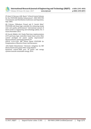 International Research Journal of Engineering and Technology (IRJET) e-ISSN: 2395 -0056
Volume: 04 Issue: 06 | June -2017 www.irjet.net p-ISSN: 2395-0072
© 2017, IRJET | Impact Factor value: 5.181 | ISO 9001:2008 Certified Journal | Page 1273
[7] Amir H. Norouzi, A.M. Shard, “A Novel Control Scheme
for the STATCOM Stability Enhancement”, 2003 IEEE PES
Transmission and Distribution Conference and Exposition,
Sept. 2003.
[8] P.Aruna, P.Bhaskara Prasad and P. Suresh Babu”
STATCOM with fuzzy logic controller for enhancing steady
state and quality performances” international journal of
latest trends in engineering and technology (ijltet), Vol. 3
Issue2 November 2013.
[9] Suresh Mikkili, A.K. Panda,”Real-time implementation
of PI and fuzzy logic controllers based shunt active filter
control strategies for power quality improvement”
Electrical Power and Energy Systems 43
(2012) 1114–1126. SRF Theory Based STATCOM for
Compensation of Reactive Power and Harmonics
[10] Kakoli bhatacharjee,” Harmonic mitigation by SRF
theory based active power filter using adaptive
hysteresis control,”IEEE proc. Of power and energy
systems towards sustainable energy, 2014.
 