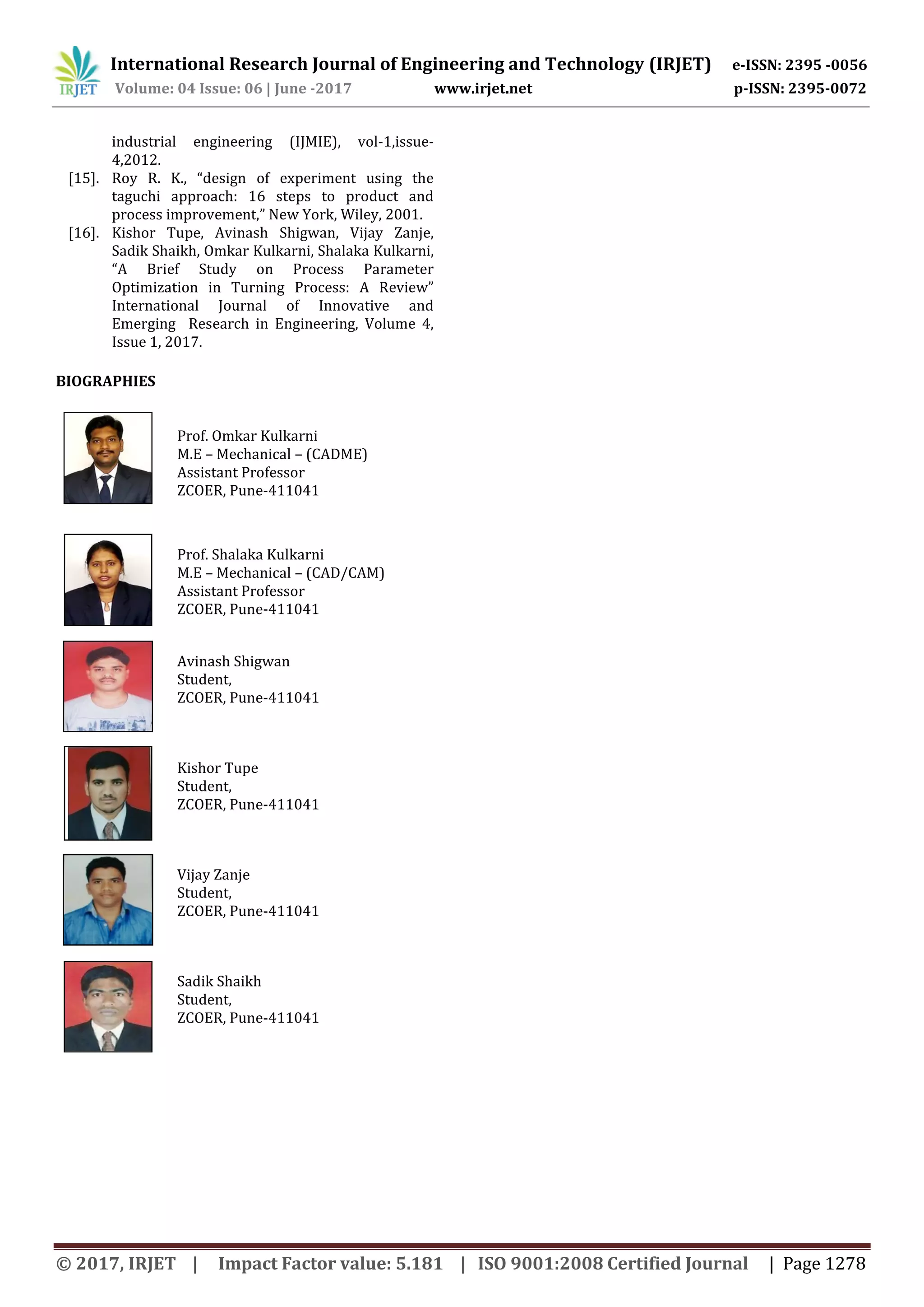 International Research Journal of Engineering and Technology (IRJET) e-ISSN: 2395 -0056
Volume: 04 Issue: 06 | June -2017 www.irjet.net p-ISSN: 2395-0072
© 2017, IRJET | Impact Factor value: 5.181 | ISO 9001:2008 Certified Journal | Page 1278
industrial engineering (IJMIE), vol-1,issue-
4,2012.
[15]. Roy R. K., “design of experiment using the
taguchi approach: 16 steps to product and
process improvement,” New York, Wiley, 2001.
[16]. Kishor Tupe, Avinash Shigwan, Vijay Zanje,
Sadik Shaikh, Omkar Kulkarni, Shalaka Kulkarni,
“A Brief Study on Process Parameter
Optimization in Turning Process: A Review”
International Journal of Innovative and
Emerging Research in Engineering, Volume 4,
Issue 1, 2017.
BIOGRAPHIES
Prof. Omkar Kulkarni
M.E – Mechanical – (CADME)
Assistant Professor
ZCOER, Pune-411041
Prof. Shalaka Kulkarni
M.E – Mechanical – (CAD/CAM)
Assistant Professor
ZCOER, Pune-411041
Avinash Shigwan
Student,
ZCOER, Pune-411041
Kishor Tupe
Student,
ZCOER, Pune-411041
Vijay Zanje
Student,
ZCOER, Pune-411041
Sadik Shaikh
Student,
ZCOER, Pune-411041
 