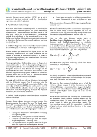 International Research Journal of Engineering and Technology (IRJET) e-ISSN: 2395 -0056
Volume: 04 Issue: 06 | June -2017 www.irjet.net p-ISSN: 2395-0072
© 2017, IRJET | Impact Factor value: 5.181 | ISO 9001:2008 Certified Journal | Page 1304
machine. Support vector machines (SVMs) are a set of
supervised learning methods used for classification,
regression and outlier’s detection.
4) Populate a tuple for that image
As of now, we have the three things with us, the detected
objects, the label of the background and spatial relationship
between them. These three entities will form a tuple of the
form, <obj 1, obj 2…obj n, Scene, Relations>. There can be
multiple detected objects in the scenario and Scene is the
Background labelling.Relationshererepresentattributessuch
as directions, background-foreground relations, touching,
non-touching etc.
5) Find from the parallel corpora or word co-occurrencedata,
the most likely set of sentences containing these words
By now we have got the tuple of the objects, scene and the
relationship between them. But these individuals are not
enough to generate a meaningful sentence. In order to
generate a relevant sentence, we are going to use the notion
of “Distributed Intelligence”.
We are going to infuse the knowledge source to the problem
statement in order to solve it. Infusing knowledge means
providing dataset to the computer. The dataset used here is
Wikipedia. Based on this dataset, an ontology will be
populated. This idea is not hand crafted, it isautomatic.So this
is statistically probabilisticgraphicalmodel.Itisanundirected
graphical model much in the lines of Conditional Random
Field (CRF) or Markov Random Field (MRF).
The tuple <obj 1, obj 2…obj n, Scene, Relations>, is compared
with the Wikipedia dataset. Top 5 sentences with the
combination of words in the tuple are extracted.Wehaveprior
knowledge in the form of Wikipedia sentences. So we will
have likelihood to be calculated based on the given prior
information and after integrating them in the Bayesian
framework, the final answer is obtained.
6) Perform Google image search and find relevant images for
each such sentence
There are 5 most relevant sentences extracted from the Wiki
dataset containing the words of the tuple. The Google Image
Search API provides a JavaScript interface to embed Google
Image Search results in your website or application. For each
one of the 5 sentences, the following steps are performed:
 Give input as the sentence retrieved from abovestep
to Google Image API.
 Download top 10 images for each such sentence.
 Compare each of the 10 images with the original
image and generate a similarity score.
 The highest matching image with the actual imageis
taken and kept in the table along with its score.
 This process is repeated for all 5 sentences and thus
we get 5 images with its score in the form of a table.
7) Compare retrieved images with theinputimageandassign
similarity score
The downloaded 10 images for each sentence are compared
with the actual image. Various algorithms are used for
comparison such as key point matching, Histogrammethods,
feature matching techniques with decision trees etc
One can also use distance metrics such as
Euclidean distance, Manhattan (also called City block)
distance, and the Chebyshev distance. A similarity
measurement must be selected to decide how close a vector
is to another vector. The problem can be converted to
computing the discrepancybetweentwovectorsx,y ∈Rd.The
Euclidean distance between x, y ∈ Rd is computed by:
The Manhattan (city block distance), which takes fewer
operations, is computed by:
8) Find the image which has the highest similarity score with
the input image. The sentence corresponding to this image is
most likely the one for our image too.
Till now, we have achieved similarity scores of all the
retrieved relevant images. Of all the 5 sentences and their
relevant 10 images per sentence, those image with highest
similarity score or least distance metric will be picked up. The
sentence for the highest scorer image will be the one for
actual image too.
The RGB Color Histogram of actualimageandall otherimages
are generated. Then Euclidean distance between all the
images is calculated. The image having least distance with
actual image is taken as intermediate result. The
corresponding sentence with this intermediate result is the
original sentence which describes the scene or the image
taken as input.
 
