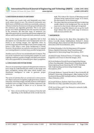 International Research Journal of Engineering and Technology (IRJET) e-ISSN: 2395 -0056
Volume: 04 Issue: 06 | June -2017 www.irjet.net p-ISSN: 2395-0072
© 2017, IRJET | Impact Factor value: 5.181 | ISO 9001:2008 Certified Journal | Page 1306
5. DISCUSSION ON RESULTS OBTAINED
We compare our results with only [babytalk] since their
work comes closest to ours. The research community uses
BLEU score or ROUGE score which are essentially a measure
of lexical similarity of sentencesinthegroundtruthdata with
the sentences our algorithm generates. This is not quite
proper since BLEU and ROUGE miss the semantic closeness
of the sentences. We find that many of sentences our
algorithm generated are matching with humanjudgmentbut
did not match well with the ground truth sentences exactly.
Some of the images for which our algorithm fails to find
description are such that their scene backgrounds were not
found in our training images. Our algorithm relies on
transferring acquired knowledge to new unseen images and
hence it fails when a new scene background is found.
However, this problem can easily be overcome if we expand
our training dataset to include many possible backgrounds.
Another source of error was misidentificationofobjects.This
too can be resolved if more training data samples are used.
Lighting conditions, qualityofimages,andother noisefactors
were also responsible for somewhat poor objectrecognition.
6. CONCLUSION AND FUTURE WORK
Thus we are proposing an approachthatgeneratessentences
from image by understanding the entities in the image and
their correlations among each other, which further uses
Distributed Intelligence in order to generate proper
sentences.
The series of activities that are carried out in entire process
are: Object and scene recognition, tuple generation, sentence
extraction, searching images and take sentence with highest
similarity score as output. Based on further experience, the
work can be expanded in future so as to increase the
efficiency.
 Here, we record the top 5 sentences from the web
depending on the likelihood of the words from the
tuple. This reduces the chances of detecting unusual
activities being captured from image. So in future,
this discrepancy can be eliminated.
 The object detection technique fall short in detecting
smaller objects in the background. This can also be
improved so that minute objects get recognized.
 Instead of using Wiki dataset, one can go for much
larger dataset that covers wide range of sentences
with unusual activities also.
7. REFERENCES
[1] Kelvin Xu ,Jimmy Lei Ba ,Ryan Kiros ,Kyunghyun Cho
,Aaron Courville ,Ruslan Salakhutdinov, Richard S. Zemel,
Yoshua Bengio ;Show, Attend and Tell: Neural Image Caption
Generation with Visual Attention, 2015
[2] Andrej Karpathy, Li Fei-Fei Department of Computer
Science, Stanford University; Deep Visual-Semantic
Alignments for Generating Image Descriptions, 2015
[3] Ankush Gupta. Yashaswi Verma, C.V. Jawahar; Choosing
Linguistics over Vision to Describe Images, 2012
[4] Girish Kulkarni,Visruth Premraj,Sagnik Dhar,Siming
Li,Yejin Choi,Alexander C Berg,Tamara L Berg,Stony Brook
University,Stony Brook University, NY 11794, USA Baby
Talk: Understanding and Generating Simple Image
Descriptions, 2013
[5] Joseph Redmon∗, Santosh Divvala∗†, Ross Girshick¶, Ali
Farhadi∗† University of Washington∗, Allen Institute for AI†,
Facebook AI Research¶;YouOnlyLookOnce: Uniﬁed,RealTime
Object Detection, 2016
[6] Joseph Redmon, Darknet: Open Source Neural
Networks in C, http://pjreddie.com/yolo/, 2013-2016
[7] M. Lin, Q. Chen, and S. Yan. Network in network. CoRR,
abs/1312.4400, 2013.
 