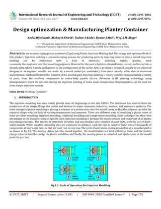 © 2017, IRJET | Impact Factor value: 5.181 | ISO 9001:2008 Certified Journal | Page 151
Design optimization & Manufacturing Planter Container
AbdulAjij M.Kazi1, Akshay R.Khirid2, Tushar S.Kadu3, Kumar S.Mali4, Prof. S.M. Alage5
1,2,3,4 UG students, Department of Mechanical Engineering, UCOER Pune. Maharashtra, India.
5Assistant Professors, Department of Mechanical Engineering, UCOER Pune. Maharashtra, India.
this product, Injection molding is a manufacturing process for producing parts by injecting material into a mould. Injection
molding can be performed with a host of materials, including metals, glasses, most
commonly thermoplastic and thermosetting polymers. Material for the part is fed into a heated barrel, mixed, and forced into a
mould cavity, where it cools and hardens to the configuration of the cavity. After a product is designed, usually by an industrial
designer or an engineer moulds are made by a mould maker (or toolmaker) from metal usually either steel or aluminum
and precision-machined to form the features of the desired part. Injection molding is widely used for manufacturing a variety
of parts, from the smallest components to entire body panels of cars. Advances in 3D printing technology, using
photopolymers which do not melt during the injection molding of some lower temperature thermoplastics, can be used for
some simple injection moulds.
Index terms: Molding, Container.
1. INTRODUCTION
The injection moulding has seen steady growth since its beginnings in the late 1800's. The technique has evolved from the
production of the simple things like combs and buttons to major consumer, industrial, medical, and aerospace products. The
main concept of plastic moulding is placing a polymer in a molten state into the mould cavity so that the polymer can take the
required shape with the help of varying temperature and pressure. There are different ways of moulding a plastic some of
them are blow moulding, Injection moulding, rotational moulding and compression moulding. Each technique has their own
advantages in the manufacturing of specific item. Injection moulding is perhaps the most common and important of all plastic
processing processes. The process is extremely versatile, and can produce very complex shaped parts, with the use of multi-
sided moulds. While injection moulding dies are expensive to produce, each die can be used to make tens of thousands of
components at very rapid rate, so that per-part cost is very low. The cycle of operations during production of a moulded part is
as shown in fig 1.1. The moving platen puts the mould together; the mould halves are held with large force, and the molten
charge is forced into the cavity; the plastic solidifies, and finally, the moving platen is retracted, and ejector pins in the mould
push the part out.
Fig 1.1: Cycle of Operation For Injection Moulding
````
International Research Journal of Engineering and Technology (IRJET) e-ISSN: 2395 -0056
Volume: 04 Issue: 06 | June-2017 www.irjet.net p-ISSN: 2395-0072
----------------------------------------------------------------------------------------------------------------------------------------------------------
Abstract:We are manufacturing plastic container (Cup) using Plastic Injection Molding And Also design and optimize Mold of
 