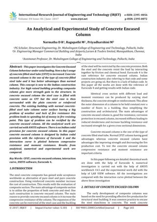International Research Journal of Engineering and Technology (IRJET) e-ISSN: 2395 -0056
Volume: 04 Issue: 06 | June -2017 www.irjet.net p-ISSN: 2395-0072
© 2017, IRJET | Impact Factor value: 5.181 | ISO 9001:2008 Certified Journal | Page 165
An Analytical and Experimental Study of Concrete Encased
Column
Narmatha D R1, Ragupathi M2 , Priyadharshini M3
1PG Scholar, Structural Engineering, Dr. Mahalingam College of Engineering and Technology, Pollachi, India
2Sr. Engineering Manager Commercial Building and Airports,Larsen & Toubro limited, Manapakkam, Chennai,
India
3Assistanat Professor, Dr. Mahalingam College of Engineering and Technology, Pollachi, India
---------------------------------------------------------------------***---------------------------------------------------------------------
Abstract - This paper investigates the ConcreteEncased
Column behaviour under axialloading.Nowa day’susage
of concrete filled steel tube (CFST) is increased. Concrete
encased column is the one of the type of concrete-filled
steel tube and it has better advantages than normal
column. This concept is new to the Indian construction
industry. For high raised building providing composite
column give more strength gain to the structure. In
concrete encased column the steel case is filled with
concrete same as CFT but the steel case is then
surrounded with the plain concrete or reinforced
concrete. The existing building with normal concrete-
filled steel tube column outer surface having a big
problem of weather and lack of fire resistance this
problem leads to spending lot of money in fire resisting
paint. This type of problem can be rectified by the
concrete encased column. All the analytical work are
carried out with ANSYS software. There is no Indiancodal
provision for concrete encased column. In this paper
concrete encased column is designed by Indian codal
provision with the reference of Eurocode 4 and the
interaction curve is plotted between compressive
resistance and moment resistance. Results from
analytical, numerical and experimental work are
compared.
Key Words: CFST, concrete encased column, interaction
curve, ANSYS software, Eurocode 4.
1.INTRODUCTION
The steel concrete composite has gained wide acceptance
worldwide as alternative of pure steel and pure concrete
construction. Using reinforced concrete member increase
the cost of construction. This results with the evaluation of
composite section. The main advantageofcompositesection
is to utilize the properties of both concrete and steel. One
such construction is concrete encased column. The main
reason to provide concrete encased column is it increasethe
compressive resistance of the column. The expansion of the
concrete can be restricted of the steel case and the buckling
of the steel will be restricted by the concrete provision. Both
the steel and the concrete resist the load by interacting
together by friction and chemical bond. Eurocode 4 is the
vast reference for concrete encased column. Indian
construction industry also referring to that code and some
projects are going on. But there is a lack of Indian code. In
this paper all the works are done with the reference of
Eurocode 4 and getting results with Indian code.
Identical cross section with different load and
moment resistance can be produced by varying steel
thickness, the concretestrengthorreinforcement.Thisallow
the outer dimension of a column to be held constant over a
number of floors in a building, thus simplifying the
construction and architectural. The main advantages of
concrete encased column is, good fire resistance, corrosion
protection in encased column, increased stiffness leading to
reduced slenderness and increase buckling resistance and
increased strength for a given cross sectional dimensions.
Concrete encased column is the one of the type of
concrete filled steel tube. Normal CFST column having good
advantages whereas concrete encased column have
advantages like improving strength and decreasing the fire
production cost. To test the concrete encased column
compressive resistance and moment resistance are
important criteria.
In thispaperfollowingaredetailed.theoretical work
are done with the help of Eurocode 4, numerical
investigation is carried out with the help of ANSYS
workbench 14.5 and the experimental work did with the
help of LAB VIEW software. All the investigations are
compared with the interaction curve plotted between the
above three investigation
2. DETAILS OF CONCRETE ENCASED COLUMN
The early development of composite columns was
based on the need for providing effective fire production for
structural steel building. It was common practice to encase
the steel stanchions in concrete. The week concrete
 