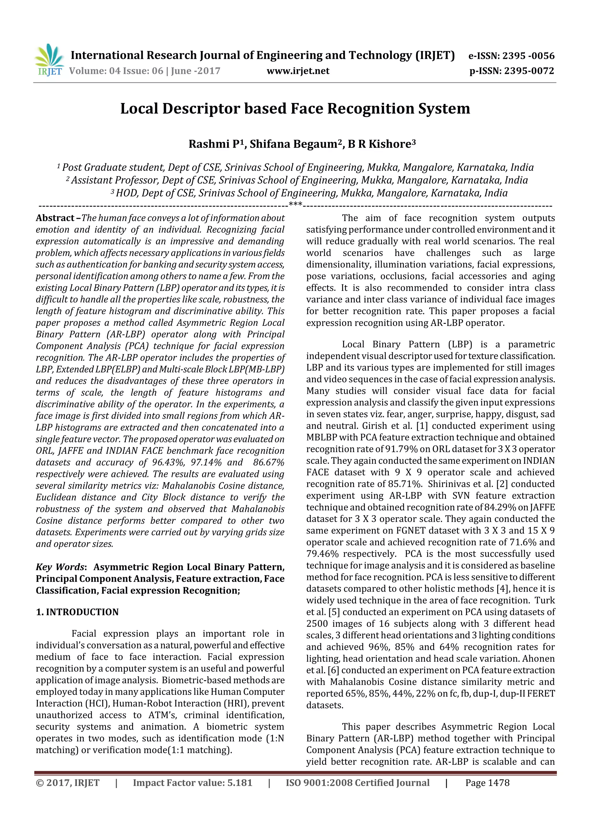 International Research Journal of Engineering and Technology (IRJET) e-ISSN: 2395 -0056
Volume: 04 Issue: 06 | June -2017 www.irjet.net p-ISSN: 2395-0072
© 2017, IRJET | Impact Factor value: 5.181 | ISO 9001:2008 Certified Journal | Page 1478
Local Descriptor based Face Recognition System
Rashmi P1, Shifana Begaum2, B R Kishore3
1 Post Graduate student, Dept of CSE, Srinivas School of Engineering, Mukka, Mangalore, Karnataka, India
2 Assistant Professor, Dept of CSE, Srinivas School of Engineering, Mukka, Mangalore, Karnataka, India
3 HOD, Dept of CSE, Srinivas School of Engineering, Mukka, Mangalore, Karnataka, India
---------------------------------------------------------------------***---------------------------------------------------------------------
Abstract –The human face conveys a lot of informationabout
emotion and identity of an individual. Recognizing facial
expression automatically is an impressive and demanding
problem, which affects necessary applications invariousfields
such as authentication for banking andsecuritysystemaccess,
personal identification among others to name a few. Fromthe
existing Local Binary Pattern (LBP) operatoranditstypes, itis
difficult to handle all the properties like scale, robustness, the
length of feature histogram and discriminative ability. This
paper proposes a method called Asymmetric Region Local
Binary Pattern (AR-LBP) operator along with Principal
Component Analysis (PCA) technique for facial expression
recognition. The AR-LBP operator includes the properties of
LBP, ExtendedLBP(ELBP)andMulti-scale BlockLBP(MB-LBP)
and reduces the disadvantages of these three operators in
terms of scale, the length of feature histograms and
discriminative ability of the operator. In the experiments, a
face image is first divided into small regions from which AR-
LBP histograms are extracted and then concatenated into a
single feature vector. The proposedoperatorwasevaluatedon
ORL, JAFFE and INDIAN FACE benchmark face recognition
datasets and accuracy of 96.43%, 97.14% and 86.67%
respectively were achieved. The results are evaluated using
several similarity metrics viz: Mahalanobis Cosine distance,
Euclidean distance and City Block distance to verify the
robustness of the system and observed that Mahalanobis
Cosine distance performs better compared to other two
datasets. Experiments were carried out by varying grids size
and operator sizes.
Key Words: Asymmetric Region Local Binary Pattern,
Principal Component Analysis, Feature extraction, Face
Classification, Facial expression Recognition;
1. INTRODUCTION
Facial expression plays an important role in
individual’s conversation asa natural,powerful andeffective
medium of face to face interaction. Facial expression
recognition by a computer system is an useful and powerful
application of image analysis. Biometric-based methodsare
employed today in many applications like Human Computer
Interaction (HCI), Human-Robot Interaction (HRI), prevent
unauthorized access to ATM’s, criminal identification,
security systems and animation. A biometric system
operates in two modes, such as identification mode (1:N
matching) or verification mode(1:1 matching).
The aim of face recognition system outputs
satisfying performance under controlledenvironmentandit
will reduce gradually with real world scenarios. The real
world scenarios have challenges such as large
dimensionality, illumination variations, facial expressions,
pose variations, occlusions, facial accessories and aging
effects. It is also recommended to consider intra class
variance and inter class variance of individual face images
for better recognition rate. This paper proposes a facial
expression recognition using AR-LBP operator.
Local Binary Pattern (LBP) is a parametric
independent visual descriptorusedfortextureclassification.
LBP and its various types are implemented for still images
and video sequences in the case of facial expressionanalysis.
Many studies will consider visual face data for facial
expression analysis and classify the given input expressions
in seven states viz. fear, anger, surprise, happy, disgust, sad
and neutral. Girish et al. [1] conducted experiment using
MBLBP with PCA feature extraction technique and obtained
recognition rate of 91.79% on ORL dataset for3X3operator
scale. They again conductedthesameexperimentonINDIAN
FACE dataset with 9 X 9 operator scale and achieved
recognition rate of 85.71%. Shirinivas et al. [2] conducted
experiment using AR-LBP with SVN feature extraction
technique and obtained recognitionrateof84.29%onJAFFE
dataset for 3 X 3 operator scale. They again conducted the
same experiment on FGNET dataset with 3 X 3 and 15 X 9
operator scale and achieved recognition rate of 71.6% and
79.46% respectively. PCA is the most successfully used
technique for image analysis and it is considered as baseline
method for face recognition. PCA is less sensitivetodifferent
datasets compared to other holistic methods [4], hence it is
widely used technique in the area of face recognition. Turk
et al. [5] conducted an experiment on PCA using datasets of
2500 images of 16 subjects along with 3 different head
scales, 3 different headorientationsand3lightingconditions
and achieved 96%, 85% and 64% recognition rates for
lighting, head orientation and head scale variation. Ahonen
et al. [6] conducted an experiment on PCA featureextraction
with Mahalanobis Cosine distance similarity metric and
reported 65%, 85%, 44%, 22% on fc, fb, dup-I, dup-IIFERET
datasets.
This paper describes Asymmetric Region Local
Binary Pattern (AR-LBP) method together with Principal
Component Analysis (PCA) feature extraction technique to
yield better recognition rate. AR-LBP is scalable and can
 