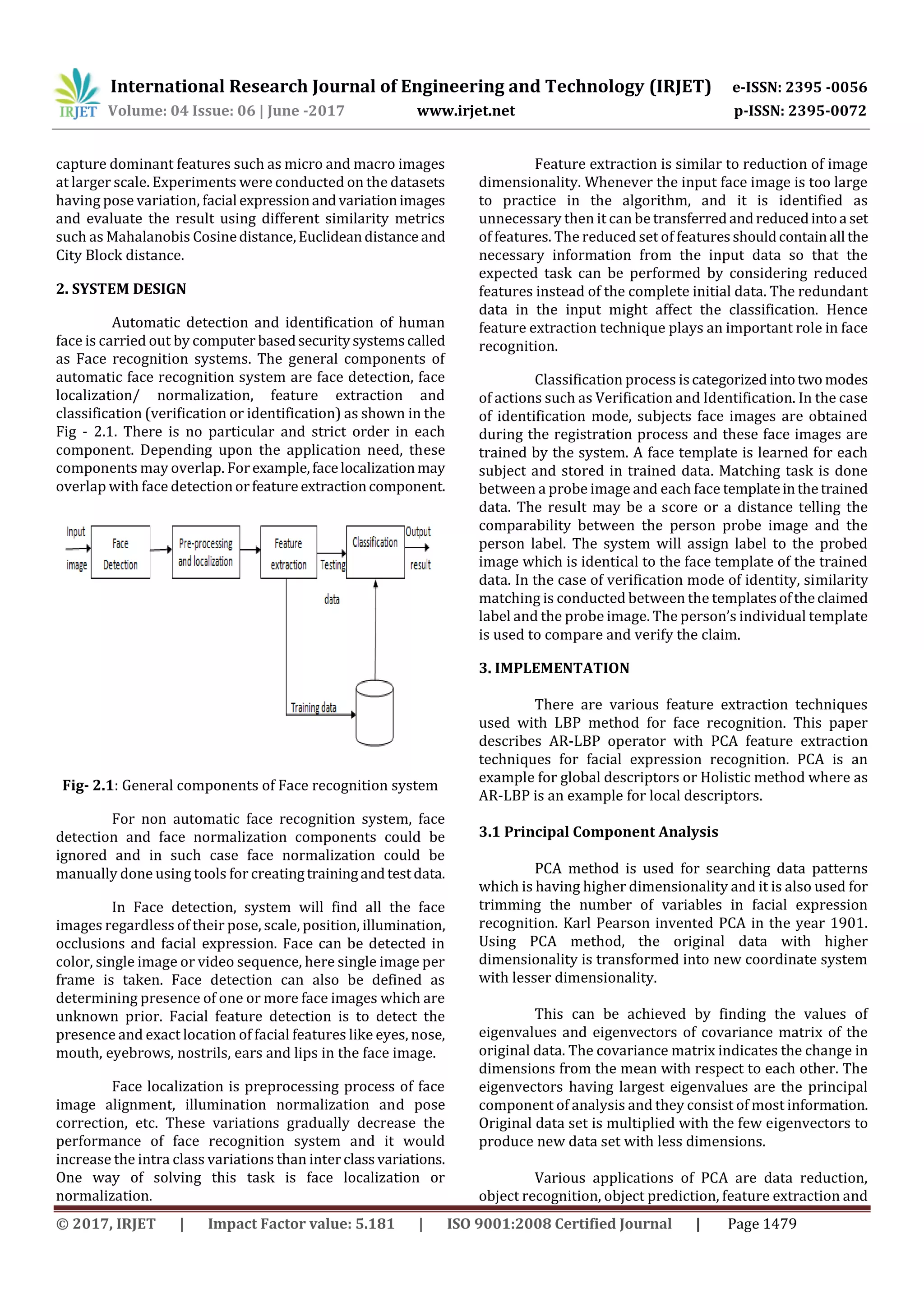 International Research Journal of Engineering and Technology (IRJET) e-ISSN: 2395 -0056
Volume: 04 Issue: 06 | June -2017 www.irjet.net p-ISSN: 2395-0072
© 2017, IRJET | Impact Factor value: 5.181 | ISO 9001:2008 Certified Journal | Page 1479
capture dominant features such as micro and macro images
at larger scale. Experiments were conducted on the datasets
having pose variation, facial expressionandvariationimages
and evaluate the result using different similarity metrics
such as Mahalanobis Cosinedistance,Euclideandistance and
City Block distance.
2. SYSTEM DESIGN
Automatic detection and identification of human
face is carried out by computer basedsecuritysystemscalled
as Face recognition systems. The general components of
automatic face recognition system are face detection, face
localization/ normalization, feature extraction and
classification (verification or identification) as shown in the
Fig - 2.1. There is no particular and strict order in each
component. Depending upon the application need, these
components may overlap. Forexample,facelocalizationmay
overlap with face detectionorfeature extractioncomponent.
Fig- 2.1: General components of Face recognition system
For non automatic face recognition system, face
detection and face normalization components could be
ignored and in such case face normalization could be
manually done using tools for creatingtrainingandtestdata.
In Face detection, system will find all the face
images regardless of their pose, scale, position, illumination,
occlusions and facial expression. Face can be detected in
color, single image or video sequence, here single image per
frame is taken. Face detection can also be defined as
determining presence of one or more face images which are
unknown prior. Facial feature detection is to detect the
presence and exact location of facial features like eyes, nose,
mouth, eyebrows, nostrils, ears and lips in the face image.
Face localization is preprocessing process of face
image alignment, illumination normalization and pose
correction, etc. These variations gradually decrease the
performance of face recognition system and it would
increase the intra class variations than interclassvariations.
One way of solving this task is face localization or
normalization.
Feature extraction is similar to reduction of image
dimensionality. Whenever the input face image is too large
to practice in the algorithm, and it is identified as
unnecessary then it can be transferredandreducedintoa set
of features. The reduced set of featuresshouldcontainall the
necessary information from the input data so that the
expected task can be performed by considering reduced
features instead of the complete initial data. The redundant
data in the input might affect the classification. Hence
feature extraction technique plays an important role in face
recognition.
Classification process iscategorizedintotwo modes
of actions such as Verification and Identification. In the case
of identification mode, subjects face images are obtained
during the registration process and these face images are
trained by the system. A face template is learned for each
subject and stored in trained data. Matching task is done
between a probe image and each face templateinthetrained
data. The result may be a score or a distance telling the
comparability between the person probe image and the
person label. The system will assign label to the probed
image which is identical to the face template of the trained
data. In the case of verification mode of identity, similarity
matching is conducted between the templatesoftheclaimed
label and the probe image. The person’s individual template
is used to compare and verify the claim.
3. IMPLEMENTATION
There are various feature extraction techniques
used with LBP method for face recognition. This paper
describes AR-LBP operator with PCA feature extraction
techniques for facial expression recognition. PCA is an
example for global descriptors or Holistic method where as
AR-LBP is an example for local descriptors.
3.1 Principal Component Analysis
PCA method is used for searching data patterns
which is having higher dimensionality and it is also used for
trimming the number of variables in facial expression
recognition. Karl Pearson invented PCA in the year 1901.
Using PCA method, the original data with higher
dimensionality is transformed into new coordinate system
with lesser dimensionality.
This can be achieved by finding the values of
eigenvalues and eigenvectors of covariance matrix of the
original data. The covariance matrix indicates the change in
dimensions from the mean with respect to each other. The
eigenvectors having largest eigenvalues are the principal
component of analysis and they consist of most information.
Original data set is multiplied with the few eigenvectors to
produce new data set with less dimensions.
Various applications of PCA are data reduction,
object recognition, object prediction, feature extraction and
 