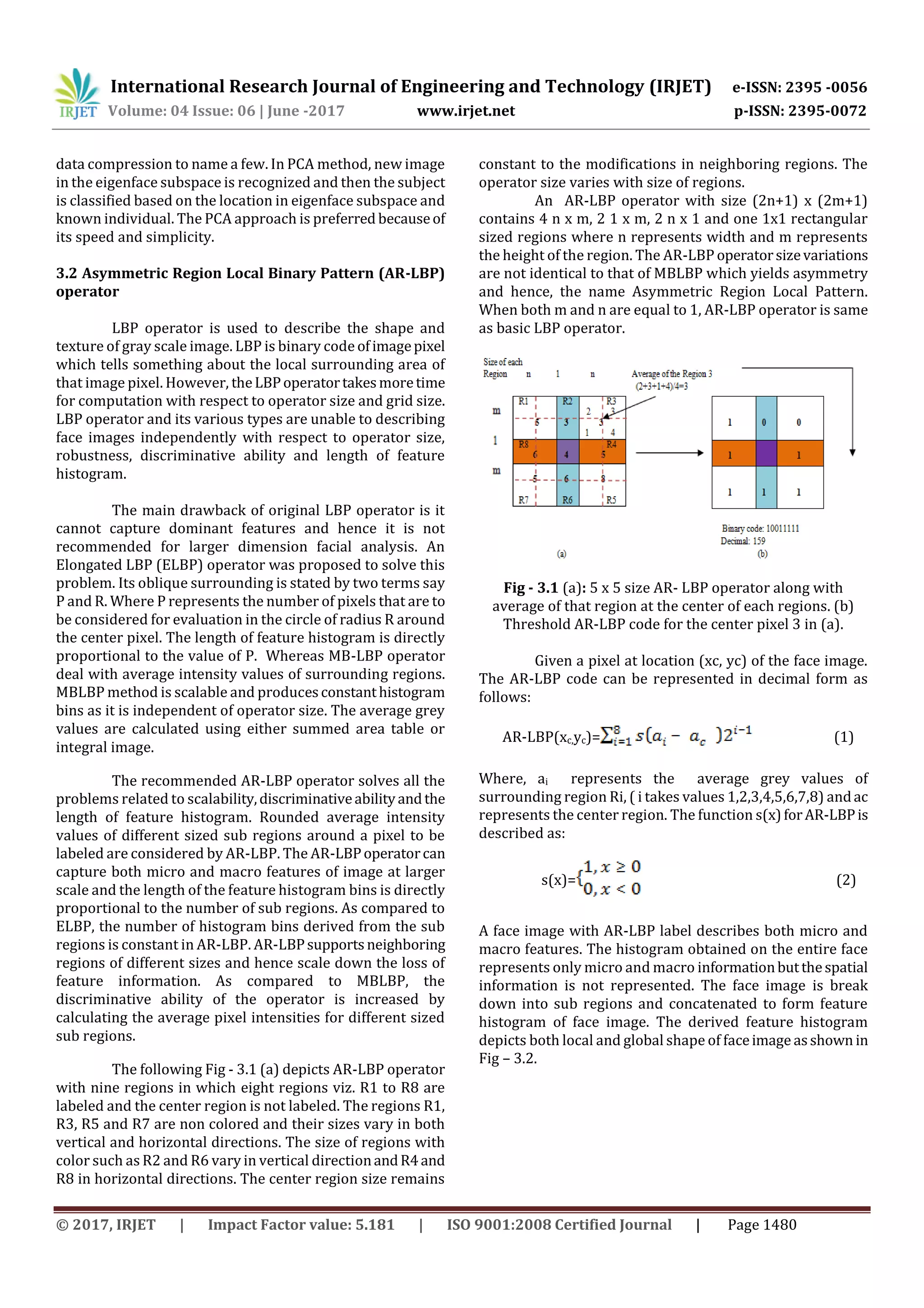 International Research Journal of Engineering and Technology (IRJET) e-ISSN: 2395 -0056
Volume: 04 Issue: 06 | June -2017 www.irjet.net p-ISSN: 2395-0072
© 2017, IRJET | Impact Factor value: 5.181 | ISO 9001:2008 Certified Journal | Page 1480
data compression to name a few. In PCA method, new image
in the eigenface subspace is recognized and then the subject
is classified based on the location in eigenface subspace and
known individual. The PCA approach is preferred becauseof
its speed and simplicity.
3.2 Asymmetric Region Local Binary Pattern (AR-LBP)
operator
LBP operator is used to describe the shape and
texture of gray scale image. LBP is binary code ofimagepixel
which tells something about the local surrounding area of
that image pixel. However, theLBPoperatortakesmoretime
for computation with respect to operator size and grid size.
LBP operator and its various types are unable to describing
face images independently with respect to operator size,
robustness, discriminative ability and length of feature
histogram.
The main drawback of original LBP operator is it
cannot capture dominant features and hence it is not
recommended for larger dimension facial analysis. An
Elongated LBP (ELBP) operator was proposed to solve this
problem. Its oblique surrounding is stated by two terms say
P and R. Where P represents the number of pixels that are to
be considered for evaluation in the circle of radius R around
the center pixel. The length of feature histogram is directly
proportional to the value of P. Whereas MB-LBP operator
deal with average intensity values of surrounding regions.
MBLBP method is scalable and producesconstanthistogram
bins as it is independent of operator size. The average grey
values are calculated using either summed area table or
integral image.
The recommended AR-LBP operator solves all the
problems related to scalability,discriminativeabilityandthe
length of feature histogram. Rounded average intensity
values of different sized sub regions around a pixel to be
labeled are considered by AR-LBP. The AR-LBPoperatorcan
capture both micro and macro features of image at larger
scale and the length of the feature histogram bins is directly
proportional to the number of sub regions. As compared to
ELBP, the number of histogram bins derived from the sub
regions is constant in AR-LBP. AR-LBPsupportsneighboring
regions of different sizes and hence scale down the loss of
feature information. As compared to MBLBP, the
discriminative ability of the operator is increased by
calculating the average pixel intensities for different sized
sub regions.
The following Fig - 3.1 (a) depicts AR-LBP operator
with nine regions in which eight regions viz. R1 to R8 are
labeled and the center region is not labeled. The regions R1,
R3, R5 and R7 are non colored and their sizes vary in both
vertical and horizontal directions. The size of regions with
color such as R2 and R6 vary in vertical directionandR4and
R8 in horizontal directions. The center region size remains
constant to the modifications in neighboring regions. The
operator size varies with size of regions.
An AR-LBP operator with size (2n+1) x (2m+1)
contains 4 n x m, 2 1 x m, 2 n x 1 and one 1x1 rectangular
sized regions where n represents width and m represents
the height of the region. The AR-LBP operatorsizevariations
are not identical to that of MBLBP which yields asymmetry
and hence, the name Asymmetric Region Local Pattern.
When both m and n are equal to 1, AR-LBP operator is same
as basic LBP operator.
Fig - 3.1 (a): 5 x 5 size AR- LBP operator along with
average of that region at the center of each regions. (b)
Threshold AR-LBP code for the center pixel 3 in (a).
Given a pixel at location (xc, yc) of the face image.
The AR-LBP code can be represented in decimal form as
follows:
AR-LBP(xc,yc)= (1)
Where, ai represents the average grey values of
surrounding region Ri, ( i takes values 1,2,3,4,5,6,7,8) andac
represents the center region. The function s(x)forAR-LBPis
described as:
s(x)= (2)
A face image with AR-LBP label describes both micro and
macro features. The histogram obtained on the entire face
represents only micro and macro informationbutthespatial
information is not represented. The face image is break
down into sub regions and concatenated to form feature
histogram of face image. The derived feature histogram
depicts both local and global shape of faceimage asshown in
Fig – 3.2.
 